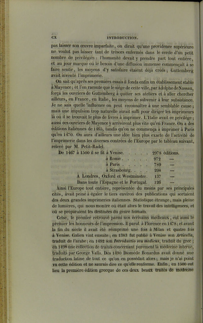 pas laisser son œuvre imparfaite, on dirait qu'une providence supérieure ne voulut pas laisser tant de trésors enfermés dans le cercle d'un petit nombre de privilégiés : l'humanité devait y prendre part tout entière, et au jour marqué où le besoin d'une diffusion immense commençait à se faire sentir, les moyens d'y satisfaire étaient déjà créés 5 Guttemberg avait inventé l'imprimerie. On sait qu'après ses premiers essais il fonda enfin un établissement stable àMayence 5 et l'on raconte que le siège de cette ville, par Adolphe de Nassau, força les ouvriers de Guttemberg à quitter ses ateliers et à aller chercher ailleurs, en France, en Italie, les moyens de subvenir à leur subsistance. Je ne sais quelle 'influence on peut reconnaître à une semblable cause ^ mais une impulsion trop naturelle aurait sulïï pour diriger les imprimeurs là où il se trouvait le plus de livres à imprimer. L'Italie avait ce privilège -, aussi ces ouvriers de Mayence y arrivèrent plus vite qu'en France. On a des éditions italiennes de 1465, tandis qu'on ne commença à imprimer à Paris qu'en 1470. On aura d'ailleurs une idée bien plus exacte de l'activité de l'imprimerie dans les diverses contrées de l'Europe par le tableau suivant, relevé par M, Petit-Radel. i)e 1467 à 1500 il se fit à Venise 2978 éditions. à Rome 972 — à Paris 789 — à Strasbourg. . . . 298 — A Londres, Oxford et Westminster. 137 — Dans toute l'Espagne et le Portugal. 126 — Ainsi l'Europe tout entière, représentée du moins par ses principales cités, avait peine à égaler le tiers environ des publications qui sortaient des deux grandes imprimeries italiennes. Statistique étrange, mais pleine de lumières, qui nous montre où était alors le travail des intelligences, et où se prépalraient les destinées du genre humain. Celse, le premier retrouvé parmi nos écrivains rtiédicaùx, eut aussi le premier les honneurs de l'impression. Il parut à Florence en 1478 ; et avant la fin du siècle il avait été réimprimé une fois à Milan et quatre fois à Venise. Galien vint ensuite ; en 1383 fut publié à Venise son Articella, traduit de l'arabe; en 1492 son Introductio seu medicus, traduit du grec ; én 1498 une collection de traités concernant purement la médecine interne, traduits par George Valla. Dès 1490 Diomède Bonardus avait donné une traduction latine de tout ce qu'on en possédait alors 5 mais je n'ai point vu cette édition et ne saurais dire ce qu'elle renferme. Enfin, en 1500 eut lieu la première édition grecque de ces deux beaux traités de médecine