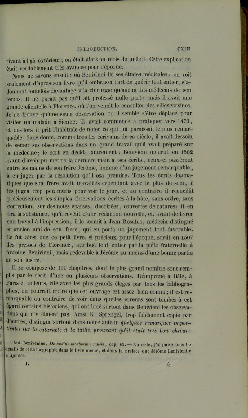 rivant à l'i^ir extérieur; on était alors au mois de juillet'. Cette explication était véritablement très avancée pour l'époque. Nous ne savons ensuite où Benivieni fit ses études médicales ; on voit seulement d'après son livre qu'il embrassa l'art de guérir tout entier, s'j>- donnant toutefois davantage à la chirurgie qu'aucun des médecins de son temps. Il ne paraît pas qu'il ait professé nulle part ; mais il avait une grande clientelle k Florence, où l'on venait le consulter des villes voisines. Je ne trouve qu'une seule observation où il semble s'être déplacé pour visiter un malade à Sienne. Il avait commencé à pratiquer vers 1470, et dès lors il prit l'habitude de noter ce qui lui paraissait le plus remar- quable. Sans doute, comme tous les écrivains de ce siècle, il avait dessein de semer ses observations dans un grand travail qu'il avait préparé sur la médecine; le sort en décida autrement: Benivieni mourut en 1502 avant d'avoir pu mettre la dernière main à ses écrits ; ceux-ci passèrent entre les mains de son frère Jérôme, homme d'un jugement remarquable, à en juger par la résolution qu'il osa prendre. Tous les écrits dogma- tiques que son frère avait travaillés cependant avec le plus de soin, il les jugea trop peu mûris pour voir le jour; et au contraire il recueillit pi'écieusement les simples observations écrites à la hâte, sans ordre, sans correction, sur des notes éparses, déchirées, couvertes de ratures ; il en tira la substance, qu'il revêtit d'une rédaction nouvelle, et, avant de livrer son travail à l'impression, il le soumit à Jean Rosatus, médecin distingué et ancien ami de son frère, qui en porta un jugement tout favorable. Ce fut ainsi que ce petit livre, si précieux pour l'époque, sortit en 1507 des presses de Florence, attribué tout entier par la piété fraternelle à Antoine Benivieni, mais redevable à Jérôme au moins d'une bonne partie de son lustre. Il se compose de 111 chapitres, dont le plus grand nombre sont rem- plis par le récit d'une ou plusieurs observations. Réimprimé à Bâle, à Paris et ailleurs, cité avec les plus grands éloges par tous les bibliogra- phes, on pourrait croire que cet ouvrage est assez bien connu; il est re- marquable au contraire de voir dans quelles erreurs sont tombés à cet égard certains historiens, qui ont loué surtout dans Benivieni les observa- tions qui n'y étaient pas. Ainsi K. Sprengel, trop fidèlement copié par d'autres, distingue surtout dans notre auteur quelques remarques impor- tantes sur la cataracte et la taille, prouvant qu'il était très bon chirur- • Benivenlus, De abdiiis morborum causis, cap. 62. — Au reste, j'ai puisé tous les détails de celte biographie dans le livre même, et dans Ja préface que Jérôme Benivieni y a ajoutée. 1- â