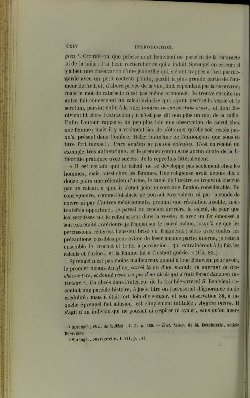 gicn \ Croirait-on que précisément Henivieni ne parlé ni de la cataracte ni de la taille ? J'ai beau rechercher ce qui a induit Sprenfçel en erreur; il y a bien une observation d'une jeune tille qui, s'élant frappée à l'œil parmé- 'gardo avec un petit couteau pointu, perdit la plus grande partie de l'hu- meur de l'œil, et, d'abord privée de la vue, linit cependant par la recouvrer-, mais le mot de cataracte n'est pas môme prononcé. Je trouve ensuite un autre fait concernant un calcul urinaire qui, ayant perforé la vessie et le scrotum, parvint enfin à la vue, tandem in conspectum venit^ et dont lie- nivieni fit alors l'extraction; il n'est pas dit non plus un mot de la taille. Enfin l'auteur rapporte un peu plus loin une observation de calcul chez une femme-, mais il y a vraiment lieu de s'étonner qu'elle soit restée jus- qu'à présent dans l'ombre, Haller lui-môme ne l'annonçant quê sous ce titre fort inexact : Unco avulsus de femina calculus. C'est en réalité un exemple très authentique, et le premier connu sans aucun doute de la li- thotritie pratiquée avec succès. Je la reproduis littéralement. « Il est certain que le calcul ne se développe pas seulement chez les hommes, mais aussi chez les femmes. Une religieuse avait depuis dix à douze jours une rétention d'urine, le canal de l'urètre se trouvant obstrué par un calcul; à quoi il s'était joint encore une fluxion considérable. En conséquence, comme l'obstacle ne pouvait ôtre vaincu ni par la sonde de cuivre ni par d'autres médicaments, prenant une résolution insolite, mais toutefois opportune, je passai un crochet derrière le calcul, de peur que .le!5 secousses ne le refoulassent dans la vessie ; et avec un fer émoussé à son extrémité antérieure je frappai sur le calcul môme, jusqu'à ce que les percussions réitérées l'eussent brisé en fragments ; alors avec toutes les précautions possibles pour éviter de léser aucune partie interne, je retirai ensemble le crochet et le fer à percussion , qui entraînèrent à la fois les calculs et l'urine-, et la femme fut à l'instant guérie. » (Ch. 80.) Sprengel n'est pas moins malheureux quand il loue Benivieni pour avoir, le premier depuis Antyllus, sauvé la vie d'un malade en ouvrant la tra- chée-artère, et donné issue au pus d'un abcès qui s'était formé dans son in- térieur ^ Un abcès dans l'intérieur de la trachée-artère! Si Benivieni ra- contait une pareille histoire, à juste titre on l'accuserait d'ignorance ou de crédulité ; mais il était fort loin d'y songer, et son observation 38, à la- quelle Sprengel fait allusion, est simplement intitulée : Angina incisa. Il s'agit d'un individu qui ne pouvait ni respirer ni avaler, sans qu'on aper- 1 Sprengel, de laMéd., l. Il, p. 489. — Dic(. hisior. de AL Déïeimeris, arUcIc a Sprengel, ouvrage cité, t. VII, p. i4l.