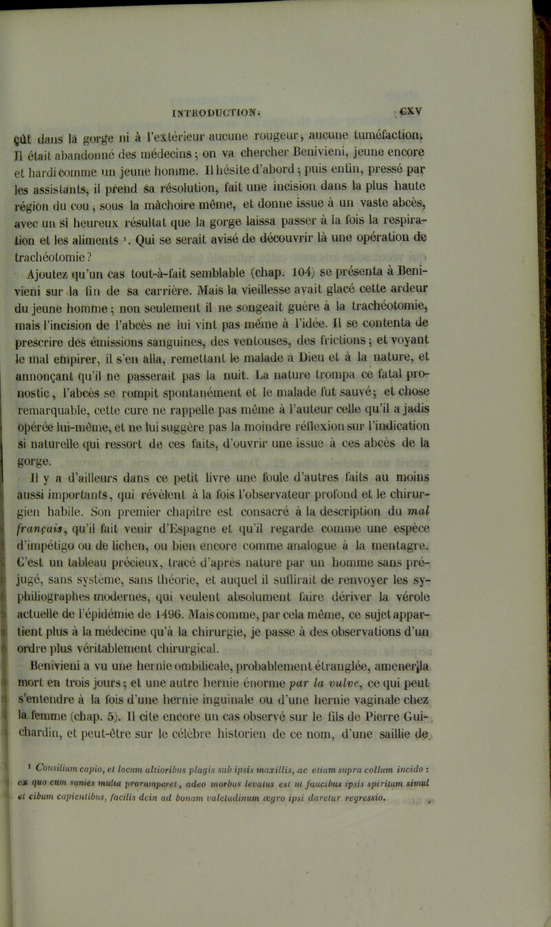 çût dans la gorge ni à l'extérieur aucune rougeur, aucune tuméfaction^ Il était abandonné des médecins -, on va chercher Benivieni, jeune encore et hardi comme un jeune homme. Il hésite d'abord; puis enhn, pressé par les assistants, il prend sa résolution, fait une incision dans la plus haute région du cou, sous la mâchoire môme, et donne issue à un vaste abcès, avec un si heureux résultat que la gorge laissa passer à la fois la respira- lion et les aliments Qui se serait avisé de découvrir là une opération de trachéotomie ? Ajoutez qu'un cas tout-à-fait semblable (chap. 104) se présenta à Beni- vieni sur la fin de sa carrière. Mais la vieillesse avait glacé cette ardeur du jeune homme ; non seulement il ne songeait guère à la trachéotomie, mais l'incision de l'abcès ne lui vint pas môme à l'idée. Il se contenta de prescrire des émissions sanguines, des ventouses, des frictions -, et voyant le mal ehipirer, il s'en alla, remettant le malade a Dieu et à la nature, et annonçant qu'il ne passerait pas la nuit. La nature trompa ce fatal pro- nostic, l'abcès se rompit spontanément et le malade fut sauvé ; et chose remarquable, cette cure ne rappelle pas môme à l'auteur celle qu'il a jadis opérée lui-môme, et ne lui suggère pas la moindre réiïexionsur l'indication si naturelle qui ressort de ces faits, d'ouvrir une issue à ces abcès de la gorge. Il y a d'ailleurs dans ce petit livre une foule d'autres faits au moins aussi importants, qui révèlent à la fois l'observateur profond et le chirur- gien habile. Son premier chapitre est consacré à la description du mal français, qu'il fait venir d'Espagne et qu'il regarde comme une espèce d'impétigo ou de lichen, ou bien encore comme analogue à la mentagre. C'est un tableau précieux, tracé d'après nature par un homme sans pré- jugé, sans système, sans théorie, et auquel il sullîrait de renvoyer les sy- philiographes modernes, qui veulent absolument faire dériver la vérole actuelle de l'épidémie de 1496. Mais comme, par cela môme, ce sujet appar- tient plus à la médecine qu'à la chirurgie, je passe à des observations d'un ordre plus véritablement chirurgical. Benivieni a vu une hernie ombilicale, probablement étranglée, amener|la mort en trois jours -, et une autre hernie énorme par la vulve, ce qui peut s'entendre à la fois d'une hernie inguinale ou d'une hernie vaginale chez la.femme (chap. 5). Il cite encore un cas observé sur le fils de Piei re Gui- chardin, et peut-ôtre sur le célèbre historien de ce nom, d'une saillie de. 1 Coiisilium capio, et locum altioribm plagis sub ipsis maxillis, m eiiatn supra colliim incido : es quo cum sanies mulia prorumperel, adeo morbiis levalus est ui faucibui ipsis spirilum simul »l cibum cupienlibtis, facilis dcin ad bouam valetudinum œgro ipsi darclur regressio.