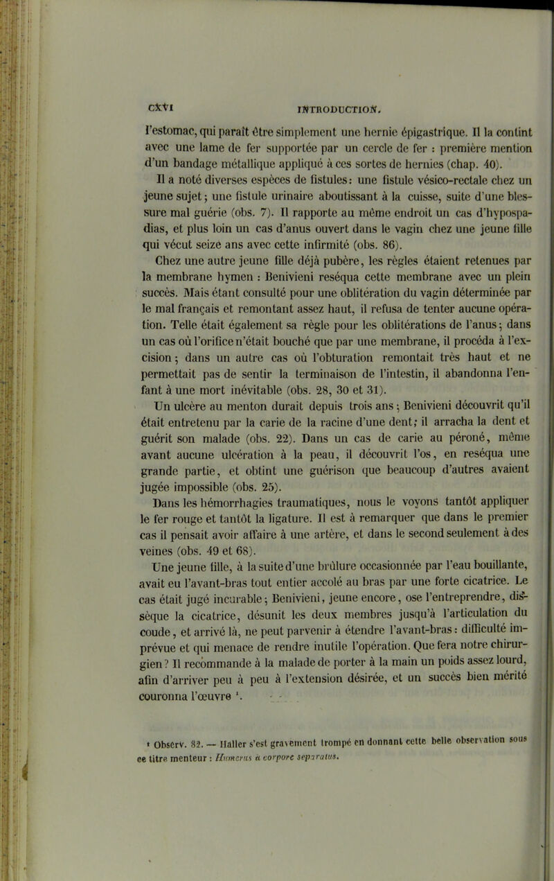 restomac, qui paraît ^tre simplement une hernie épigastrique. Il la contint avec une lame de fer supportée par un cercle de fer : première mention d'un bandage métallique appliqué à ces sortes de hernies (chap. 40). Il a noté diverses espèces de fistules: une fistule vésico-rectale chez un jeune sujet ; une fistule urinaire aboutissant à la cuisse, suite d'une bles- sure mal guérie (obs. 7). Il rapporte au môme endroit un cas d'hypospa- dias, et plus loin un cas d'anus ouvert dans le vagin chez une jeune fille qui vécut seizé ans avec cette infirmité (obs. 86). Chez une autre jeune fille déjà pubère, les règles étaient retenues par la membrane hymen : Benivieni réséqua cette membrane avec un plein succès. Mais étant consulté pour une oblitération du vagin déterminée par le mal français et remontant assez haut, il refusa de tenter aucune opéra- tion. Telle était également sa règle pour les oblitérations de l'anus ^ dans un cas où l'orifice n'était bouché que par une membrane, il procéda à l'ex- cision ; dans un autre cas où l'obturation remontait très haut et ne permettait pas de sentir la terminaison de l'intestin, il abandonna l'en- fant à une mort inévitable (obs. 28, 30 et 31). Un ulcère au menton durait depuis trois ans ; Benivieni découvrit qu'il était entretenu par la carie de la racine d'une dent; il arracha la dent et guérit son malade (obs. 22). Dans un cas de carie au péroné, môme avant aucune ulcération à la peau, il découvrit l'os, en réséqua une grande partie, et obtint une guérison que beaucoup d'autres avaient jugée impossible (obs. 25). Dans les hémorrhagies traumatiques, nous le voyons tantôt appliquer le fer rouge et tantôt la ligature. Il est à remarquer que dans le premier cas il pensait avoir aff'aire à une artère, et dans le second seulement à des veines (obs. 49 et 68). Une jeune fille, à la suite d'une brûlure occasionnée par l'eau bouillante, avait eu l'avant-bras tout entier accolé au bras par une forte cicatrice. Le cas était jugé incurable j Benivieni, jeune encore, ose l'entreprendre, dis^ sèque la cicatrice, désunit les deux membres jusqu'à l'articulation du coude, et arrivé là, ne peut parvenir à étendre l'avant-bras : difficulté im- prévue et qui menace de rendre inutile l'opération. Que fera notre chirur- gien? Il recommande à la malade de porter à la main un poids assez lourd, afin d'arriver peu à peu à l'extension désirée, et un succès bien mérité couronna l'œuvre » Obscrv. 82. — Ilallcr s'est gravement trompé en donnant, eottc belle observation ce UlrR menteur : Humeras à corporc seiJaraHis.