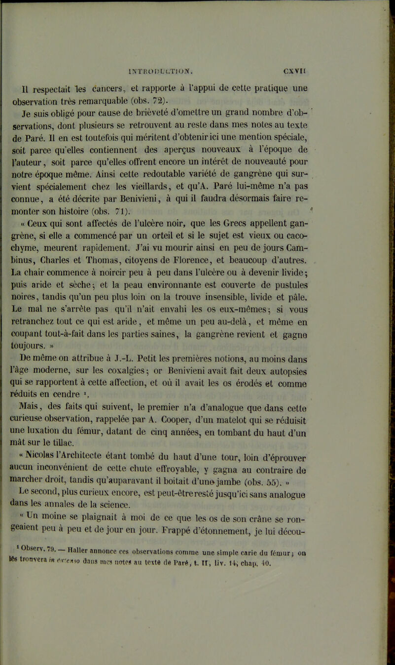 Il respectait les cancers, et rapporte à l'appui de cette pratique une observation très remarquable (obs. 72). Je suis obligé pour cause de brièveté d'omettre un grand nombre d'ob- servations, dont plusieurs se retrouvent au reste dans mes notes au texte de Paré. Il en est toutefois qui méritent d'obtenir ici une mention spéciale, soit parce qu'elles contiennent des aperçus nouveaux à l'époque de l'auteur, soit parce qu'elles offrent encore un intérêt de nouveauté pour notre époque môme. Ainsi cette redoutable variété de gangrène qui sur- vient spécialement chez les vieillards, et qu'A. Paré lui-môme n'a pas connue, a été décrite par Benivieni, à qui il faudra désormais faire re- monter son histoire (obs. 71). «« Ceux qui sont affectés de l'ulcère noir, que les Grecs appellent gan- grène, si elle a commencé par un orteil et si le sujet est vieux ou caco- chyme, meurent rapidement. J'ai vu mourir ainsi en peu de jours Cam- binus, Charles et Thomas, citoyens de Florence, et beaucoup d'autres. La chair commence à noircir peu à peu dans l'ulcère ou à devenir livide ; puis aride et sèche ^ et la peau environnante est couverte de pustules noires, tandis qu'un peu plus loin on la trouve insensible, livide et pâle. Le mal ne s'arrête pas qu'il n'ait envahi les os eux-mômes^ si vous retranchez tout ce qui est aride, et môme un peu au-delà, et môme en coupant tout-à-fait dans les parties saines, la gangrène revient et gagne toujours. » De môme on attribue à J.-L. Petit les premières notions, au moins dans l'âge moderne, sur les coxalgies; or Benivieni avait fait deux autopsies qui se rapportent à cette affection, et où il avait les os érodés et comme réduits en cendre Mais, des faits qui suivent, le premier n'a d'analogue que dans cette curieuse observation, rappelée par A. Cooper, d'un matelot qui se réduisit une luxation du fémur, datant de cinq années, en tombant du haut d'un mât sur le tillac. .« Nicolas l'Architecte étant tombé du haut d'une tour, loin d'éprouver aucun inconvénient de cette chute effroyable, y gagna au contraire de marcher droit, tandis qu'auparavant il boitait d'un» jambe (obs. 55). » Le second, plus curieux encore, est peut-être resté jusqu'ici sans analogue dans les annales de la science. « Un moine se plaignait à moi de ce que les os de son crâne se ron- geaient peu à peu et de jour en jour. Frappé d'étonnement, je lui décou- » Observ. 79. — Haller annonce ces observations comme une simple carie du fémur ; on lés tronvera in enea^o dans m« natpn au tcxtô de Parf*. t. U, liv. 14^ chaii. -40.