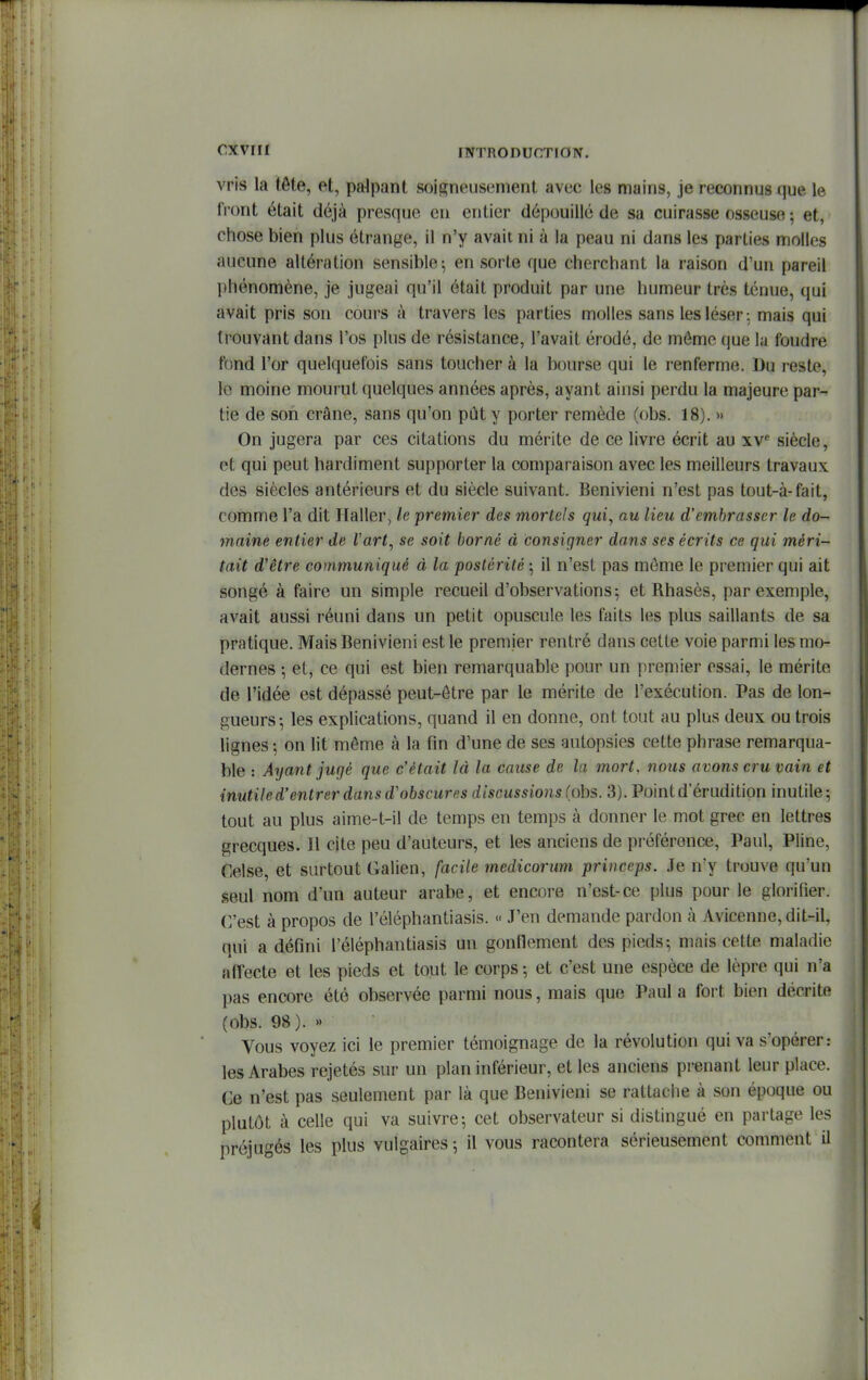 vris la tête, et, palpant soigneusement avec les mains, je reconnus que le fi'ont était déjà presque eu entier dépouillé de sa cuirasse osseuse ; et, chose bien plus étrange, il n'y avait ni à la peau ni dans les parties molles aucune altération sensible; en sorte que cherchant la raison d'un pareil l)hénomène, je jugeai qu'il était produit par une humeur très ténue, qui avait pris son cours à travers les parties molles sans les léser : mais qui trouvant dans l'os plus de résistance, l'avait érodé, de môme que la foudre fond l'or quelquefois sans toucher à la bourse qui le renferme. Du reste, le moine mourut quelques années après, ayant ainsi perdu la majeure par- tie de son crâne, sans qu'on pût y porter remède (obs. 18). » On jugera par ces citations du mérite de ce livre écrit au xv* siècle, et qui peut hardiment supporter la comparaison avec les meilleurs travaux des siècles antérieurs et du siècle suivant. Benivieni n'est pas tout-à-fait, comme l'a dit Haller, le premier des mortels qui, au lieu d'embrasser le do- maine entier de Vart, se soit borné à consigner dans ses écrits ce qui méri- tait d'être communiqué à la postérité ; il n'est pas môme le premier qui ait songé à faire un simple recueil d'observations; et Rhasès, par exemple, avait aussi réuni dans un petit opuscule les faits les plus saillants de sa pratique. Mais Benivieni est le premier rentré dans cette voie parmi les mo- dernes -, et, ce qui est bien remarquable pour un premier essai, le mérite de l'idée est dépassé peut-ôtre par le mérite de l'exécution. Pas de lon- gueurs-, les explications, quand il en donne, ont tout au plus deux ou trois lignes ; on lit môme à la fin d'une de ses autopsies cette phrase remarqua- ble : Ayant jugé que c'était là la cause de la mort, nous avons cru vain et inutile d'entrer dans d'obscures discussions (ohs,. 3). Point d'érudition inutile; tout au plus aime-t-il de temps en temps à donner le mot grec en lettres grecques. Il cite peu d'auteurs, et les anciens de préférence, Paul, Pline, Celse, et surtout Galien, facile medicorum princeps. Je n'y trouve qu'un seul nom d'un auteur arabe, et encore n'est-ce plus pour le glorifier. C'est à propos de l'éléphantiasis. J'en demande pardon à Avicenne, dit-il, qui a défini l'éléphantiasis un gonflement des pieds-, mais cette maladie affecte et les pieds et tout le corps -, et c'est une espèce de lèpre qui n'a pas encore été observée parmi nous, mais que Paul a fort bien décrite (obs. 98). >' Vous voyez ici le premier témoignage de la révolution qui va s'opérer: les Arabes rejetés sur un plan inférieur, et les anciens prenant leur place. Ge n'est pas seulement par là que Benivieni se rattache à son époque ou plutôt à celle qui va suivre; cet observateur si distingué en partage les préjugés les plus vulgaires; il vous racontera sérieusement comment il
