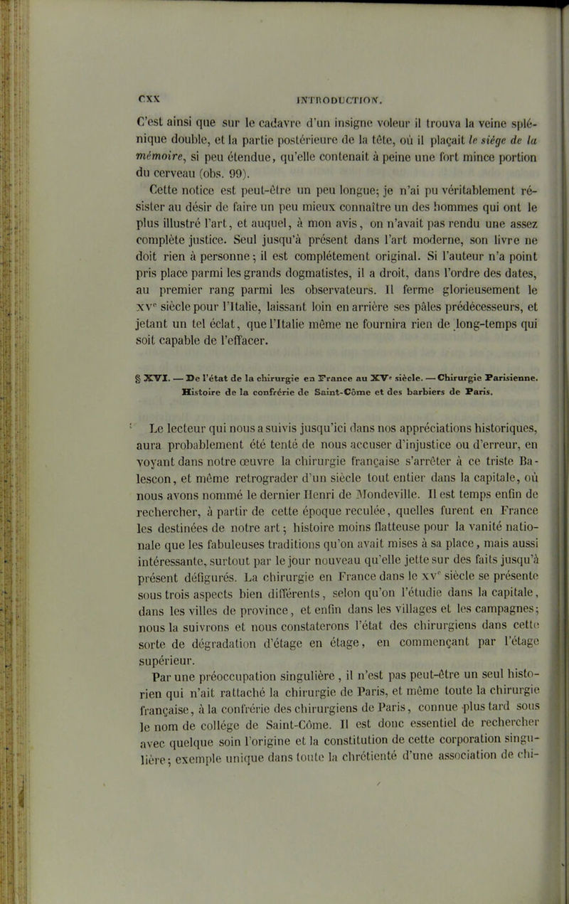 C'est ainsi que sur le cadavre d'un insigne voleur il trouva la veine splé- nique double, et la partie postérieure de la tôte, où il plaçait le siège de la mémoire, si peu étendue, qu'elle contenait à peine une fort mince portion du cerveau (obs. 99). Cette notice est peut-être un peu longue^ je n'ai pu véritablement ré- sister au désir de faire un peu mieux connaître un des hommes qui ont le plus illustré l'art, et auquel, à mon avis, on n'avait pas rendu une assez complète justice. Seul jusqu'à présent dans l'art moderne, son livre ne doit rien à personne; il est complètement original. Si l'auteur n'a point pris place parmi les grands dogmatistes, il a droit, dans l'ordre des dates, au premier rang parmi les observateurs. Il ferme glorieusement le X v siècle pour l'Italie, laissant loin en arrière ses pâles prédécesseurs, et jetant un tel éclat, que l'Italie môme ne fournira rien de long-temps qui soit capable de l'effacer. g XVI. — De l'état de la chirurgie ea France au XV' siècle. —Chirurgie Parisienne. Histoire de la confrérie de Saint-Côme et des barbiers de Paris. Le lecteur qui nous a suivis jusqu'ici dans nos appréciations historiques, aura probablement été tenté de nous accuser d'injustice ou d'erreur, en voyant dans notre œuvre la chirurgie française s'arrêter à ce triste Ba- lescon, et môme rétrograder d'un siècle tout entier dans la capitale, où nous avons nommé le dernier Henri de IMondeville. Il est temps enfin de rechercher, à partir de cette époque reculée, quelles furent en France les destinées de notre art 5 histoire moins flatteuse pour la vanité natio- nale que les fabuleuses traditions qu'on avait mises à sa place, mais aussi intéressante, surtout par le jour nouveau qu'elle jette sur des faits jusqu'à présent défigurés. La chirurgie en France dans le xv siècle se présente sous trois aspects bien différents, selon qu'on l'étudié dans la capitale, dans les villes de province, et enfin dans les villages et les campagnes; nous la suivrons et nous constaterons l'état des chirurgiens dans cett(i sorte de dégradation d'étage en étage, en commençant par l'étage supérieur. Par une préoccupation singulière , il n'est pas peut-ôtre un seul histo- rien qui n'ait rattaché la chirurgie de Paris, et môme toute la chirurgie française, à la confrérie des chirurgiens de Paris, connue plus tard sous le nom de collège de Saint-Côme. Il est donc essentiel de rechercher avec quelque soin l'origine et la constitution de cette corporation singu- lière; exemple unique dans tonte la chrétienté d'une association de chi-