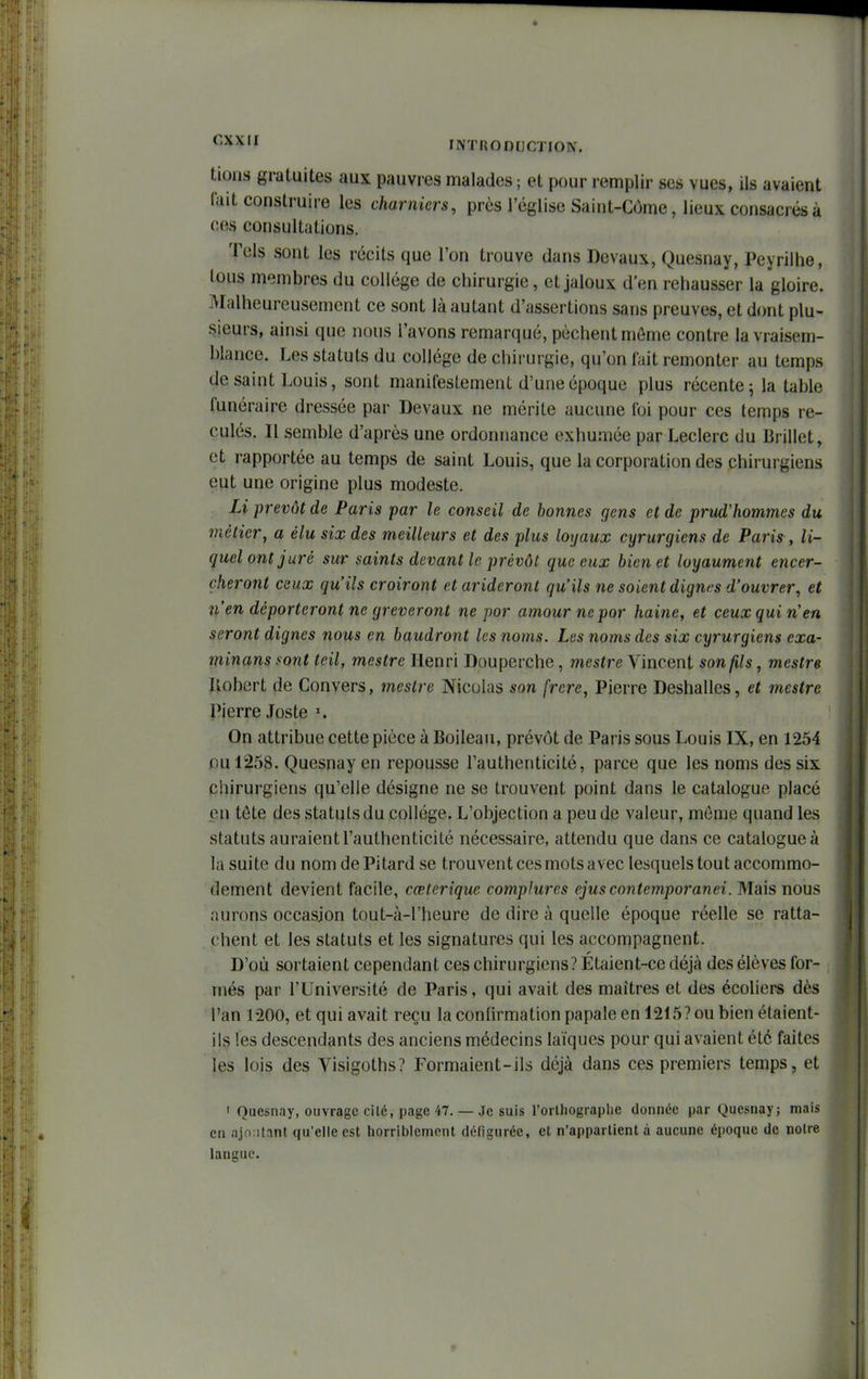 ^•^^^i INTRODHCTION. tions gratuites aux pauvres malades ; et pour remplir ses vues, ils avaient fait construire les charniers, près l'église Saint-Côme, lieux consacrés à ces consultations. Tels sont les récits que l'on trouve dans Devaux, Quesnay, Peyrilhe, tous membres du collège de chirurgie, et jaloux d'en rehausser la gloire. Malheureusement ce sont là autant d'assertions sans preuves, et dont plu- sieurs, ainsi que nous l'avons remarqué, pèchent môme contre la vraisem- blance. Les statuts du collège de chirurgie, qu'on fait remonter au temps de saint Louis, sont manifestement d'une époque plus récente j la table funéraire dressée par Devaux ne mérite aucune foi pour ces temps re- culés. Il semble d'après une ordonnance exhumée par Leclerc du Brillet, et rapportée au temps de saint Louis, que la corporation des chirurgiens eut une origine plus modeste. Li prévôt de Paris par le conseil de bonnes gens et de prud'hommes du métier^ a élu six des meilleurs et des plus loyaux cyrurgiens de Paris , li- quel ont juré sur saints devant le prévôt que eux bien et loyaument encer- çheront ceux qu'ils croiront etarideront qu'ils îie soient dignes d'ouvrer, et n'en déporteront ne grèveront ne por amour ne por haine, et ceux qui n'en seront dignes nous en baudront les noms. Les noms des six cyrurgiens exa- minans sont teil, mestre Henri Douperche, mestre Vincent son fils, mestre Ilobert de Convers, mestre Nicolas son frère, Pierre Deshalles, et mestre Pierre Joste On attribue cette pièce à Boilean, prévôt de Paris sous Louis IX, en 1254 ou 1258. Quesnay en repousse l'authenticité, parce que les noms des six chirurgiens qu'elle désigne ne se trouvent point dans le catalogue placé en tête des statuts du collège. L'objection a peu de valeur, môme quand les statuts auraientl'authenticité nécessaire, attendu que dans ce catalogue à la suite du nom de Pitard se trouvent ces mots avec lesquels tout accommo- dement devient facile, cœterique complures ejuscontemporanei. Mais nous aurons occasion tout-à-l'heure de dire à quelle époque réelle se ratta- chent et les statuts et les signatures qui les accompagnent. D'où sortaient cependant ces chirurgiens? Étaient-ce déjà des élèves for- més par l'Université de Paris, qui avait des maîtres et des écoliers dès l'an 1200, et qui avait reçu la confirmation papale en 1215? ou bien étaient- ils les descendants des anciens médecins laïques pour qui avaient été faites les lois des Yisigoths? Formaient-ils déjà dans ces premiers temps, et > Quesnay, ouvrage cité, page 47. — Je suis l'orlhograplie donnée par Quesnay; mais en ajo:i[ant qu'elle est horriblement défigurée, el n'appartient à aucune époque de notre langue.