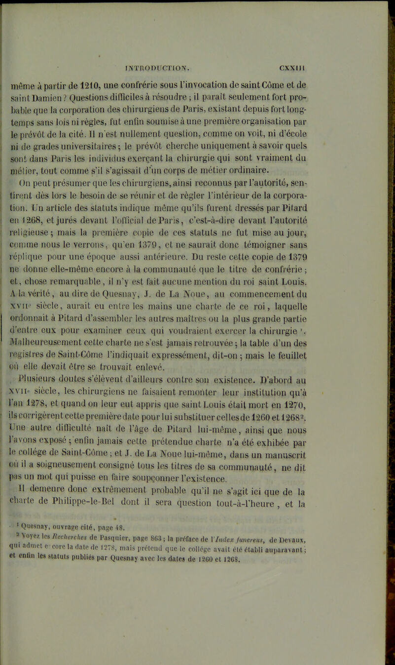môme à partir de 1210, une confrérie sous l'invocation de saint Corne et de saint Damien ? Questions difficiles à résoudre ; il paraît seulement fort pro- bable que la corporation des chirurgiens de Paris, existant depuis fort long- temps sans lois ni règles, fut enfin soumise à une première organisation par le prévôt de la cité. Il n'est nullement question, comme on voit, ni d'école Di de grades universitaires -, le prévôt cherche uniquement à savoir quels sont dans Paris les individus exerçant la chirurgie qui sont vraiment du métier, tout comme s'il s'agissait d'un corps de métier ordinaire. On peut présumer que les chirurgiens, ainsi reconnus par l'autorité, sen- \ tirent dès lors le besoin de se réunir et de régler l'intérieur de la corpora- I lion. Un article des statuts indique môme qu'ils furent dressés par Pilard en 1268, et jurés devant l'official de Paris, c'est-à-dire devant l'autorité I religieuse; mais la première copie de ces statuts ne fut mise au jour, I comme nous le verrons, qu'en 1379, et ne saurait donc témoigner sans ' réplique pour une époque aussi antérieure. Du reste cette copie de 1379 ; ne donne elle-môme encore à la communauté que le titre de confrérie ; t et, chose remarquable, il n'y est fait aucune mention du roi saint Louis. A la vérité, au dire de Quesnay, J. de La Noue, au commencement du ' xvii«' siècle, aurait eu entre les mains une charte de ce roi, laquelle ordonnait à Pitard d'assembler les autres maîtres ou la plus grande partie d'entre eux pour examiner ceux qui voudraient exercer la chirurgie '. Malheureusement cette charte ne s'est jamais retrouvée ; la table d'un des registres de Saint-Côme l'indiquait expressément, dit-on 5 mais le feuillet 01) elle devait ôtre se trouvait enlevé. Plusieurs doutes s'élèvent d'ailleurs contre son existence. D'abord au xviie siècle, les chirurgiens ne faisaient remonter leur institution qu'à j l'fln 1278, et quand on leur eut appris que saint Louis étail mort en 1270, ils corrigèrent cette premièredate pour lui substituer cellesde 1260 et 12682. 1 Une autre dilTiculté naît de l'âge de Pitard lui-môme, ainsi que nous l'avons exposé ; enfin jamais cette prétendue charte n'a été exhibée par le collège de Saint-Côme ; et J. de La Noue lui-môme, dans un manuscrit où il a soigneusement consigné tous les titres de sa communauté, ne dit p;is un mot qui puisse en faire soupçonner l'existence. Il demeure donc extrêmement probable qu'il ne s'agit ici que de la charte de Philippe-le-Bel dont il sera question tout-à-l'heure , et la ' Quesnay, ouvrage cité, page 48, =^ Voyez les Recherches de Pasqiiier, page 863; la préface de VIndex funereus, de Devaux, qm admet e> core la date de 127S, mais prélcnd que le collège avait été établi auparavant ; et enfin les statuts publiés par Quesnay avec les dates de 1260 et 1268.