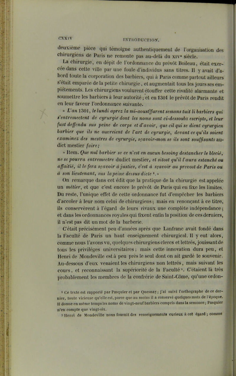 deuxième pièce qui témoigne autlientiquement de l'organisation des chirurgiens de Paiis ne remonte pas au-delà du xiv siècle. La chirurgie, en dépit de l'ordonnance du prévôt lioileau, était exer- cée dans cette ville par une foule d'individus sans titres. Il y avait d'a- bord toute la corporation des barbiers, qui à Paris comme partout ailleurs s'était emparée de la petite chirurgie, et augmentait tous les jours ses em- piétements. Les chirurgiens voulurent étouffer cette rivalité alarmante et soumettre les barbiers à leur autorité ; et en 1301 le prévôt de Paris rendit en leur faveur l'ordonnance suivante. « L'an 1301, le lundi aprez la mi-aoust]furent semons tuit li harhiers qui s'entremectent de cyrurgie dont les noms sont ci-dessouhz escripts, et leur fust deffendu sus peine de corps et d'avoir, que cil qui se dient cyrurgien barbier que ils ne ouvreient de l'art de cyrurgie, devant ce qu'ils soient examinez des mestres de cyrurgie, scavoir-mon se ils sont souffisants au- dict mestier faire; » Item. Que nul barbier se ce n'est en aucun besoing destancher le bleciê, ne se pourra entremectre dudict mestier, et sitost qu'il l'aura estanchéou affaitié, il le fera scavoir à justice, c'est à sçavoir au prevostde Paris ou à son lieutenant, sus lapeine dessus dicte '.» On remarque dans cet édit que la pratique de la chirurgie est appelée un métier, et que c'est encore le prévôt de Paris qui en fixe les limites. Du reste, l'unique effet de cette ordonnance fut d'empôcher les barbiers d'accoler à leur nom celui de chirurgiens ; mais en renonçant à ce titre, ils conservèrent à l'égard de leurs rivaux une complète indépendance ; et dans les ordonnances royales qui fixent enfin la position de ces derniers, il n'est pas dit un mot de la barberie. C'était précisément peu d'années après que Lanfranc avait fondé dans la Faculté de Paris un haut enseignement chirurgical.il y eut alors, comme nous l'avons vu, quelques chirurgiens clercs et lettrés, jouissantde tous les privilèges universitaires; mais cette innovation dura peu, et Henri de Mondeville esta peu près le seul dont on ait gardé le souvenir. Au-dessous d'eux venaient les chirurgiens non lettrés, mais suivant les cours, et reconnaissant la supériorité de la Faculté^ C'étaient là très probablement les membres de la confrérie de Saint-Côme, qu'une ordon- » Ce texte est rapporté par Pasquier et par Qiiesnay; j'ai suivi l'orthographe de ce der- nier, toute vicieuse qu'elle est, parce que au moins il a conservé quelques mots de l èpoque. 11 donne en même temps les noms de vingt-neuf barbiers compris dans la semonce; Pasquier n'en compte que vingt-six. ^Jllciiri (le Mondeville nous fournil des renseignemCiUs curieux à cet égard ; comme