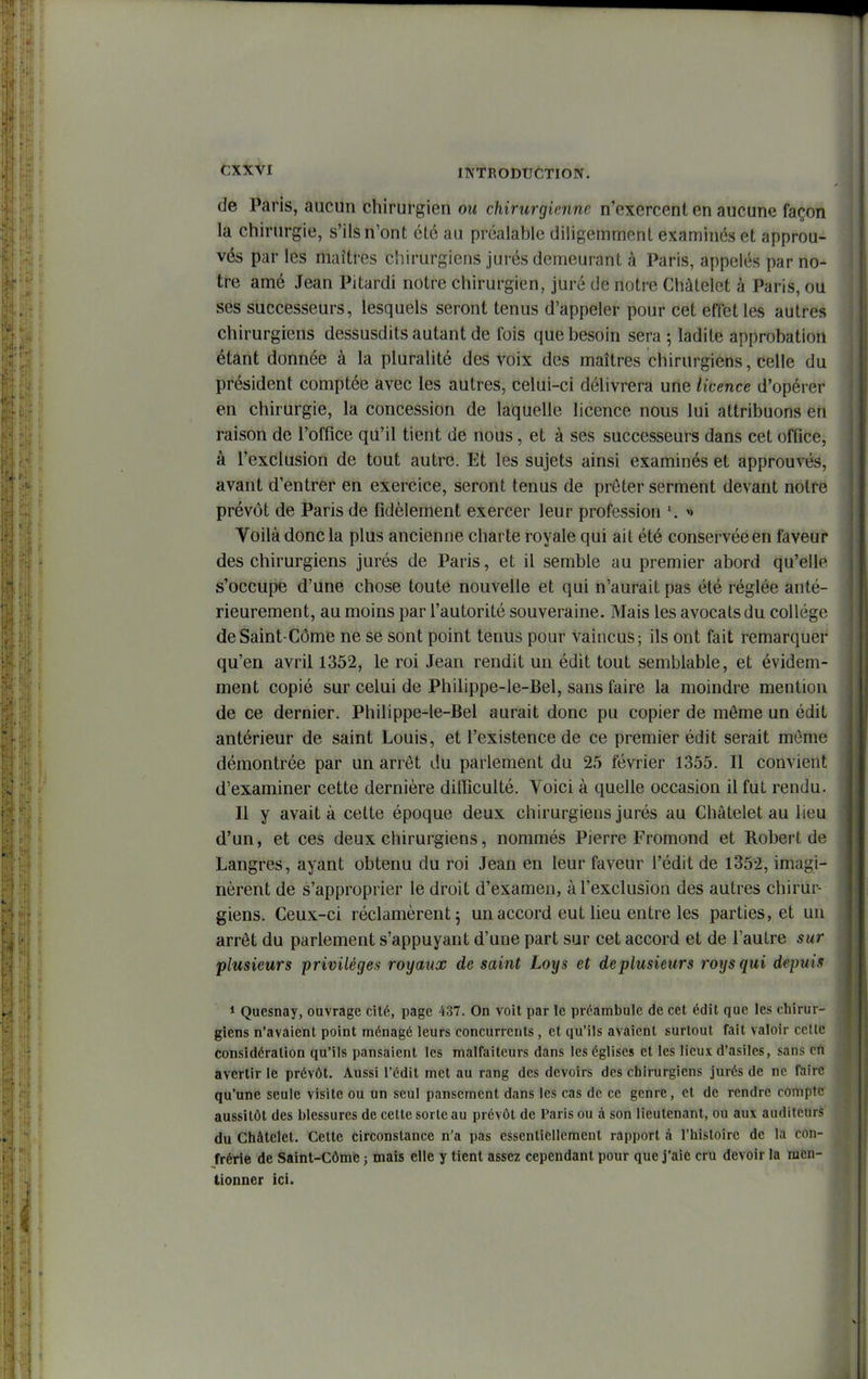 de Paris, aucun chirurgien ou chirurgienne n'exercent en aucune façon la chirurgie, s'ils n'ont été au préalahle diligemment examinés et approu- vés par les maîtres chirurgiens jurés demeurant à Paris, appelés par no- tre amé Jean Pitardi notre chirurgien, juré de notre Chàtelet à Paris, ou ses successeurs, lesquels seront tenus d'appeler pour cet effet les autres chirurgiens dessusdits autant de fois que besoin sera ; ladite approbation étant donnée à la pluralité des voix des maîtres chirurgiens, celle du président comptée avec les autres, celui-ci délivrera une licence d'opérer en chirurgie, la concession de laquelle licence nous lui attribuons en raison de l'office qu'il tient de nous, et à ses successeurs dans cet office, à l'exclusion de tout autre. Et les sujets ainsi examinés et approuvés, avant d'entrer en exercice, seront tenus de prêter serment devant notre prévôt de Paris de fidèlement exercer leur profession Voilà donc la plus ancienne charte royale qui ait été conservée en faveur des chirurgiens jurés de Paris, et il semble au premier abord qu'elle s'occupe d'une chose toute nouvelle et qui n'aurait pas été réglée anté- rieurement, au moins par l'autorité souveraine. Mais les avocats du collège deSaint-Côme ne se sont point tenus pour vaincus; ils ont fait remarquer qu'en avril 1352, le roi Jean rendit un édit tout semblable, et évidem- ment copié sur celui de Philippe-le-Bel, sans faire la moindre mention de ce dernier. Philippe-le-Bel aurait donc pu copier de môme un édit antérieur de saint Louis, et l'existence de ce premier édit serait même démontrée par un arrêt du parlement du 25 février 1355. Il convient d'examiner cette dernière difficulté. Voici à quelle occasion il fut rendu. Il y avait à cette époque deux chirurgiens jurés au Chàtelet au lieu d'un, et ces deux chirurgiens, nommés Pierre Fromond et Robert de Langres, ayant obtenu du roi Jean en leur faveur l'édit de 1352, imagi- nèrent de s'approprier le droit d'examen, à l'exclusion des autres chirur- giens. Ceux-ci réclamèrent 5 un accord eut lieu entre les parties, et un arrêt du parlement s'appuyant d'une part sur cet accord et de l'autre sur plusieurs privilèges royaux de saint Loys et de plusieurs roys qui depuis 1 Quesnay, ouvrage cité, page 437. On voit par le préambule de cet édit que les chirur- giens n'avaient point ménagé leurs concurrents, et qu'ils avaient surtout fait valoir celle considération qu'ils pansaient les malfaiteurs dans les églises et les lieux d'asiles, sans cti avertir le prévôt. Aussi l'édit met au rang des devoirs des chirurgiens jurés de ne fïiire qu'une seule visite ou un seul pansement dans les cas de ce genre, et de rendre cortiptt; aussitôt des blessures de cette sorte au prévôt de Paris ou à son lieutenant, ou auv auditeurs du Chàtelet. Cette circonstance n'a pas essentiellement rapport à l'histoire de la con- frérie de Saint-Côme ; mais elle y tient assez cependant pour que j'aie cru devoir la men- tionner ici.