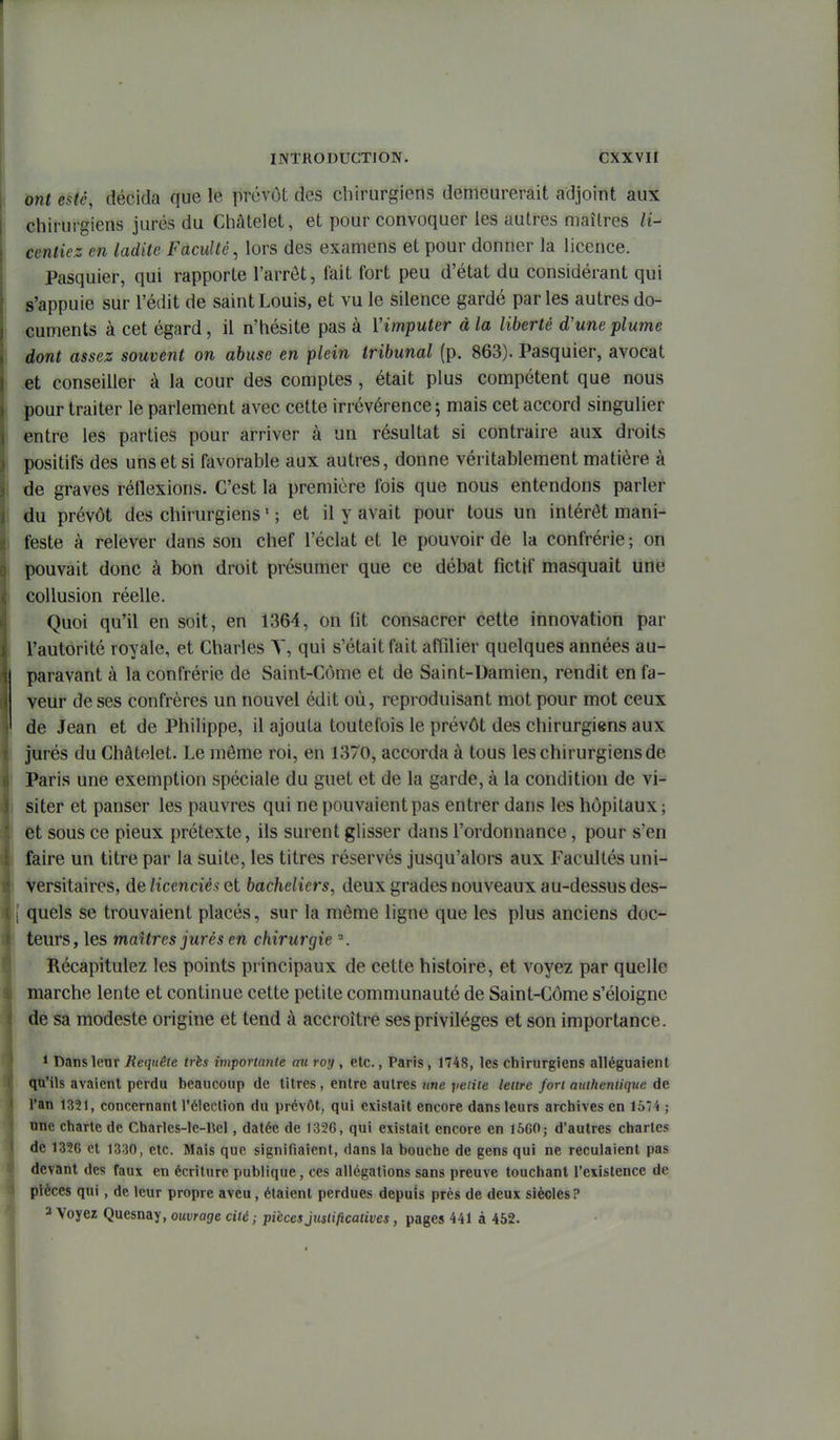 ont esté, décida que le prévôt des chirurgiens demeurerait adjoint aux chirurgiens jurés du Chàtelet, et pour convoquer les autres maîtres /i- centiez en ladite Faculté, lors des examens et pour donner la licence. Pasquier, qui rapporte l'arrêt, fait fort peu d'état du considérant qui s'appuie sur l'édit de saint Louis, et vu le silence gardé parles autres do- cuments à cet égard, il n'hésite pas à Vimputer à la liberté d'une plume dont assez souvent on abuse en plein tribunal (p. 863). Pasquier, avocat et conseiller à la cour des comptes , était plus compétent que nous pour traiter le parlement avec cette irrévérence; mais cet accord singulier entre les parties pour arriver à un résultat si contraire aux droits positifs des uns et si favorable aux autres, donne véritablement matière à de graves réflexions. C'est la première fois que nous entendons parler du prévôt des chirurgiens ' ; et il y avait pour tous un intérêt mani- feste à relever dans son chef l'éclat et le pouvoir de la confrérie ; on pouvait donc à bon droit présumer que ce débat fictif masquait une collusion réelle. Quoi qu'il en soit, en 1364, on fit consacrer cette innovation par l'autorité royale, et Charles Y, qui s'était fait affilier quelques années au- paravant à la confrérie de Saint-Côme et de Saint-Damien, rendit en fa- veur de ses confrères un nouvel édit où, reproduisant mot pour mot ceux de Jean et de Philippe, il ajouta toutefois le prévôt des chirurgiens aux ' jurés du Châtelet. Le môme roi, en 1370, accorda à tous les chirurgiens de I Paris une exemption spéciale du guet et de la garde, à la condition de vi- siter et panser les pauvres qui ne pouvaient pas entrer dans les hôpitaux ; et sous ce pieux prétexte, ils surent glisser dans l'ordonnance, pour s'en faire un titre par la suite, les titres réservés jusqu'alors aux Facultés uni- versitaires, de licenciés Qt bacheliers, deux grades nouveaux au-dessus des- [ quels se trouvaient placés, sur la môme ligne que les plus anciens doc- teurs, les maîtres jurés en chirurgie \ Récapitulez les points principaux de cette histoire, et voyez par quelle marche lente et continue cette petite communauté de Saint-Côme s'éloigne de sa modeste origine et tend à accroître ses privilèges et son importance. * Dans leur Requête très importante aw roy, etc., Paris, 1748, les chirurgiens alléguaient qu'ils avaient perdu beaucoup de titres , entre autres une yeiiie lettre fort authentique de l'an 1321, concernant l'élection du prévôt, qui existait encore dans leurs archives en 1574 ; une charte de Charles-le-Bel, datée de 1356, qui existait encore en 1560; d'autres chartes de 1326 et 1330, etc. Mais que signifiaient, dans la bouche de gens qui ne reculaient pas devant des faux en écriture publique, ces allégations sans preuve touchant l'existence de pièces qui, de leur propre aveu, étaient perdues depuis près de deux siècles? 3 Voyez Quesnay, ouvrage cité ; pièces Justificatives, pages 441 à 452.