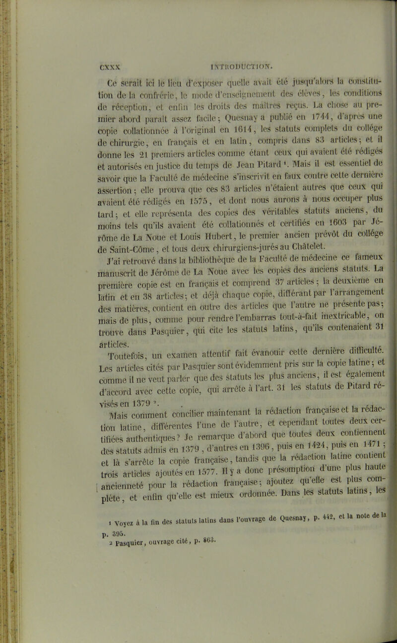 Ce serait ici le lieu d'exposer quelle avait été juscju'alors la constilii- tion delà confrérie, le mode d'enseif^nenient des élèves, les conditions de réception, et enlin les droits des maîtres reçus, l.a chose au pre- mier abord paraît assez facile; Quesnay a publié en 174^, d'après une copie collationnée à l'original en 1614, les statuts complets du wjUége de chirurgie, en français et en latin, compris dans 83 articles-, et il donne les 21 premiers articles comme étant ceux qui avaient été rédigés et autorisés en justice du temps de Jean Pitard Mais il est essentiel de savoir que la Faculté de médecine s'inscrivit en faux contre cette dernière assertion -, elle prouva que ces 83 articles n'étaient autres que ceux qui avaient été rédigés en 1575, et dont nous aurons à nous occuper plus tard ; et elle représenta des copies des véritables statuts anciens, du moins tels qu'ils avaient été collationnés et certifiés en 1603 par Jé- rôme de La Noue et Louis Hubert, le premier ancien prévôt du collège de Saint-Côme, et tous deux chirurgiens-jurés au Châtelet. J'ai retrouvé dans la bibliothèque de la Faculté de médecine ce fameux manuscrit de Jérôme de La Noue avec les copies des anciens statuts. La première copie est en français et comprend 37 articles -, la deuxième en rattn et en 38 articles-, et déjà chaque copte, différant par l'arrangement des matières, contient en outre des articles que l'autre ne présente pas-, mais de plus, comme pour rendre l'embarras tout-à-fait inextricable, on trouve dans Pasquier, qui cite les statuts latins, qu'ils contenaient 31 articles Toutefois, un examen attentif fait évanouir cette dernière difficulté. Les articles cités par Pasquier sont évidemment pris sur la copie latme; et comme il ne veut parler que des statuts les plus anciens, il est également d'accord avec cette copie, qui arrête à l'art. 31 les statuts de Pitard re- visés en 1379 . ; „ • ^ i ai„^ Mais comment concilier maintenant la rédaction française et la rédac- tion latine, différentes l'une de l'autre, et cependant toutes deux cer- tifiées authentiques? Je remarque d'abord que toutes deux contiennent des statuts admis en 1379 , d'autres en 1396, puis en 1424, pti.s en l4/lj et là s'arrête la copie française, tandis que la rédaction latine cot tient trois articles ajoutés en 1577. Il y a donc présomption dune plus haute i ancienneté pour la rédaction française-, ajoutez qu'elle est plus com- plète, et enfm qu'elle est mieux ordonnée. Dans les statuts latins, les . voyez à la fin des statuts latins dans l'ouvrage de Quesnay, p. 442. et la note de la p. 395. a Pasquier, ouvrage cité, p- 863.