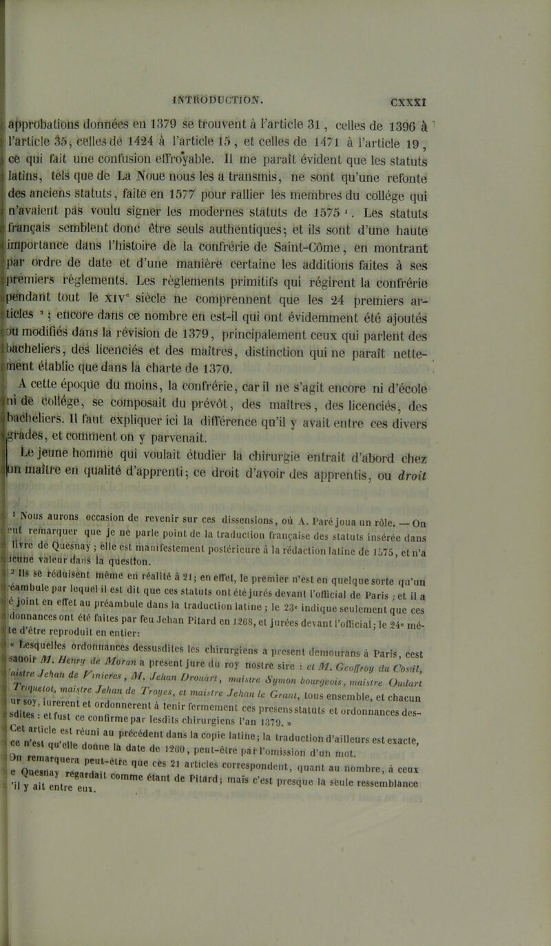 Ôtiprobalions données en 1379 se trouvent à l'article 31, celles de 1396 à ' l'article 35, celles dè 1424 à l'article 15 , et celles de 1471 à l'article 19 , Gê qui fait une confusion effro'yable. Il me paraît évident que les statuts latins, tels que de La Noue nous les a transmis, ne sont qu'une refonte des anciens statuts, faite en 1577 pour rallier les membres du collège qui n'avaient pds voulu signer les modernes statuts de 1575 '. Les statuts français semblent donc être seuls authentiques; et ils sont d'une haute importance dans l'histoire de la confrérie de Saint-Côme, en montrant pkt ordre de date et d'une manière certaine les additions faites à ses pfémiers règlements. Les règlements primitifs qui régirent la confrérie [ïÉidànt tout le Xiv siècle tie comprennent que les 24 premiers ar- tieles =■ \ etlcore dans ce nombre en est-il qui ont évidemment été ajoutés ia modifiés dans la révision de 1379, principalement ceux qui parlent des îàcheliers, des licenciés et des maîtres, distinction qui ne paraît nette- ihént établie que dans la charte de 1370. A cette époqiie du moins, la confrérie, car il ne s'agit encore ni d'école tii de collège, se composait du prévôt, des maîtres, des licenciés, des bacheliers. II faut expliquer ici la différence qu'il y avait entre ces divers ^àdés, et comment on y parvenait. Le jeune homme qui voulait étudier la chirurgie entrait d'abord chez un maître en qualité d'apprenti5 ce droit d'avoir des apprentis, ou droit « Nous aurons occasion de revenir sur ces dissensions, où A. Paré joua un rôle. - On nit remarquer que je ne parle point de la Iraduciion française des statuts insérée dans .livre de Quesnay ; elle est manifestement postérieure à la rédaction latine de 1575, et n'a icUne valeur dans la queslton. nis sfe déduisent même en réalité à 21; enellel, le premier n'est en quelque sorte qu'un Mmba\, par lequel il est dit que ces statuts ont été jurés devant rolîicial de Paris • et il a éjomt en effet au préambule dans la traduction latine ; le 23» indique seulement que ces donnanccs ont été faites par feu Jehan Piiard en 1268, et jurées devant l'official; le 24= mé- le d être reproduit en entier: Lll^T^ ordonnances dessusdites les chirurgiens a présent demourans à Paris, cest r, / ; Tr. ' présent jure du roy noslre sire : ce M. Geoffroy du Cosnl, re Jekan ae Fmieres , M. Jekan Drouurt, rnaùcre Syrnon .ounjeois, rnailtre OuJaH ^lyllrZrT T ^^'' '^'^ «^^-b'^' Chacun «di es 3^^^^ tenir fermement ces presensstatuts et ordonnances des- aaiies. elfust ce confirme par lesdits chirurgiens l'an 1379 « n'iitu-r 1 P','^''^^^^^ '« '''''' '^-^ traduction d'ailleurs est exacte, On relr  ''' '^^-^'^ I'«M'ornission d'un mot. rouel r'ellt'' -P-^-'^. ^l-t au nombre, à ceux 'il y au Le eux ^^^ ^^'^ ressemblance
