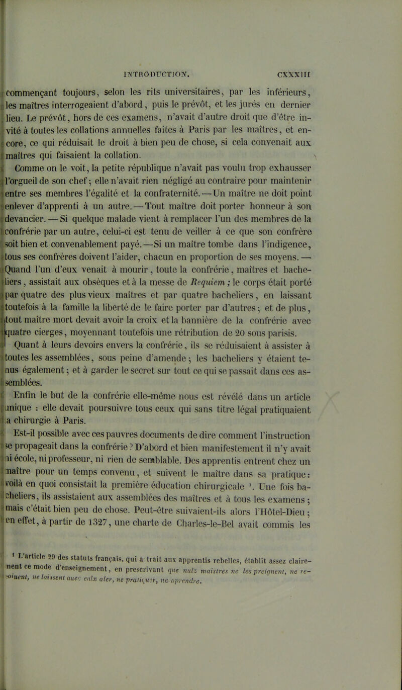 iNTRonucTioiv. cxxxiir commençant toujours, selon les rits universitaires, par les inférieurs, les maîtres interrogeaient d'abord, puis le prévôt, et les jurés en dernier lieu. Le prévôt, hors de ces examens, n'avait d'autre droit que d'être in- vité à toutes les collations annuelles faites à Paris par les maîtres, et en- core, ce qui réduisait le droit à bien peu de chose, si cela convenait aux maîtres qui faisaient la collation. Comme on le voit, la petite république n'avait pas voulu trop exhausser l'orgueil de son chef 5 elle n'avait rien négligé au contraire pour maintenir entre ses membres l'égalité et la confraternité.—Un maître ne doit point enlever d'apprenti à un autre. — Tout maître doit porter honneur à son devancier. — Si quelque malade vient à remplacer l'un des membres de la confrérie par un autre, celui-ci est tenu de veiller à ce que son confrère soit bien et convenablement payé.—Si un maître tombe dans l'indigence, tous ses confrères doivent l'aider, chacun en proportion de ses moyens. — Quand l'un d'eux venait à mourir, toute la confrérie, maîtres et bache- liers , assistait aux obsèques et à la messe de Requiem ; le corps était porté par quatre des plus vieux maîtres et par quatre bacheliers, en laissant toutefois à la famille la liberté de le faire porter par d'autres ; et de plus, tout maître mort devait avoir la croix et la bannière de la confrérie avec quatre cierges, moyennant toutefois une rétribution de 20 sous parisis. Quant à leurs devoirs envers la confrérie, ils se réduisaient à assister à toutes les assemblées, sous peine d'amende ^ les bacheliers y étaient te- nus également ; et à garder le secret sur tout ce qui se passait dans ces as- ■iomblées. I^nfin le but de la confrérie elle-même nous est révélé dans un article inique : elle devait poursuivre tous ceux qui sans titre légal pratiquaient a chirurgie à Paris. Est-il possible avec ces pauvres documents dédire comment l'instruction ^0 propageait dans la confrérie ? D'abord et bien manifestement il n'y avait li école, ni professeur, ni rien de semblable. Des apprentis entrent chez un naître pour un temps convenu, et suivent le maître dans sa pratique: roilà en quoi consistait la première éducation chirurgicale Une fois ba- Liieliers, ils assistaient aux assemblées des maîtres et à tous les examens ; mais c'était bien peu de chose. Peut-être suivaient-ils alors l'Hôtel-Dieu ; l'n effet, à partir de 1327, une charte de Charles-le-Bel avait commis les L article 29 des statuts français, qui a trait aux apprentis rebelles, établit assez claire- nentcemode d'enseignement, en prescrivant que mdz maisires ne les preiquevi, ue ve- «uteul, ue. Inhsent aw. eulx aler, ne pmli(,u3r, ne aprendre.