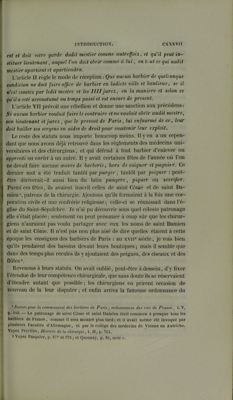 est et doit estre garde dudit mestier comme autreffoiz, et qu'il peut in- stituer lieutenant, auquel l'on doit obéir comme à lui, en tout ce qui audit mestier apartient et apartiendra. L'article II règle le mode de réception :Qug aucun barbier de quelconque condicion ne doit faire office de barbier en ladicte ville et banlieue, se il n'est essayez par ledit mcstre et les IIII jurez, en la manière et selon ce qu'il a esté accoustimé ou temps passé et est encore de présent. L'article VII prévoit une rébellion et donne une sanction aux précédens : Se aucun barbier vouloit faire le contraire et ne voulait obéir audit meslre, son lieutenant et jurez, que le prevost de Paris, lui enfourmé de ce, leur doit bailler ses sergens en aides de droit pour soustenir leur exploit. Le reste des statuts nous importe beaucoup moins. Il y en a un cepen- dant que nous avons déjà retrouvé dans les règlements des médecins uni- versitaires et des chirurgiens, et qui défend à tout barbier d'enlever un apprenti ou varlet à un autre. Il y avait certaines fôtes de l'année où l'on ne devait faire aucune œuvre de barberie, hors de saigner etpugnier. Ce dernier mot a été traduit tantôt par pMrgfer, tantôt par peigner : peut- être dériverait-il aussi bien du latin pungere, piquer ou scarifier. Parmi ces fôtes, ils avaient inscrit celles de saint Côme et de saint Da- mien', patrons de la chirurgie. Ajoutons qu'ils formaient à la fois une cor- poration civile et une confrérie religieuse ; celle-ci se réunissait dans l'é- glise du Saint-Sépulchre. Je n'ai pu découvrir sous quel céleste patronage elle s'était placée; seulement on peut présumer à coup sûr que les chirur- giens n'auraient pas voulu parîager avec eux les noms de saint Damien et de saint Côme. Il n'est pas non plus aisé de dire quelles étaient à celte époque les enseignes des barbiers de Paris : au xvii« siècle, je vois bien qu'ils pendaient des bassins devant leurs boutiques; mais il semble que dans des temps plus reculés ils y ajoutaient des peignes, des ciseaux et des flûtes'. Revenons à leurs statuts. On avait oublié, peut-être à dessein, d'y fixer l'étendue de leur compétence chirurgicale, que sans doute ils se réservaient d'étendre autant que possible 5 les chirurgiens en prirent occasion de nouveau de la leur disputer ; et enfin arriva la fameuse ordonnance du ^ Stnuilspour la communauté des barbiers de Paris ; ordonnances des rois de France , l. Y, p. 440.— Le patronage de saint Côme et saint Damien était commun à presque tous les barbiers de France, comme il sera montré plus lard; et il avait même été invoqué par plusieurs Facultés d'Allemagne, et par le collège des médecins de Vienne en Autriche. Voyez reyrilhe, Hialoire de la chirurgie , t. II, p. 7G1. 2 Voyez Pasquicr, p. 877 et 878 ; et Quesnay, p. 88, note c.