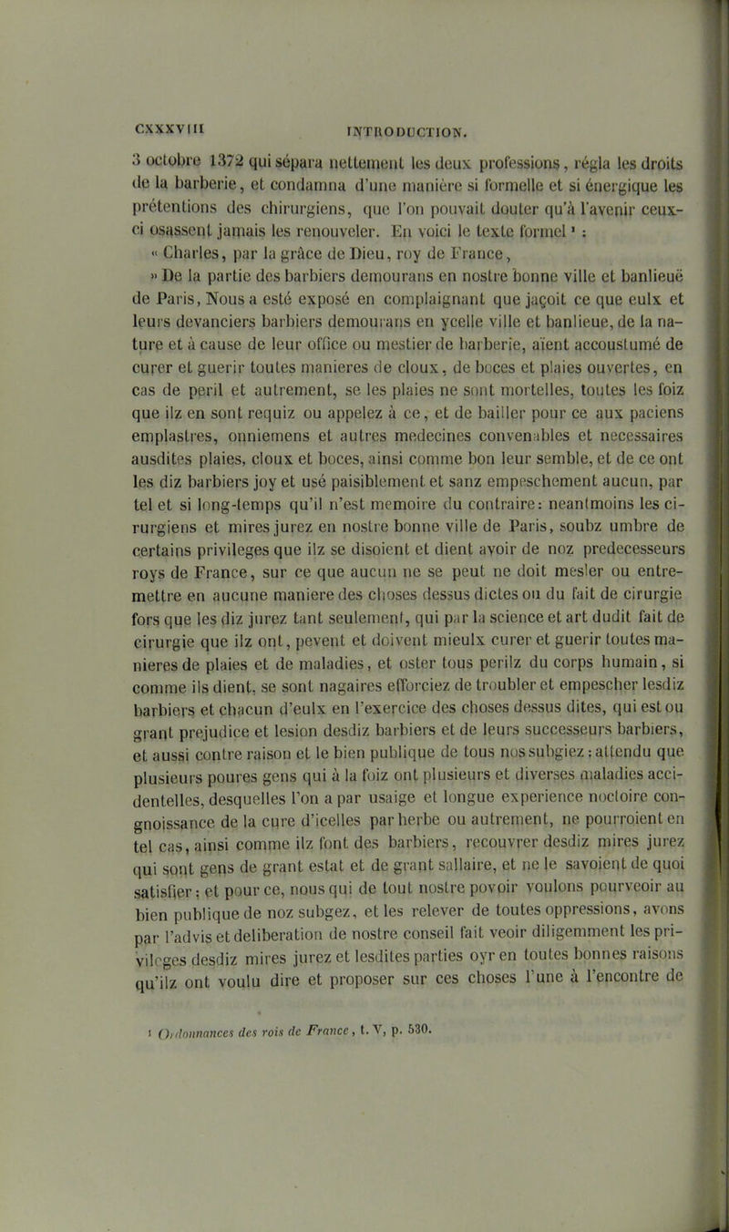 '1 CXXXVIII INTllODCCTION. 3 octobre 1372 qui sépara nettement les deux professions, régla les droits de la barberie, et condamna d'une manière si formelle et si énergique les prétentions des chirurgiens, que l'on pouvait douter qu'à l'avenir ceux- ci osassent jamais les renouveler. E\i voici le texte formel ' : « Charles, par la grâce de Dieu, roy de France, » De la partie des barbiers demourans en nostre bonne ville et banlieue de Paris, Nous a esté exposé en complaignant que jaçoit ce que eulx et leurs devanciers barbiers demourans en ycelle ville et banlieue, de la na- ture et à cause de leur office ou mestier de barberie, aient accousLumé de curer et guérir toutes manières de doux, de boces et plaies ouvertes, en cas de péril et autrement, se les plaies ne sont mortelles, toutes les foiz que ilz en sont requiz ou appelez à ce, et de bailler pour ce aux paciens emplastres, onniemens et autres médecines convenables et nécessaires ausdites plaies, doux et boces, ainsi comme bon leur semble, et de ce ont les diz barbiers joy et usé paisiblement et sanz empeschement aucun, par tel et si long-temps qu'il n'est mémoire du contraire: neantmoins les ci- rurgiens et mires jurez en nostre bonne ville de Paris, soubz umbre de certains privilèges que ilz se disoient et dient avoir de noz prédécesseurs roys de France, sur ce que aucun ne se peut ne doit mesler ou entre- mettre en aucune manière des choses dessus dictes ou du fait de cirurgie fors que les diz jurez tant seulemenf, qui par la science et art dudit fait de cirurgie que ilz ont, pevent et doivent mieulx curer et guérir toutes ma- nières de plaies et de maladies, et oster tous perilz du corps humain, si comme ils dient, se sont nagaires efforciez de troubler et empescher lesdiz barbiers et chacun d'eulx en l'exercice des choses dessus dites, qui est ou grant préjudice et lésion desdiz barbiers et de leurs successeurs barbiers, et aussi contre raison et le bien publique de tous nos subgiez : attendu que plusieurs poures gens qui à la foiz ont plusieurs et diverses maladies acci- dentelles, desquelles Ton a par usaige et longue expérience nocloire con- gnoissance de la cqre d'icelles par herbe ou autrement, ne pourroient en tel cas, ainsi comme ilz font des barbiers, recouvrer desdiz mires jurez qui sont gens de grant estât et de grant sallaire, et ne le savoient de quoi satisfier: et pour ce, nous qui de tout nostre povoir voulons pourveoir au bien publique de nozsubgez, et les relever de toutes oppressions, avons par l'advis et délibération de nostre conseil fait veoir diligemment les pri- vilèges desdiz mires jurez et lesdites parties oyr en toutes bonnes raisons qu'ilz ont voulu dire et proposer sur ces choses l'une à rencontre de 1 Ordonnances des rois de France, t. V, p. 530. J