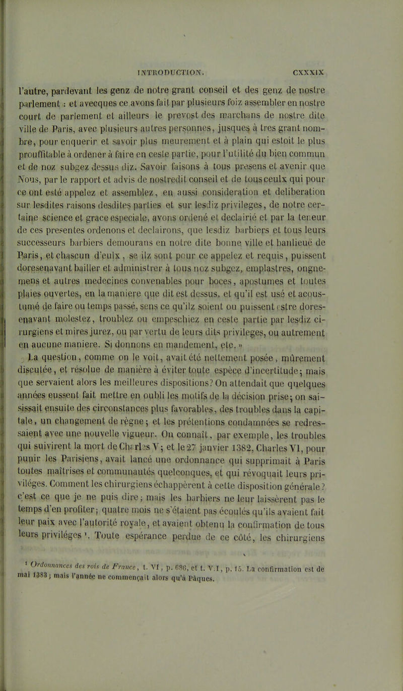 l'autre, pardevant les genz de notre grant conseil et des genz de nostre pjirlement : et avecques ce avons fait par plusieurs foiz assembler en nostre court de parlement et ailleurs le prevpst des marchans de nostre dite ville de Paris, avec plusieurs autres personnes, jusques k très grant nom- bi-e, pour enquérir et savoir plus meurement et à plain qui estoit le plus prouffitribie à ordener à faire en ceste partie, pour l'utilité du bien commun et de noz subgez dessus iWi. Savoir faisons à tous presens et avenir que Nous, par le rapport et advis de nostredit conseil et de tousceulx qui pour ce ont esté appelez et assemblez, en aussi ponsideration et délibération sur lesdites raisons desdites parties et sur lesdiz privilèges, de notre cer- taine science et grâce especiale, avons ordené et declairié et par la teneur de ces présentes ordenons et declairons, que lesdiz barbiers et tous leurs successeurs barbiers demourans en notre dite boime ville et banlieue de Paris, etchj^scun d'eulx, se ilz sont pour ce appelez et requis, puissent doresenavant bailler et administrer à tous noz subgez, emplastres, ongne- mens et autres médecines convenables pour boces, aposlumes et toutes plaies ouvertes, en la n^aniere que dit est dessus, et qu'il est usé et acous- tqmé de faire ou temps passé, sens ce qu'ilz soient ou puissent rstre dores- enavant molestez, troublez ou empescbiez en ceste partie par lesdiz ci- rurgiens et mires jurez, ou par vertu de leurs dits privilèges, ou autrement en aucune manière. Si donnons en mandement, etc. » La question, comme on le voit, avait été nettement posée, mûrement discutée, et résolue de manière à éviter toute espèce d'incertitude5 mais que servaient alors les meilleures disposilions? On attendait que quelques apnées eussent fait mettre en oubli les motifs de la décision prise^ on sai- si^^alt ensuite des circonstances plus favorables, des troubles dans la capi- tale, un changenient de règne; et les prétentions condamnées se redres- saient avec une nouvelle vigueur. On connaît, par exemple, les troubles qui suivirent la mort deChi:rl3s V; et le27 janvier 1382, Charles VI, pour punir les Parisiens, avait lancé une ordonnance qui supprimait à Paris toutes niaîtrises et communautés quelconques, et qui révoquait leurs pri- vilèges. Comment les chirurgiens échappèrent à cette disposition générale ? c'est ce que je ne puis dire ; mais les barbiers ne leur laissèrent pas le temps d'en profiter; quatre mois ne s'étaient pas écoulés qu'ils avaient fait leur paix avec l'autorité royale, et avaient obtenu la confirmation de tous leurs privilèges. Toute espérance perdue de ce côté, les chirurgiens ' Ordonnances des rois de France, t. VI, p. et t. V.I, p. 15, La confirmation est de mai 1383 j mais l'année ne commençait alors qu'à Pâques.