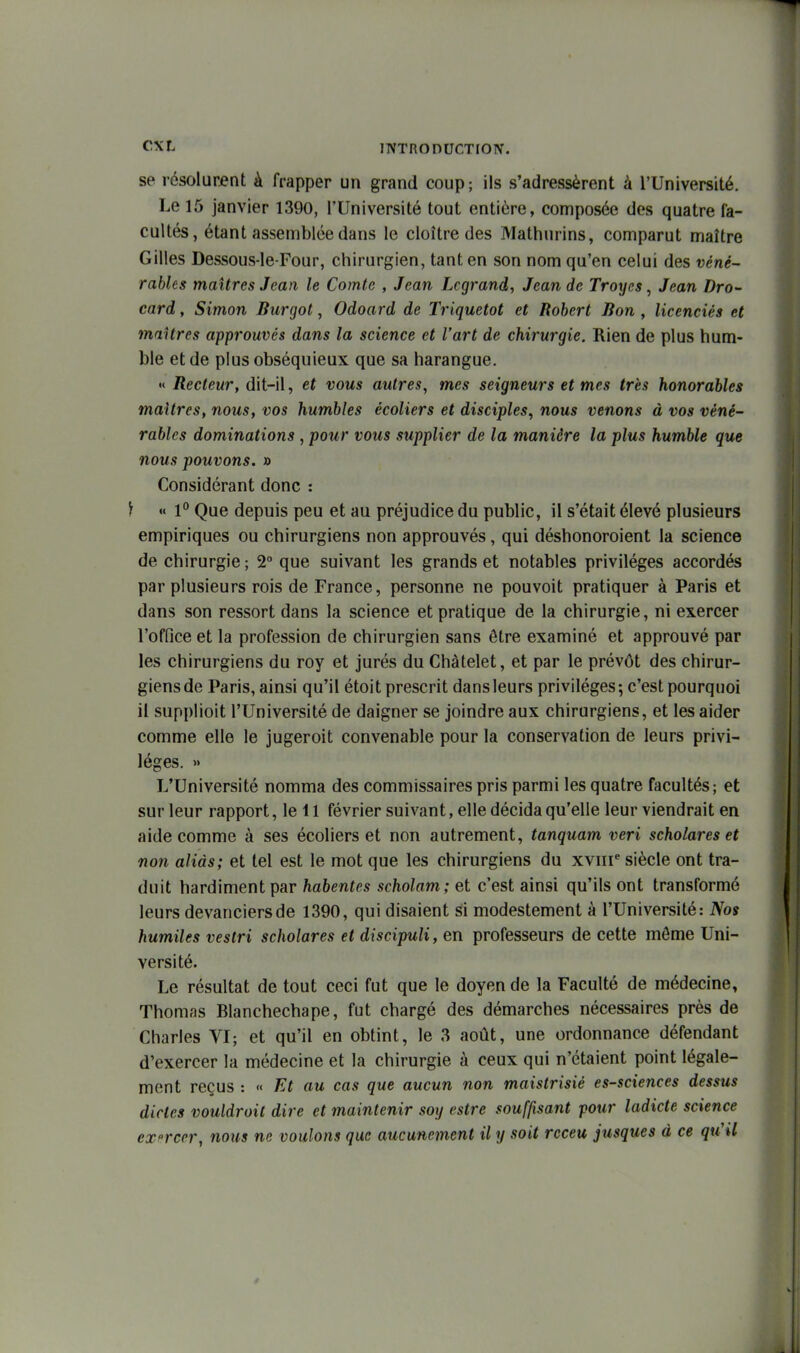 se résolurent à frapper un grand coup; ils s'adressèrent à l'Université. Le 15 janvier 1390, l'Université tout entière, composée des quatre fa- cultés, étant assemblée dans le cloître des Mathurins, comparut maître Gilles Dessous-le-Four, chirurgien, tant en son nom qu'en celui des véné- rables maîtres Jean le Comte , Jean Lcgrand, Jean de Troyes, Jean Dro- card, Simon Burgot, Odoard de Triquetot et Robert Bon , licenciés et inaUrcs approuvés dans la science et l'art de chirurgie. Rien de plus hum- ble et de plus obséquieux que sa harangue. « Recteur, dit-il, et vous autres, mes seigneurs et mes très honorables maîtres, nous, vos humbles écoliers et disciples, nous venons à vos véné- rables dominations, pour vous supplier de la manière la plus humble que nous pouvons. » Considérant donc : ) « P Que depuis peu et au préjudice du public, il s'était élevé plusieurs empiriques ou chirurgiens non approuvés , qui déshonoroient la science de chirurgie; 2° que suivant les grands et notables privilèges accordés par plusieurs rois de France, personne ne pouvoit pratiquer à Paris et dans son ressort dans la science et pratique de la chirurgie, ni exercer l'office et la profession de chirurgien sans être examiné et approuvé par les chirurgiens du roy et jurés du Chàtelet, et par le prévôt des chirur- giens de Paris, ainsi qu'il étoit prescrit dans leurs privilèges; c'est pourquoi il supplioit l'Université de daigner se joindre aux chirurgiens, et les aider comme elle le jugeroit convenable pour la conservation de leurs privi- lèges. » L'Université nomma des commissaires pris parmi les quatre facultés; et sur leur rapport, le 11 février suivant, elle décida qu'elle leur viendrait en aide comme à ses écoliers et non autrement, tanquam veri scholares et non aliàs; et tel est le mot que les chirurgiens du xviii* siècle ont tra- duit hardiment par habentes scholam; et c'est ainsi qu'ils ont transformé leurs devanciers de 1390, qui disaient si modestement à l'Université: Nos humiles vestri scholares et discipuli, en professeurs de cette môme Uni- versité. Le résultat de tout ceci fut que le doyen de la Faculté de médecine, Thomas Blanchechape, fut chargé des démarches nécessaires près de Charles VI; et qu'il en obtint, le 3 août, une ordonnance défendant d'exercer la médecine et la chirurgie à ceux qui n'étaient point légale- mont reçus : « Et au cas que aucun non maistrisié es-sciences dessus dictes vouldroit dire et maintenir soy estre souffisant pour ladicte science exercer, nous ne voulons que aucunement il y soit rcceu jusques à ce qu'il