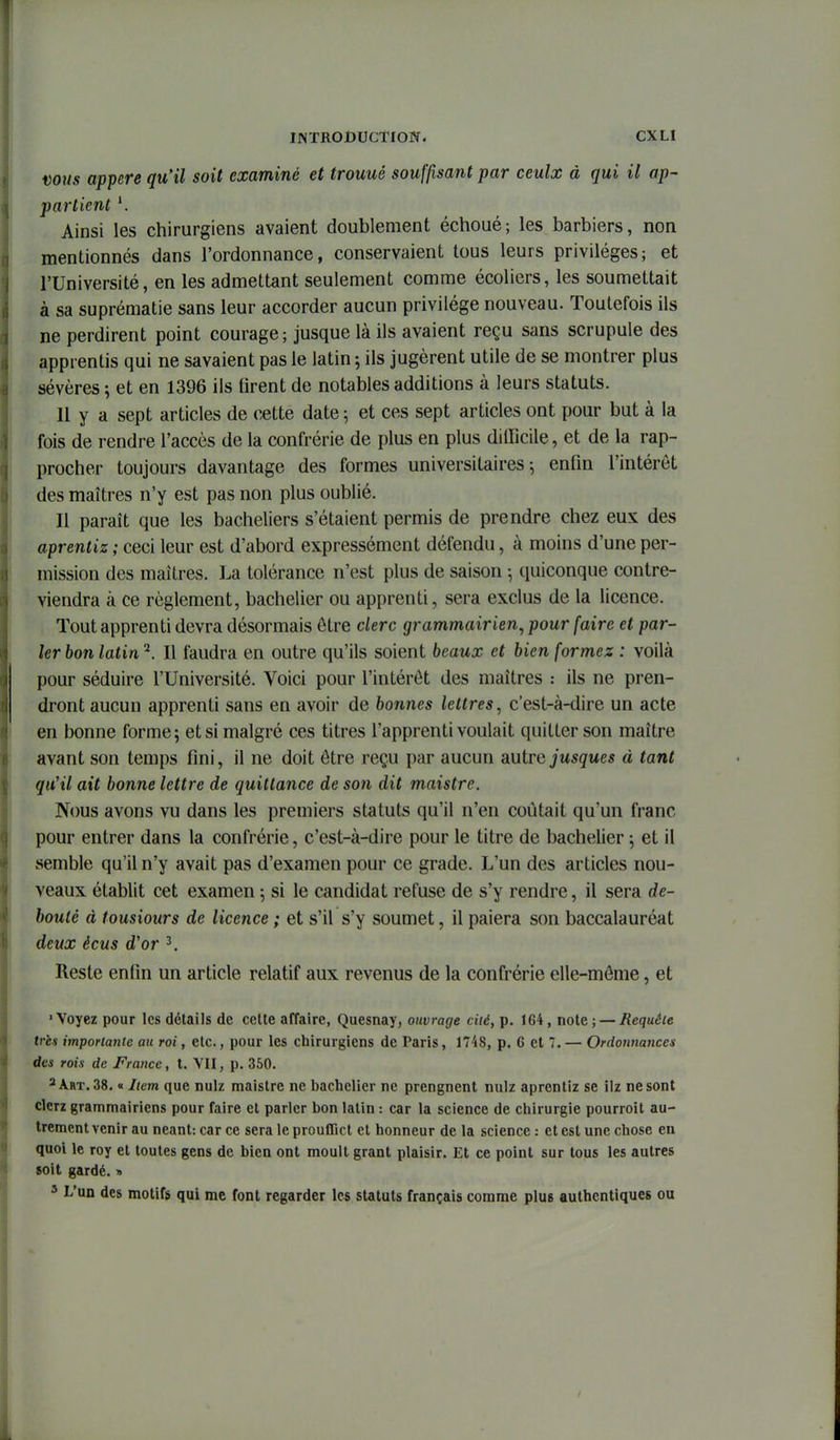 nous appere qu'il soit examiné et trouué souffisant par ceulx à qui il ap^ par tient ^ Ainsi les chirurgiens avaient doublement échoué; les barbiers, non mentionnés dans l'ordonnance, conservaient tous leurs privilèges; et l'Université, en les admettant seulement comme écoliers, les soumettait à sa suprématie sans leur accorder aucun privilège nouveau. Toutefois ils ne perdirent point courage; jusque là ils avaient reçu sans scrupule des apprentis qui ne savaient pas le latin 5 ils jugèrent utile de se montrer plus sévères ; et en 1396 ils tirent de notables additions à leurs statuts. 11 y a sept articles de cette date 5 et ces sept articles ont pour but à la fois de rendre l'accès de la confrérie de plus en plus difficile, et de la rap- procher toujours davantage des formes universitaires j enfin l'intérêt des maîtres n'y est pas non plus oublié. 11 paraît que les bacheliers s'étaient permis de prendre chez eux des aprentiz ; ceci leur est d'abord expressément défendu, à moins d'une per- mission des maîtres. La tolérance n'est plus de saison -, quiconque contre- viendra à ce règlement, bachelier ou apprenti, sera exclus de la licence. Tout apprenti devra désormais être clerc grammairien, pour faire et par- ler bon latin ^. Il faudra en outre qu'ils soient beaux et bien formez : voilà pour séduire l'Université. Voici pour l'intérêt des maîtres : ils ne pren- dront aucun apprenti sans en avoir de bonnes lettres, c'est-à-dire un acte en bonne forme; et si malgré ces titres l'apprenti voulait quitter son maître avant son temps fini, il ne doit être reçu par aucun a.utre jusque s à tant qu'il ait bonne lettre de quittance de so7i dit maistre. Nous avons vu dans les premiers statuts qu'il n'en coûtait qu'un franc pour entrer dans la confrérie, c'est-à-dire pour le titre de bachelier ^ et il semble qu'il n'y avait pas d'examen pour ce grade. L'un des articles nou- veaux établit cet examen 5 si le candidat refuse de s'y rendre, il sera dé- bouté d tousiours de licence ; et s'il s'y soumet, il paiera son baccalauréat deux ècus d'or ^ Reste enfin un article relatif aux revenus de la confrérie elle-même, et •Voyez pour les détails de cette affaire, Quesnay, ouvrage cité, p. 164, note; — Requête tris importante au roi, etc., pour les chirurgiens de Paris, 1748, p. 6 et 7. — Ordonnances des rois de France, t. VII, p. 350. 3 Art. 38. « Item que nulz maistre ne bachelier ne prengnent nulz aprentiz se ilz ne sont clcrz grammairiens pour faire cl parler bon latin : car la science de chirurgie pourroit au- trement venir au néant: car ce sera le prouflict et honneur de la science : et est une chose eu quoi le roy et toutes gens de bien ont moult grant plaisir. Et ce point sur tous les autres soit gardé. » ' L'un des motifs qui me font regarder les statuts français comme plus authentiques ou