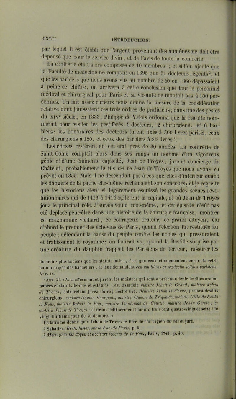CXLtl INTRODDCTlÔIf. par lequel il est établi que l'afgent provenant des aumônes ne doit être dépensé que pour le service divin, et de l'avis de toute la confrérie. ].a confrérie était alors composée de 10 membres ■ 5 et si l'on ajoute que la Faculté de médecine ne comptait en 1395 que 31 docteurs régents^ et que les barbiers que nous avons vus au nombre de 40 en 1360 dépassaient à peine ce chiffre, on arrivera à cette conclusion que tout le personnel médical et chirurgical pour Paris et sa vicomté ne montait pas à 100 per- sonnes. Un fait assez curieux nous donne la mesure de la considération relative dont jouissaient ces trois ordres de praticiens; dans une des pestes du XIv« siècle, en 1333, Philippe dé Valois ordonna que la Faculté nom- merait pour visiter les pestiférés 4 docteurs, 2 chirurgiens, et 6 bar- biers; les honoraires des docteurs furent fixés à 300 livres parisis, ceux des chirurgiens à 120, et ceux des barbiers à 80 livres ^ Les choses restèrent en cet état près de 30 années. La confrérie de Saint-Côme comptait alors dans Ses rangs un homme d'un vigoureux génie et d'une éminente capacité, Jean de Troyes, juré et concierge du Châtelet, probablement le fils de ce Jean de Troyes que nous avons vu prévôt en 1355. Mais il ne descendait pas à ces querelles d'intérieur quand les dangers de la patrie elle-même réclamaient son concours; et je regrette que les historiens aient si légèrement esquissé les grandes scènes révo- lutionnaires qui de 1413 à 1414 agitèrent la capitale, et où Jean de Troyes joua le principal rôle. J'aurais voulu moi-même, et cet épisode n'eût pas été déplacé peut-être dans une histoire de la chirurgie française, montrer ce magnanime vieillard, ce courageux orateur, ce grand citoyen, élu d'abord le premier des échevins de Paris, quand l'élection fut restituée au peuple -, défendant la cause du peuple contre les nobles qui pressuraient et trahissaient le royaume; on l'aurait vu, quand la Bastille surprise par une créature du dauphin frappait les Parisiens de terreur, rassurer les du moins plus anciens que les statuts latins, c'est que ceux-ci augmentent encore la rétri- bution exigée des bacheliers , et leur demandent cenium libras el sexdecim soliJos parisiem. Art. XX. 'Art. 31. «Item afferment et jurent les raaistres qui sont a présent a tenir lesdiles ordon- nancés et statuts fermes et estables. Cest assauoir maistu Jehan le Grand, maislre Jehan de Troyes, chirurgiens Jurez du roy nostre sire. Maislre Jehan le Comte, preuost desdils chirurgiens, maislre Symon Bourgeois, maislre Oudarl de TriqnetOl, maislre Cille de Soubs le Four, maislre Robert le Bon, niaistre Guillaume de Couslil, maislre Jehan Germé, el maislre Jehan de Troyes : et firent ledit serment Tan mil trois cent qUatre-vingl et stàitè i lô vingt-huitième jour de septembre. » Lè latin ne donne qu'à Jehan de Troyes le litre de chirurgien du roi et juré. 2 Sabatier,-fiec/i. hislor. sur la Fac. de Paris, p. 6. 3 Mém. pour les doyen et docteurs régents de la Fac, Paris, 1743, p. 40. t