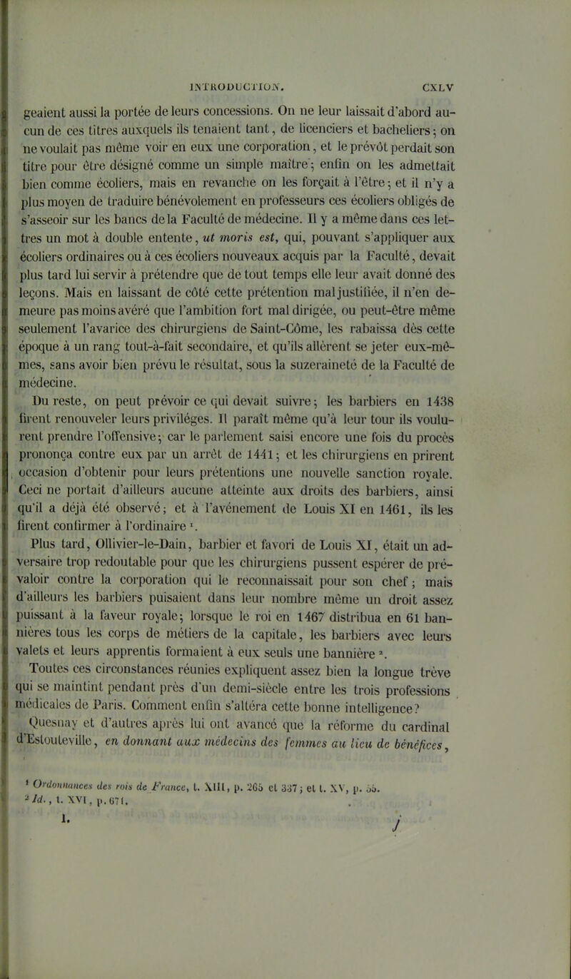 geaient aussi la portée de leurs concessions. Ou ne leur laissait d'abord au- cun de ces titres auxquels ils tenaient tant, de licenciers et bacheliers; on ne voulait pas môme voir en eux une corporation, et le prévôt perdait son titre pour être désigné comme un simple maître ; enfin on les admettait bien comme écoliers, mais en revanche on les forçait à l'être 5 et il n'y a plus moyen de traduire bénévolement en professeurs ces écoliers obligés de s'asseoir sur les bancs delà Faculté de médecine. Il y a môme dans ces let- tres un mot à double entente, ut moris est, qui, pouvant s'appliquer aux écoliers ordinaires ou à ces écoliers nouveaux acquis par la Faculté, devait plus tard lui servir à prétendre que de tout temps elle leur avait donné des leçons. Mais en laissant de côté cette prétention maljustiliée, il n'en de- meure pas moins avéré que l'ambition fort mal dirigée, ou peut-être même seulement l'avarice des chirurgiens de Saint-Côme, les rabaissa dès cette époque à un rang tout-à-fait secondaire, et qu'ils allèrent se jeter eux-mê- mes, sans avoir bien prévu le résultat, sous la suzeraineté de la Faculté de médecine. Du reste, on peut prévoir ce qui devait suivre-, les barbiers en 1438 fii'ent renouveler leurs privilèges. Il paraît môme qu'à leur tour ils voulu- rent prendre l'offensive; car le parlement saisi encore une fois du procès prononça contre eux par un arrêt de 1441 ; et les chirurgiens en prirent occasion d'obtenir pour leurs prétentions une nouvelle sanction royale. Ceci ne portait d'ailleurs aucune atteinte aux droits des barbiers, ainsi qu'il a déjà été observé; et à l'avènement de Louis XI en 1461, ils les firent confirmer à l'ordinaire Plus tard, OUivier-le-Dain, barbier et favori de Louis XI, était un ad- versaire trop redoutable pour que les chirurgiens pussent espérer de pré- valoir contre la corporation qui le reconnaissait pour son chef ; mais d'ailleurs les barbiers puisaient dans leur nombre même un droit assez puissant à la faveur royale; lorsque le roi en 1467 distribua en 61 ban- nières tous les corps de métiers de la capitale, les barbiers avec leurs valets et leurs apprentis formaient à eux seuls une bannière \ Toutes ces circonstances réunies expliquent assez bien la longue trêve qui se maintint pendant près d'un demi-siècle entre les trois professions médicales de Paris. Comment enfin s'altéra cette bonne intelligence? Quesiiay et d'autres après lui ont avancé que la réforme du cardinal d'Eslouleville, en donnant aux médecins des femmes au lieu de bénéfices, j » Ordonnances des foh de France, l. Xiil, p. 266 el 337 j el l. XV, p. o'o. ■^id., t. XVI, ii.GTl.