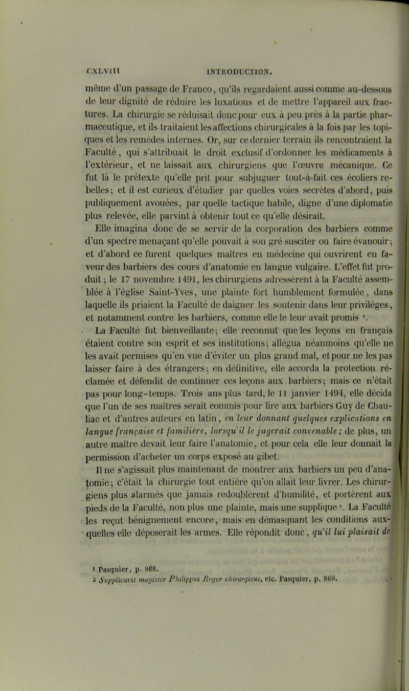 I CXLVltl IKTIIODUCTION. môme d'un passage de Franco, qu'ils regardaient aussi comme au-dessous de leur dignité de réduire les luxations et de mettre l'appareil aux frac- tures. La chirurgie se réduisait donc pour eux à peu près à la partie phar- maceutique, et ils traitaient les affections chirurgicales à la fois par les topi- ques et les remèdes internes. Or, sur ce dernier terrain ils rencontraient la Faculté, qui s'attribuait le droit exclusif d'ordonner les médicaments à l'extérieur, et ne laissait aux chirurgiens que l'œuvre mécanique. Ce fut là le prétexte qu'elle prit pour subjuguer tout-à-fait ces écoliers re- belles 5 et il est curieux d'étudier par quelles voies secrètes d'abord, puis publiquement avouées, par quelle tactique habile, digne d'une diplomatie plus relevée, elle parvint à obtenir tout ce qu'elle désirait. Elle imagina donc de se servir de la corporation des barbiers comme d'un spectre menaçant qu'elle pouvait à son gré susciter ou faire évanouir; et d'abord ce furent quelques maîtres en médecine qui ouvrirent en fa- veur des barbiers des cours d'anatomie en langue vulgaire. L'effet fut pro- duit ] le 17 novembre 1491, les chirurgiens adressèrent à la Faculté assem- blée à l'église Saint-Yves, une plainte fort humblement formulée, dans laquelle ils priaient la Faculté de daigner les soutenir dans leur privilèges, et notamment contre les barbiers, comme elle le leur avait promis La Faculté fut bienveillante; elle reconnut que les leçons en français étaient contre son esprit et ses institutions-, allégua néanmoins qu'elle ne les avait permises qu'en vue d'éviter un plus grand mal, et pour ne les pas laisser faire à des étrangers; en définitive, elle accorda la protection ré- clamée et défendit de continuer ces leçons aux barbiers; mais ce n'était pas pour long-temps. Trois ans plus tard, le 11 janvier 1494, elle décida que l'un de ses maîtres serait commis pour lire aux barbiers Guy de Cliau- liac et d'autres auteurs en latin, en leur donnant quelques explications en langue française et familière, lorsqu'il le jugerait convenable ; de plus, un autre maître devait leur faire l'anatomie, et pour cela elle leur donnait la permission d'acheter un corps exposé au gibet. Une s'agissait plus maintenant de montrer aux barbiers un peu d'ana- tomie; c'était la chirurgie tout entière qu'on allait leur livrer. Les chirur- giens plus alarmés que jamais redoublèrent d'humilité, et portèrent aux pieds de la Faculté, non plus une plainte, mais une supplique La Faculté « les reçut bénignement encore, mais en démasquant les conditions aux- ' quelles elle déposerait les armes. Elle répondit donc, qu'il lui plaisait de 1 Pasquier, p. 868. a Supplicavii ma(jislcr Philippus lioger chinir(jicus, etc. l'asquicr, p. Wè.
