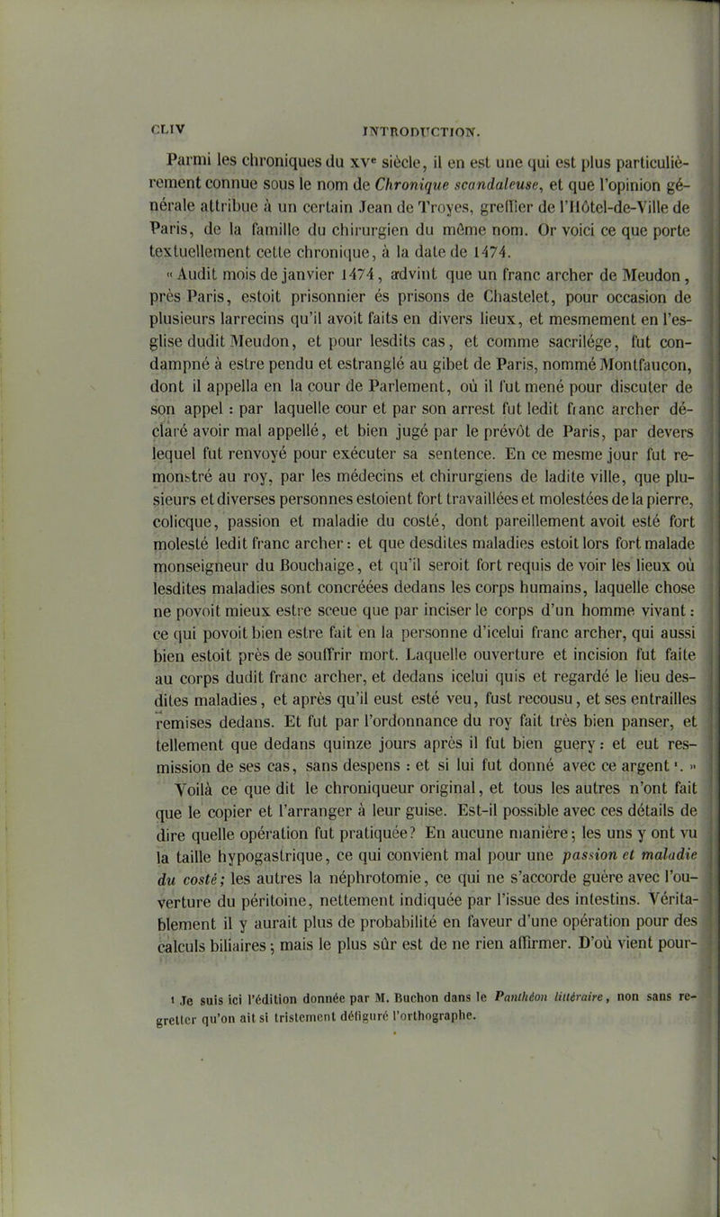 Parmi les chroniques du xv« siècle, il en est une qui est plus particuliè- rement connue sous le nom de Chronique scandaleuse, et que l'opinion gé- nérale attribue à un certain Jean de Troyes, grelTier de l'Hôtel-de-Ville de Paris, de la famille du chirurgien du môme nom. Or voici ce que porte textuellement cette chronique, à la date de 1474. « Audit mois de janvier 1474, advint que un franc archer de Meudon, près Paris, estoit prisonnier és prisons de Chastelet, pour occasion de plusieurs larrecins qu'il avoit faits en divers lieux, et mesmement en l'es- glise dudit Meudon, et pour lesditscas, et comme sacrilège, fut con- dampné à estre pendu et estranglé au gibet de Paris, nommé Montfaucon, dont il appella en la cour de Parlement, où il fut mené pour discuter de son appel : par laquelle cour et par son arrest fut ledit fianc archer dé- claré avoir mal appellé, et bien jugé par le prévôt de Paris, par devers lequel fut renvoyé pour exécuter sa sentence. En ce mesme jour fut re- monbtré au roy, par les médecins et chirurgiens de ladite ville, que plu- sieurs et diverses personnes estoient fort travaillées et molestées de la pierre, colicque, passion et maladie du costé, dont pareillement avoit esté fort molesté ledit franc archer: et que desdites maladies estoit lors fort malade monseigneur du Bouchaige, et qu'il seroit fort requis de voir les lieux où lesdites maladies sont concréées dedans les corps humains, laquelle chose ne povoit mieux estre sceue que par inciser le corps d'un homme vivant : ce qui povoit bien estre fait en la personne d'icelui franc archer, qui aussi bien estoit près de souffrir mort. Laquelle ouverture et incision fut faite au corps dudit franc archer, et dedans icelui quis et regardé le lieu des- dites maladies, et après qu'il eust esté veu, fust recousu, et ses entrailles remises dedans. Et fut par l'ordonnance du roy fait très bien panser, et tellement que dedans quinze jours après il fut bien guery : et eut res- mission de ses cas, sans despens : et si lui fut donné avec ce argent » Voilà ce que dit le chroniqueur original, et tous les autres n'ont fait que le copier et l'arranger à leur guise. Est-il possible avec ces détails de dire quelle opération fut pratiquée? En aucune manière5 les uns y ont vu la taille hypogastrique, ce qui convient mal pour une passion et maladie du costé; les autres la néphrotomie, ce qui ne s'accorde guère avec l'ou- verture du péritoine, nettement indiquée par l'issue des intestins. Vérita- blement il y aurait plus de probabilité en faveur d'une opération pour des calculs biliaires ; mais le plus sûr est de ne rien affirmer. D'où vient pour- » Je suis ici l'édition donnée par M. Buchon dans le Panthéon liiléraire, non sans re- gretter qu'on ait si tristement défiguré l'orthographe.