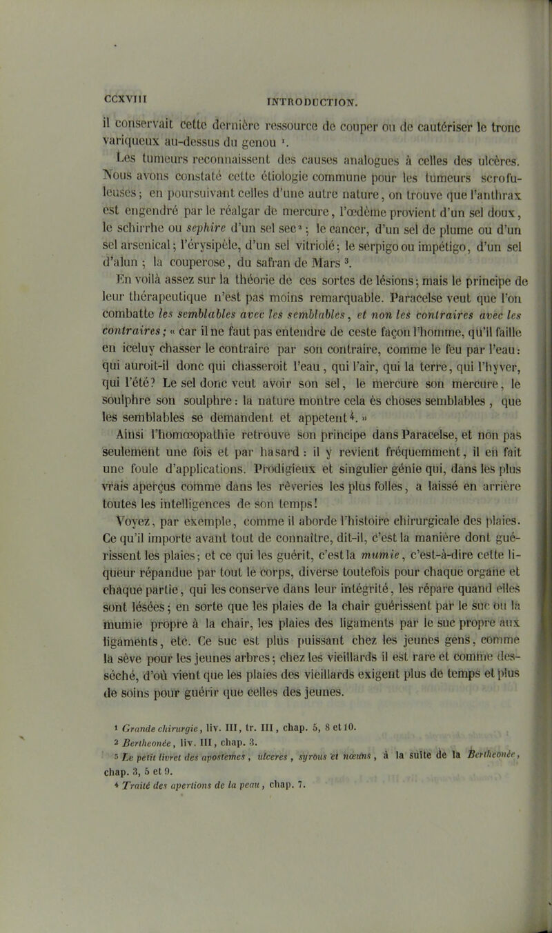 il conservait cette dernière ressource de couper ou de cautériser le tronc variqueux au-dessus du genou Les tumeurs reconnaissent des causes analogues à celles des ulcères. Nous avons constaté cette étiologie commune |)our les tumeurs scrofu- leuses; en poursuivant celles d'une autre nature, on trouve que l'anthrax est engendré par le réalgar de mercure, l'œdème provient d'un sel doux, le schirrhe ou sephire d'un sel sec» ; le cancer, d'un sel de plume ou d'un sel arsenical; l'èrysipèie, d'un sel vitriolé; le serpigoou impétigo, d'un sel d'alun ; la couperose, du safran de Mars ^. En voilà assez sur la théorie de ces sortes de lésions-, mais le principe de leur thérapeutique n'est pas moins remarquable. Paracelse veut que l'on combatte les semblables avec les semblables, et non les contraires avec les contraires; « car il ne faut pas entendre de ceste façon l'homme, qu'il faille en iceluy chasser le contraire par son contraire, comme le feu par l'eau.- qui auroit-il donc qui chasseroit l'eau, qui l'air, qui la terre, qui l'hyver, qui l'été? Le sel donc veut avoir son sel, le mercure son mercure, le soulphre son soulphre : la nature montre cela ès choses semblables , que les semblables se demandent et appetent ^. » Ainsi l'homœopathie retrouve son principe dans Paracelse, et non pas seulement une fois et par hasard : il y revient fréquemment, il eh fait une foule d'applications. Prodigieux et singulier génie qui, dans lés plus vrais aperçus comme dans les rêveries les plus folles, a laissé en arrière toutes les intelligences de son temps! Voyez, par exemple, comme il aborde l'histoire chirurgicale des plaies. Ce qu'il importe avant tout de connaître, dit-il, d'est la manière dont gué- rissent les plaies; et ce qui les guérit, c'est la mumie, c'est-à-dire cette li- queur répandue par tout le corps, diverse toutefois pour chaque organe et chaque partie, qui les conserve dans leur intégrité, les répare quand elles sont lésées; en sorte que les plaies de la chair guérissent par le sur ou la mumie propre à la chair, les plaies des ligaments par le suc propre aux ligaments, etc. Ce suc est plus puissant chez les jeunes gens, comme la sève pour les jeunes arbres; chez les vieillards il est rare et comme des- séché, d'où vient que les plaies des vieillards exigent plus de temps et plus de soins pour guérir que celles des jeunes. 1 Grande chirurgie, liv. III, tr. III, chap. 5, 8 et 10. 2 Bertheonée, liv. III, chap. 3. 5 Le petit livret des apostemes , ulcères , syrous et 7tœuns , à la suite de la Bcriheouéc, chap. 3, 5 et 9. * Traité des apertions de la peau, chap. 7.