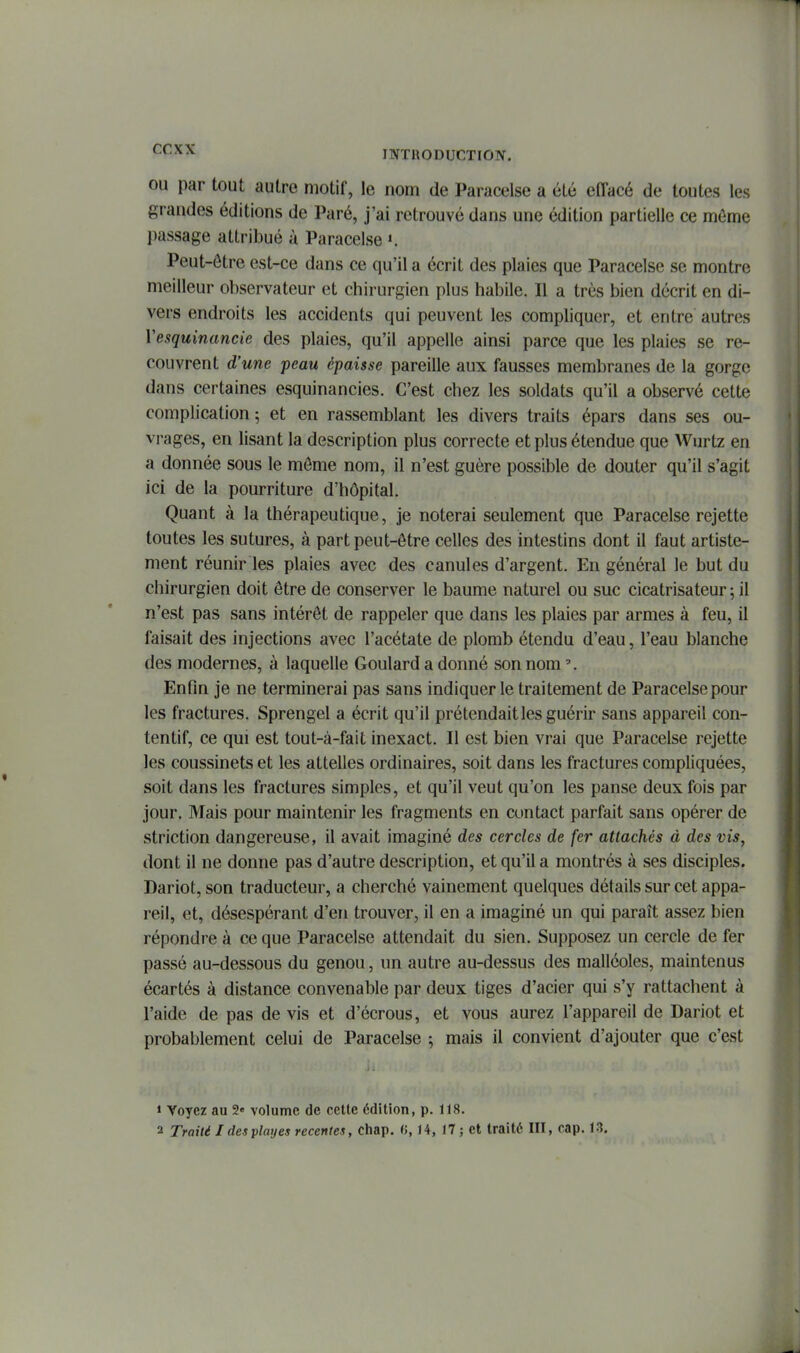1 ^^'^^ INTRODUCTION. OU par tout autre motif, le nom de Paracelse a été effacé de toutes les grandes éditions de Paré, j'ai retrouvé dans une édition partielle ce même passage attribué à Paracelse ». Peut-ôtre est-ce dans ce qu'il a écrit des plaies que Paracelse se montre meilleur observateur et chirurgien plus habile. Il a très bien décrit en di- vers endroits les accidents qui peuvent les compliquer, et entre autres ïesquinancie des plaies, qu'il appelle ainsi parce que les plaies se re- couvrent d'une peau épaisse pareille aux fausses membranes de la gorge dans certaines esquinancies. C'est chez les soldats qu'il a observé cette complication ; et en rassemblant les divers traits épars dans ses ou- vrages, en lisant la description plus correcte et plus étendue que Wurtz en a donnée sous le môme nom, il n'est guère possible de douter qu'il s'agit ici de la pourriture d'hôpital. Quant à la thérapeutique, je noterai seulement que Paracelse rejette toutes les sutures, à part peut-ôtre celles des intestins dont il faut artiste- ment réunir les plaies avec des canules d'argent. En général le but du chirurgien doit être de conserver le baume naturel ou suc cicatrisateur 5 il n'est pas sans intérêt de rappeler que dans les plaies par armes à feu, il faisait des injections avec l'acétate de plomb étendu d'eau, l'eau blanche des modernes, à laquelle Goulard a donné son nom Enfin je ne terminerai pas sans indiquer le traitement de Paracelse pour les fractures. Sprengel a écrit qu'il prétendait les guérir sans appareil con- tentif, ce qui est tout-à-fait inexact. Il est bien vrai que Paracelse rejette les coussinets et les attelles ordinaires, soit dans les fractures compliquées, soit dans les fractures simples, et qu'il veut qu'on les panse deux fois par jour. Mais pour maintenir les fragments en contact parfait sans opérer de striction dangereuse, il avait imaginé des cercles de fer attachés à des vis, dont il ne donne pas d'autre description, et qu'il a montrés à ses disciples. Dariot, son traducteur, a cherché vainement quelques détails sur cet appa- reil, et, désespérant d'en trouver, il en a imaginé un qui paraît assez bien répondre à ce que Paracelse attendait du sien. Supposez un cercle de fer passé au-dessous du genou, un autre au-dessus des malléoles, maintenus écartés à distance convenable par deux tiges d'acier qui s'y rattachent à l'aide de pas de vis et d'écrous, et vous aurez l'appareil de Dariot et probablement celui de Paracelse ; mais il convient d'ajouter que c'est 1 Voyez au 2« volume de cette édition, p. 118.