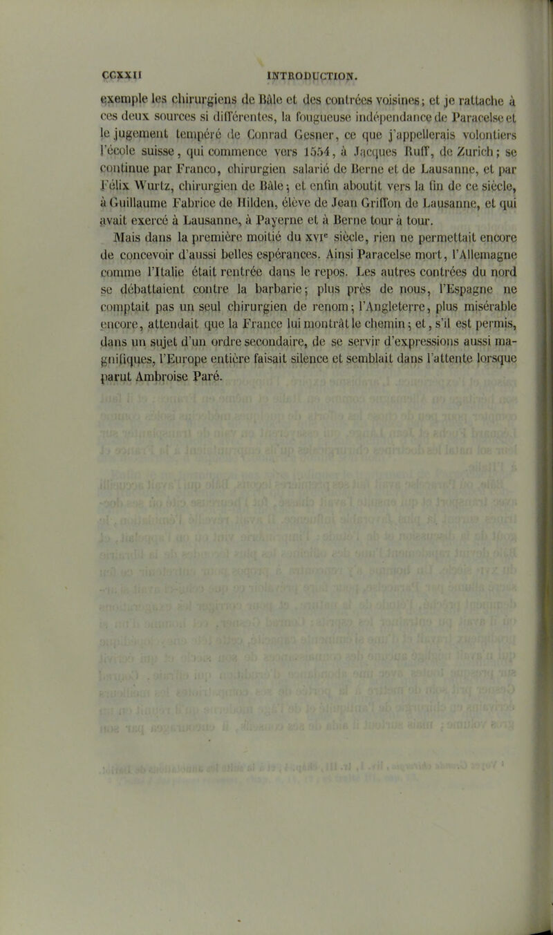 €;xemple les chirurgiens de Bâle et des contrées voisines ; et je rattache à ces deux sources si différentes, la fougueuse indé|)endance de Paraceiseet le jugement tempéré de Conrad Gesncr, ce que j'appellerais volontiers l'école suisse, qui commence vers 1554, à Jacques Ruff, de Zurich; se continue par Franco, chirurgien salarié de Berne et de Lausanne, et par Félix Wurtz, chirurgien de Bàle \ et enfin aboutit vers la fin de ce siècle, à Guillaume Fabrice de Hilden, élève de Jean Griffon do Lausanne, et qui avait exercé à Lausanne, à Payerne et à Berne tour à tour. Mais dans la première moitié du xvi^ siècle, rien ne permettait encore de concevoir d'aussi belles espérances. Ainsi Paracelse mort, l'Allemagne comme l'Italie était rentrée dans le repos. Les autres contrées du nord se débattaient contre la barbarie; plus près de nous, l'Espagne ne comptait pas un seul chirurgien de renom-, l'Angleterre, plus misérable encore, attendait que la France lui montrât le chemin; et, s'il est permis, dans un sujet d'un ordre secondaire, de se servir d'expressions aussi ma- gniliques, l'Europe entière faisait silence et semblait dans l'attente lorsque parut Ambroise Paré.