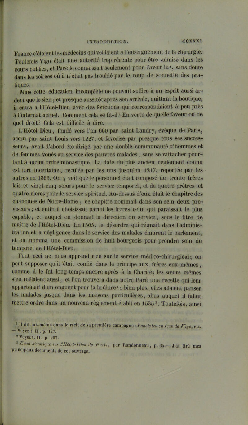 France c'étaient les médecins qui veillaient à l'enseignement de la chirurgie. Toutefois Vigo était une autorité trop récente pour être admise dans les cours publics, et Paré le connaissait seulement pom- l'avoir lu', sans doute dans les soirées où il n'était pas troublé par le coup de sonnette des pra- tiques. Mais cette éducation incomplète ne pouvait suffire à un esprit aussi ar- dent que le sien 5 et presque aussitôt après son arrivée, quittant la boutique, il entra à l'Hôtel-Dieu avec des fonctions qui correspondaient à peu près à l'internat actuel. Comment cela se lit-il? En vertu de quelle faveur ou de quel droit? Cela est diflTicile à dire. L'Hôtel-Dieu, fondé vers l'an 660 par saint Landry, évoque de Paris, accru pajp saint Louis vers 1227, et favorisé par presque tous ses succes- seurs, avait d'abord été dirigé par une double communauté d'hommes et de femmes voués au service des pauvres malades, sans se rattacher pour- tant à aucun ordre monastique. La date du plus ancien règlement connu est fort incertaine, reculée par les uns jusqu'en 1217, reportée par les autres en 1363. On y voit que le personnel était composé de trente frères lais et vingt-cinq sœurs pour le service temporel, et de quatre prêtres et quatre clercs pour le service spirituel. Au-dessus d'eux était le chapitre des chanoines de Notre-Dame ce chapitre nommait dans son sein deux pro- viseurs ; et enfin il choisissait parmi les frères celui qui paraissait le plus capable, et auquel on donnait la direction du service, sous le titre de maître de l'Hôtel-Dieu. En 1505, le désordre qui régnait dans l'adminis- tration et la négligence dans le service des malades émurent le parlement, et on nomma une commission de huit bourgeois pour prendre soin du temporel de l'Hôtel-Dieu. Tout ceci ne nous apprend rien sur le service médico-chirurgical ; on peut supposer qu'il était confié dans le principe aux frères eux-mêmes, comme il le fut long-temps encore après à la Charité5 les sœurs mômes s'en mêlaient aussi, et l'on trouvera dans notre Paré une recette qui leur appartenait d'un onguent pour la brûlure' ^ bien plus, elles allaient panser les malades jusque dans les maisons particulières, abus auquel il fallut mettre ordre dans un nouveau règlement établi en 1535 3. Toutefois, ainsi ' 11 (lit lui-même dans le récit de sa première campagne : l'auoiiileu en Ican de f^igo, etc. — Voyez t. II, p. 127. 2 Voyez t. II, p. 207. ^ J^><sai historique sur l'Hôtel-Dieu (le Paris, par Rondonneau, p. 65.—J'ai tiré mes principaux documents de cet ouvrage.