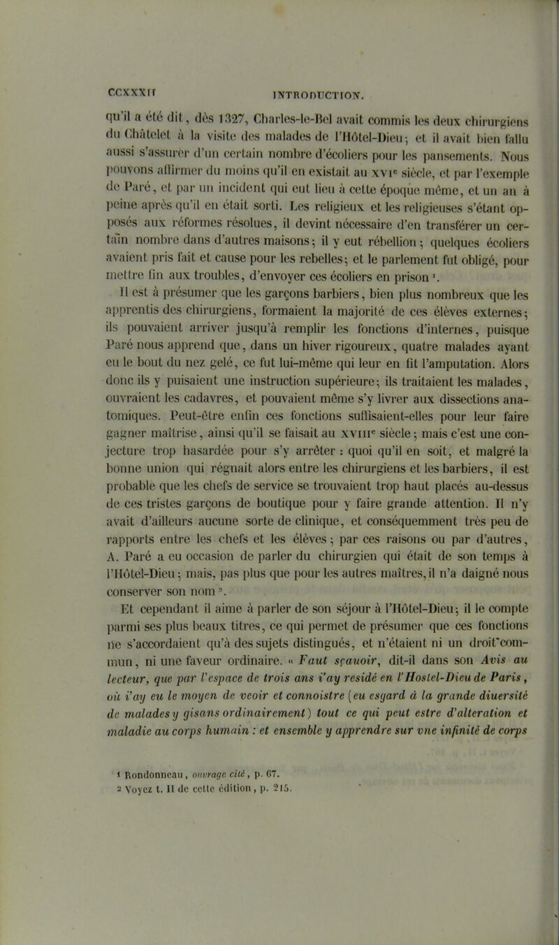 qu'il a été dit, dès Chaiies-le-Bol avait commis l«\s deux chirurgiens du Châtelot à la visite des malades de l'Hôtel-Dieu - et il avait l)ien Callu aussi s'assurer d'un certain nombre d'écoliers pour les pansements. Nous pouvons alUrmci' du moins qu'il en existait au xvp siècle, et par l'exemple de Paré, et par un incident qui eut lieu à cette époque môme, et un an à peine après qu'il en était sorti. Les religieux et les religieuses s'étant op- posés aux réformes résolues, il devint nécessaire d'en transférer un cer- tain nombre dans d'autres maisons ; il y eut rébellion ; quelques écoliers avaient pris fait et cause pour les rebelles; et le parlement fut obligé, pour mettre fin aux troubles, d'envoyer ces écoliers en prison '. Il est à présumer que les garçons barbiers, bien plus nombreux que les apprentis des chirurgiens, formaient la majorité de ces élèves externes; ils pouvaient arriver jusqu'à remplir les fonctions d'internes, puisque Paré nous apprend que, dans un hiver rigoureux, quatre malades ayant eu le bout du nez gelé, ce fut lui-môme qui leur en fit l'amputation. Alors donc ils y puisaient une instruction supérieure; ils traitaient les malades, ouvraient les cadavres, et pouvaient môme s'y livrer aux dissections ana- tomiques. Peut-être enfin ces fonctions sulïïsaient-elles pour leur faire gagner maîtrise, ainsi qu'il se faisait au xviiF siècle -, mais c'est une con- jecture trop hasardée pour s'y arrêter : quoi qu'il en soit, et malgré la bonne union qui régnait alors entre les chirurgiens et les barbiers, il est probable que les chefs de service se trouvaient trop haut placés au-dessus de ces tristes garçons de boutique pour y faire grande attention. Il n'y avait d'ailleurs aucune sorte de clinique, et conséquemment très peu de rapports entre les chefs et les élèves ; par ces raisons ou par d'autres, A. Paré a eu occasion de parler du chirurgien qui était de son temps à l'Hôtel-Dieu ; mais, pas plus que pour les autres maîtres, il n'a daigné nous conserver son nom Et cependant il aime à parler de son séjour à l'IIôtel-Dieu; il le compte parmi ses plus beaux titres, ce qui permet de présumer que ces fonctions ne s'accordaient qu'à des sujets distingués, et n'étaient ni un droit'com- mun, ni une faveur ordinaire. « Faut sçauoir, dit-il dans son Avis au lecteur, que par l'espace de trois ans i'ay résidé en l'Hoslel-Dieu de Paris, où i'ay eu le moyen de veoir et connoistre [eu esyard à la grande diuersité de malades y gisans ordinairement) tout ce qui peut estre d'altération et maladie au corps humain : et ensemble y apprendre sur vue infinité de corps 1 Rondonneau, ouvrage cité, p. 67. 2 Voyez t. II de celle édition , p. 215.