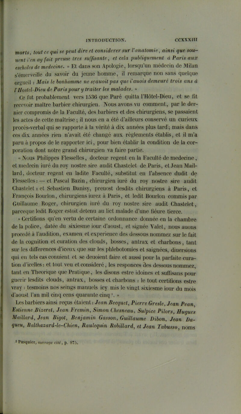 mortu, tout ce qui se peut dire et considérer sur l'nnatomie, ainsi que son- nent Pen ay fait prenne 1res suffisante, et cela publiquement à Paris aux escholcs de médecine. » Et dans son Apologie, lorsqu'un médecin de Milan s'émerveille du savoir du jeune homme, il remarque non sans quelque orgueil : Mais le bonhomme ne sçauoitpas quei'auois demeuré trois ans à rIlostel-Dieu de Paris pour y traiter les malades. » Ce fut probablement vers 1536 que Paré quitta l'Hôtel-Dieu, et se fit recevoir maître barbier chirurgien. Nous avons vu comment, par le der- nier compromis de la Faculté, des barbiers et des chirurgiens, se passaient les actes de cette maîtrise ; il nous en a été d'ailleurs conservé un curieux procès-verbal qui se rapporte à la vérité à dix années plus tard'^ mais dans ces dix années rien n'avait été changé aux règlements établis, et il m'a paru à propos de le rapporter ici, pour bien établir la condition de la cor- poration dont notre grand chirurgien va faire partie. « Nous Philippes Flesselles, docteur regent en la Faculté de médecine, et médecin iuré du roy nostre sire audit Chastelet de Paris, et Jean Mail- lard, docteur regent en ladite Faculté, substitut en l'absence dudit de Flesselles; — et Pascal Bazin, chirurgien iuré du roy nostre sire audit Chastelet : et Sebastien Danisy, preuost desdits chirurgiens à Paris, et François Bourlon, chirurgiens iurez à Paris, et ledit Bourlon commis par Guillaume Roger, chirurgien iuré du roy nostre sire audit Chastelet, parceciue ledit Roger estoit détenu au lict malade d'une liéure tierce. » Certifions qu'en vertu de certaine ordonnance donnée en la chambre de la police, datée du sixiesme iour d'aoust, et signée Valet, nous auons procédé à l'audition, examen et expérience des dessous nommez sur le fait de la cognition et curation des clouds, bosses, antrax et charbons, tant sur les différences d'iceux que sur les phlebotomies et saignées, diuersions qui en tels cas conuient et se deuoient faire et aussi pour la parfaite cura- tion d'icelles: et tout veu et considéré, les responces des dessous nommez, tant en Théorique que Pratique, les disons estre idoines et suflisans pour guerii lesdits clouds, antrax, bosses et charbons : le tout certifions estre vray tesmoins nos seings manuels icy mis le vingt sixiesme iour du mois d'aoust l'an mil cinq cens quarante cinq '. » Les barbiers ainsi reçus étaient : Jean Becquet, Pierre Gresle, Jean Pcan Eslienne Bizeret, Jean Fremin, Simon Chesneau, Sulpice Pilors, Hugues Maillard, Jean Bigot, Benjamin Gasson, Guillaume Dibon, Jean Da- queu, Bulthazard-le-Chien, Raulequin Robillard, et Jean Tabusso, noms