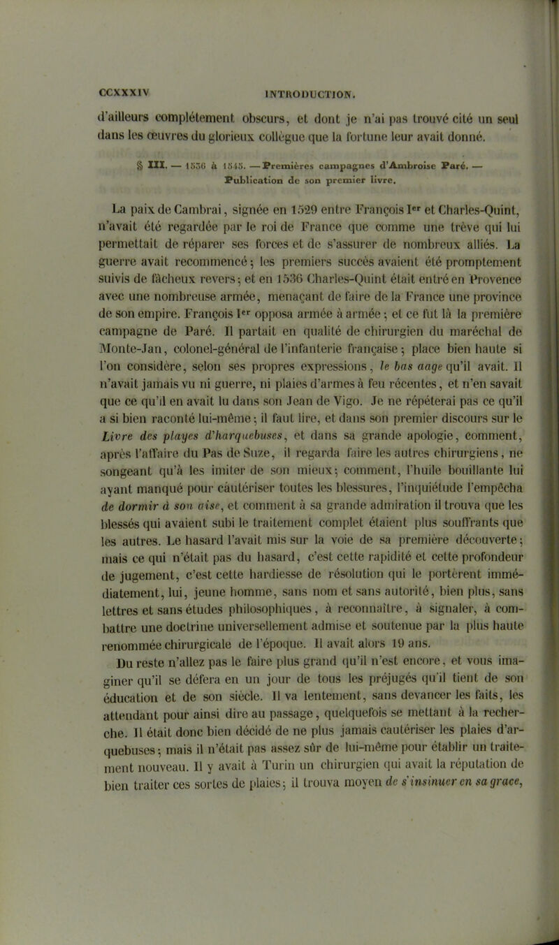d'ailleurs complètement obscurs, et dont je n'ai pas trouvé cité un seul dans les œuvres du glorieux collègue que la fortune leur avait donné. § III. — l.'iôd ù I5'tîi. —Premières campagnes d'Ambroisc Paré. — Publication de son premier livre. La paix de Cambrai, signée en 1529 entre François I*' et Charles-Quint, n'avait été regardée par le roi de France que comme une trêve qui lui permettait de réparer ses forces et de s'assurer de nombreux alliés, l^a guerre avait recommencé 5 les premiers succès avaient été promptement suivis de fAcheux revers; et en 1536 Charles-Quint était entré en Provence avec une nombreuse armée, menaçant de faire de la France une province de son empire. François l*^ opposa armée à armée -, et ce fut là la première campagne de Paré. Il partait en qualité de chirurgien du maréchal de Monte-Jan, colonel-général de l'infanterie française 5 place bien haute si l'on considère, selon ses propres expressions, le bas aa^e qu'il avait. 11 n'avait jamais vu ni guerre, ni plaies d'armes à feu récentes, et n'en savait que ce qu'il en avait lu dans son Jean de Vigo. Je ne répéterai pas ce qu'il a si bien raconté lui-môme ; il faut lire, et dans son premier discours sur le Livre des playes d'harquebuses, et dans sa grande apologie, comment, après l'afTaire du Pas de Suze, il regarda faire les autres chirurgiens, ne songeant qu'à les imiter de son mieux-, comment, l'huile bouillante lui ayant manqué pour cautériser toutes les blessures, l'inquiétude l'empôcha de dormir d son aise, et comment à .sa grande admiration il trouva que les blessés qui avaient subi le traitement complet étaient plus souftVants que les autres, l^e hasard l'avait mis sur la voie de sa première découverte ; mais ce qui n'était pas du hasard, c'est cette rapidité et cette profondeur de jugement, c'est cette hardiesse de résolution qui le portèrent immé- diatement, lui, jeune homme, sans nom et sans autorité, bien plus, sans lettres et sans études philosophiques , à reconnaître, à signaler, à com- battre une doctrine universellement admise et soutenue par la plus haute renommée chirurgicale de l'époque. 11 avait alors 19 ans. Du reste n'allez pas le faire plus grand (ju'il n'est encore, et vous ima- giner qu'il se défera en un jour de tous les préjugés qu'il tient de son éducation et de son siècle. Il va lentement, sans devancer les faits, les attendant pour ainsi dire au passage, quelquefois se mettant à la recher- che. Il était donc bien décidé de ne plus jamais cautériser les plaies d'ar- quebuses -, mais il n'était pas assez sûr de lui-môme pour établir un traite- ment nouveau. Il y avait à Turin un chirurgien qui avait la répuUition do bien traiter ces sortes de plaies; il trouva moyen de s insinuer en sa grâce,