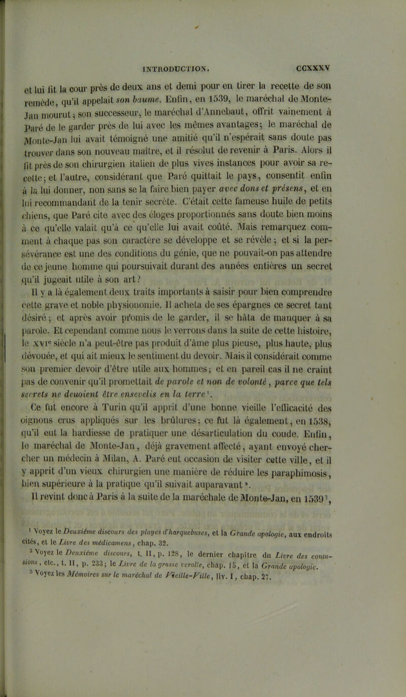 et lui fit la cour près de deux ans et demi pour en tirer la recette de son remède qu'il appelait son haume. Enfin, en 1539, le maréchal deMonLe- Jan mourut^ son successeur, le maréchal d'Annebaut, offrit vainement à Paré de le garder près de lui avec les mômes avantages-, le maréchal de Monte-Jan lui avait témoigné une amitié qu'il n'espérait sans doute pas trouver dans son nouveau maître, et il résolut de revenir à Paris. Alors il lit près de son chirurgien italien de plus vives instances pour avoir sa re- cette; et l'autre, considérant que Paré quittait le pays, consentit enfin à la lui donner, non sans se la faire bien payer avec dons et présens, et en liii recommandant de la tenir secrète. C'était cette fameuse huile de petits chiens, que Paré cite avec des éloges proportiormés sans doute bien moins à ce qu'elle valait qu'à ce qu'elle lui avait coûté. Mais remarquez com- ment à chaque pas son caractère se développe et se révèle ^ et si la per- sévérance est une des conditions du génie, que ne pouvait-on pas attendre de ce jeune homme qui poursuivait durant des années entières un secret qu'il jugeait utile à son art? Il y a là également deux traits importants à saisir pour bien comprendre cette grave et noble physionomie. 11 acheta de ses épargnes ce secret tant désiré -, et après avoir pfomis de le garder, il se hâta de manquer à sa parole. Et cependant comme nous le verrons dans la suite de cette histoire, le xvp siècle n'a peut-être pas produit d'àme plus pieuse, plus haute, plus dévouée, et qui ait mieux le sentiment du devoir. Mais il considérait comme son premier devoir d'être utile aux hommes ; et en pareil cas il ne craint pas de convenir qu'il promettait de parole et non de volonté, parce que tels secrets ne deuoient être ensevelis en la terre'. Ce fut encore à Turin qu'il apprit d'une bonne vieille l'efiicacité des oignons crus appliqués sur les brûlures5 ce fut là également, en 1538, qu'il eut la hardiesse do pratiquer une désarticulation du coude. Enfin, le maréchal de Monte-Jan, déjà gravement affecté, ayant envoyé cher- cher un médecin à Milan, A. Paré eut occasion de visiter cette ville, et il y apprit d'un vieux chirurgien une manière de réduire les paraphimosis, bien supérieure à la pratique qu'il suivait auparavant'. Il revint donc à Paris à la suite de la maréchale de Monte-Jan, en 1539% 1 Voyez \e Deuxième discours des plmjes d'harquebuses, et la Grande apologie, aux endroits cités, et le Livre des médicamens, chap. 32. 2 Voyez le Z>e«xîéme discours, t. II, p. 128, le dernier chapitre du Livre des comu- «iom , etc., t. II, p. 2.33; le Livre de la grosse rerolle, chap. 15, et la Grande apologie. 3 Voyez les Mémoires sur le maréchal de f^ieille-Fille, ]\\. I, chap. 27.