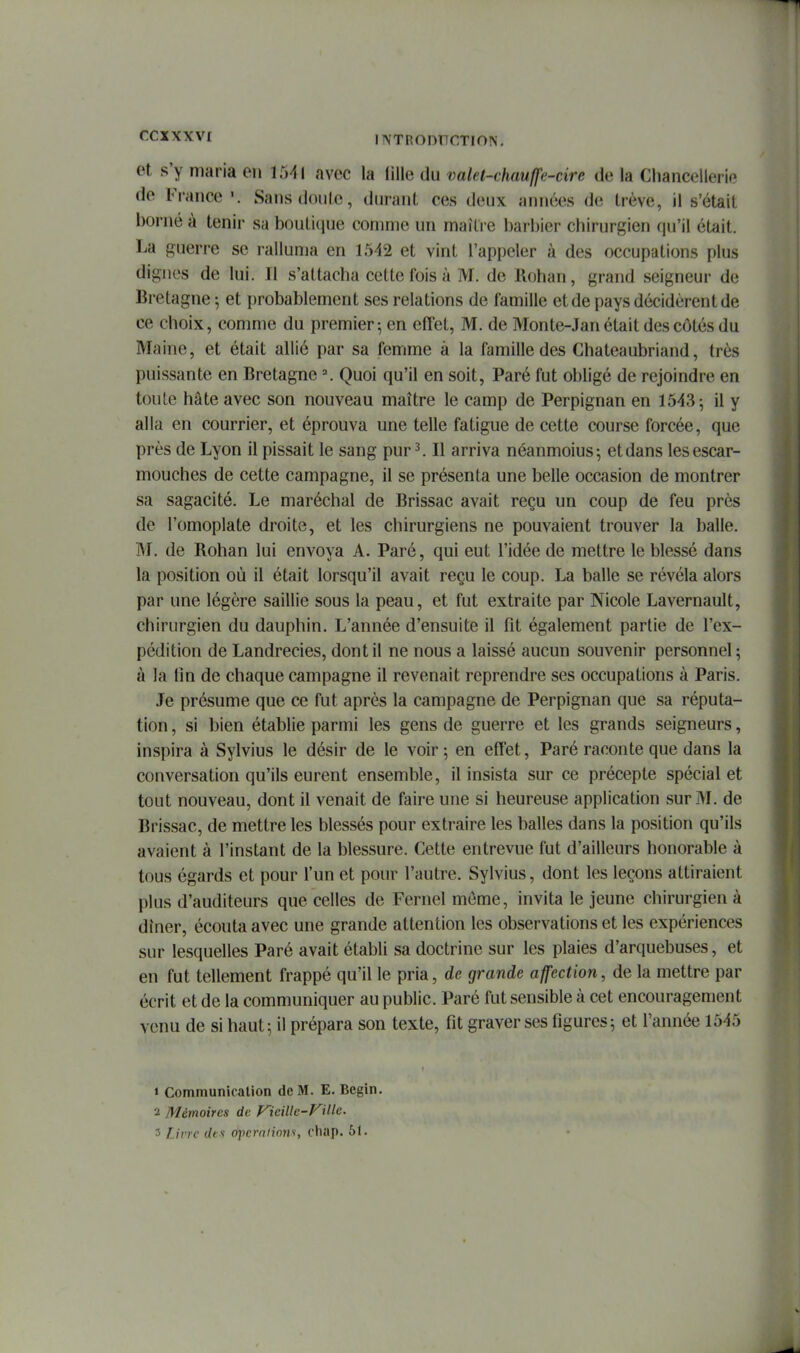 et s'y maria en 1541 avec la lille du valel-chaufjfe-cire de la Chancellerie de France Sansdoule, durant ces deux années de trêve, il s'était borné à tenir sa boutique comme un maître barbier chirurgien qu'il était. La guerre se ralluma en 1542 et vint l'appeler à des occupations plus dignes de lui. Il s'attacha cette fois à M. de Rohan, grand seigneur de Bretagne 5 et probablement ses relations de famille et de pays décidèrent de ce choix, comme du premier; en effet, M. de Monte-Jan était des côtés du Maine, et était allié par sa femme à la famille des Chateaubriand, très puissante en Bretagne ^ Quoi qu'il en soit, Paré fut obligé de rejoindre en toute hâte avec son nouveau maître le camp de Perpignan en 1543 5 il y alla en courrier, et éprouva une telle fatigue de cette course forcée, que près de Lyon il pissait le sang pur ^ Il arriva néanmoins 5 et dans les escar- mouches de cette campagne, il se présenta une belle occasion de montrer sa sagacité. Le maréchal de Brissac avait reçu un coup de feu près de l'omoplate droite, et les chirurgiens ne pouvaient trouver la balle. B'I. de Rohan lui envoya A. Paré, qui eut l'idée de mettre le blessé dans la position où il était lorsqu'il avait reçu le coup. La balle se révéla alors par une légère saillie sous la peau, et fut extraite par Nicole Lavernault, chirurgien du dauphin. L'année d'ensuite il fit également partie de l'ex- pédition de Landrecies, dont il ne nous a laissé aucun souvenir personnel 5 à la tin de chaque campagne il revenait reprendre ses occupations à Paris. Je présume que ce fut après la campagne de Perpignan que sa réputa- tion , si bien établie parmi les gens de guerre et les grands seigneurs, inspira à Sylvius le désir de le voir ; en effet. Paré raconte que dans la conversation qu'ils eurent ensemble, il insista sur ce précepte spécial et tout nouveau, dont il venait de faire une si heureuse application sur M. de Brissac, de mettre les blessés pour extraire les balles dans la position qu'ils avaient à l'instant de la blessure. Cette entrevue fut d'ailleurs honorable à tous égards et pour l'un et pour l'autre. Sylvius, dont les leçons attiraient plus d'auditeurs que celles de Fernel même, invita le jeune chirurgien à dîner, écouta avec une grande attention les observations et les expériences sur lesquelles Paré avait établi sa doctrine sur les plaies d'arquebuses, et en fut tellement frappé qu'il le pria, de grande affection, de la mettre par écrit et de la communiquer au public. Paré fut sensible à cet encouragement venu de si haut; il prépara son texte, fit graver ses figures; et l'année 1545 » Communicalion de M. E. Begin. 2 Mémoires de yieillc-FUle. 3 Livre dtx opcrniions, chap. 51.