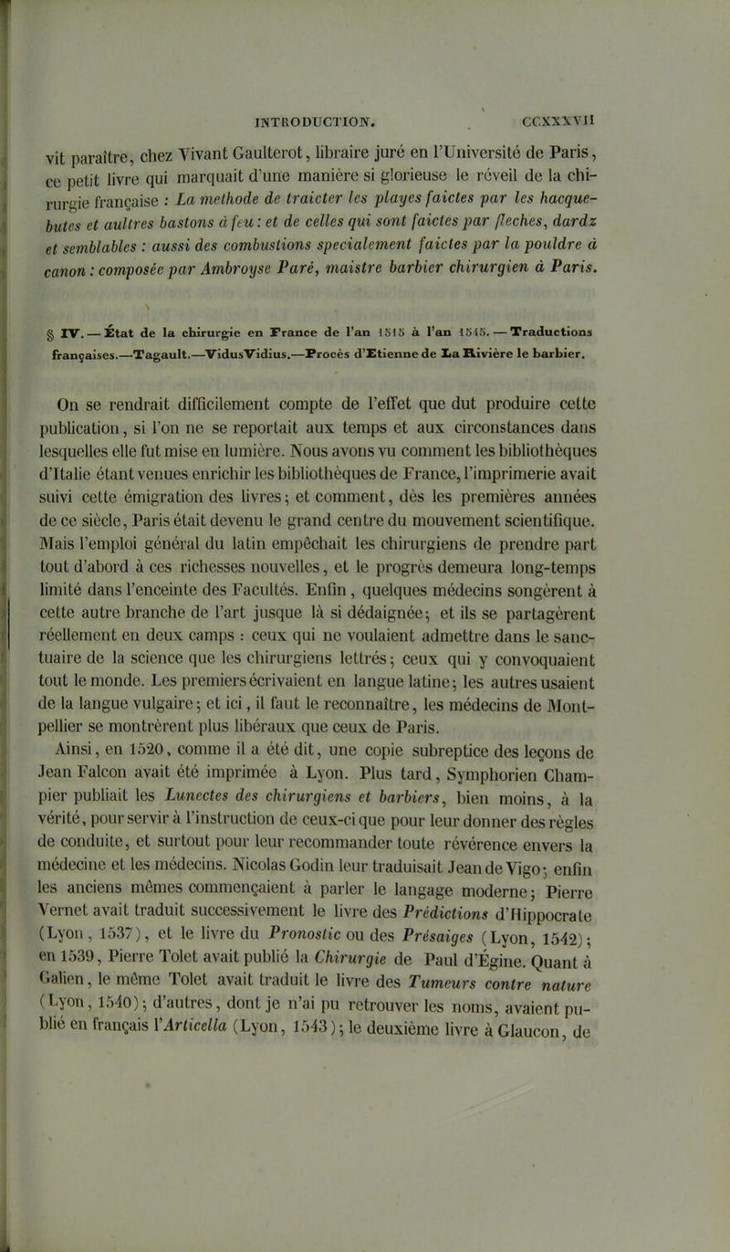 vit paraître, chez Vivant Gaulterot, libraire juré en l'Université de Paris, ce petit livre qui marquait d'une manière si glorieuse le réveil de la chi- rurgie française ; La méthode de traicter les playes faictes par les hacque- butes et aultres basions à ftu : et de celles qui sont faictes par /lèches, dardz et semblables : aussi des combustions spécialement faictes par la pouldre à canon : composée par Ambroyse Paré, maistre barbier chirurgien à Paris. § IV. — État de la chirurgie en France de l'an 1515 à l'an 1545. — Traductions françaises.—Tagault.—VidusVidius.—Procès d'Etienne de Xa Rivière le barbier. On se rendrait difficilement compte de l'effet que dut produire cette publication, si l'on ne se reportait aux temps et aux circonstances dans lesquelles elle fut mise en lumière. Nous avons vu comment les bibliothèques d'Italie étant venues enrichir les bibliothèques de France, l'imprimerie avait suivi cette émigration des livres; et comment, dès les premières années de ce siècle, Paris était devenu le grand centre du mouvement scientifique. Mais l'emploi général du latin empêchait les chirurgiens de prendre part tout d'abord à ces richesses nouvelles, et le progrès demeura long-temps limité dans l'enceinte des Facultés. Enfin, quelques médecins songèrent à cette autre branche de l'art jusque là si dédaignée-, et ils se partagèrent réellement en deux camps : ceux qui ne voulaient admettre dans le sanc- tuaire de la science que les chirurgiens lettrés; ceux qui y convoquaient tout le monde. Les premiers écrivaient en langue latine; les autres usaient de la langue vulgaire; et ici, il faut le reconnaître, les médecins de Mont- pellier se montrèrent plus libéraux que ceux de Paris. Ainsi, en 1520, comme il a été dit, une copie subreptice des leçons de JeanFalcon avait été imprimée à Lyon. Plus tard, Symphorien Cham- pier publiait les Lunectes des chirurgiens et barbiers, bien moins, à la vérité, pour servir à l'instruction de ceux-ci que pour leur donner des règles de conduite, et surtout pour leur recommander toute révérence envers la médecine et les médecins. Nicolas Godin leur traduisait JeandeVigo; enfin les anciens mômes commençaient à parler le langage moderne ; Pierre Vernet avait traduit successivement le livre des Prédictions d'Hippocrate (Lyon , 1537), et le livre du Pronostic ou des Présaiges (Lyon, 1542); en 1539, Pierre Tolet avait publié la Chirurgie de Paul d'Égine. Quant à Galien, le môme Tolet avait traduit le livre des Tumeurs contre nature (Lyon, 1540); d'autres, dont je n'ai pu retrouver les noms, avaient pu- blié en français VArticella (Lyon, 1543); le deuxième livre à Glaucon, de