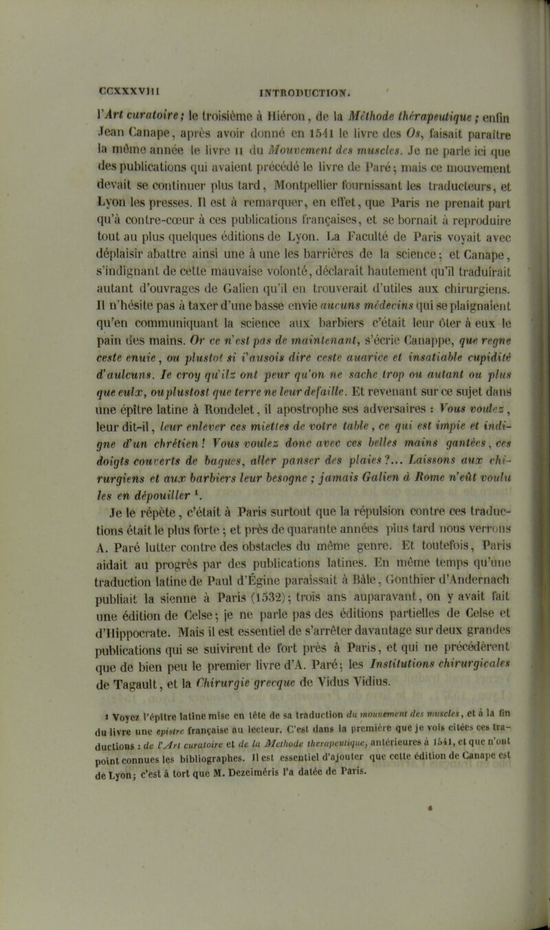 VArt curatoire; le troisième à Hiéron, de la Méthode thérapeutique ; enfin Jean Canapé, après avoir donné en 1641 le livre des Os, faisait paraître la môme année le livre u du Mouvement des muscles. Je ne parle ici que des publications qui avaient précédé le livre de Paré ^ mais ce mouvement devait se continuer plus tard, Montpellier fournissant les traducteurs, et Lyon les presses. Il est à remarquer, en elTet, que Paris ne prenait part qu'à contre-cœur à ces publications françaises, et se bornait à reproduire tout au plus quelques éditions de Lyon. La Faculté de Paris voyait avec déplaisir abattre ainsi une à une les barrières de la science ; et Canapé, s'indignant de cette mauvaise volonté, déclarait hautement qu'il traduirait autant d'ouvrages de Galien qu'il en trouverait d'utiles aux chirurgiens. Il n'hésite pas à taxer d'une basse envie aucuns médecins qui se plaignaient qu'en communiquant la science aux barbiers c'était leur ôter à eux le pain des mains. Or ce n'est pas de maintenant, s'écrie Canappe, que règne ceste enuie, ou plustot si Vausois dire ceste auarice et insatiable cupidité d'aulcuns. le croy qu'ils ont peur qu'on ne sache trop ou autant ou plus que eulx, ouplustost que terre ne leur défaille. Et revenant sur ce sujet dans une épître latine à Rondelet, il apostrophe ses adversaires : Vous voulez, leur dit-il, leur enlever ces miettes de votre table , ce qui est impie et indi- gne d'un chrétien 1 Vous voulez donc avec ces belles mains gantées, ces doigts couverts de bagues, aller panser des plaies?... Laissons aux chi- rurgiens et aux barbiers leur besogne ; jamais Galien à Rome n'eût voulu les en dépouiller *. Je le répète, c'était à Paris surtout que la répulsion contre ces traduc- tions était le plus forte ; et près de quarante années plus tard nous verrons A. Paré lutter contre des obstacles du môme genre. Et toutefois, Paris aidait au progrès par des publications latines. En môme temps qu'une traduction latine de Paul d'Égine paraissait à Bàle, Gonthier d'Andernach publiait la sienne à Paris (1532)-, trois ans auparavant, on y avait fait une édition de Celse-, je ne parle pas des éditions partielles de Celse et d'Hippocrate. Mais il est essentiel de s'arrêter davantage sur deux grandes publications qui se suivirent de fort près à Paris, et qui ne précédèrent que de bien peu le premier livre d'A. Paré; les Institutions chirurgicales de Tagault, et la Chirurgie grecque de Vidus Vidius. 1 Voyez l'i^pîtrc latine mise en lête de sa traduction du mntmement des muscles, et à la (in du livre une epistre française au lecteur. C'est dans la première que je vois citées ces tra- ductions : de l'An curatoire et de la Méthode ibcrapeutique, antérieures à 1541, cl que n'oul point connues les bibliographes. H est essentiel d'ajouter que celte édition de Canapé est de Lyon; c'est à tort que M. Dezeiméris l'a datée de Paris.