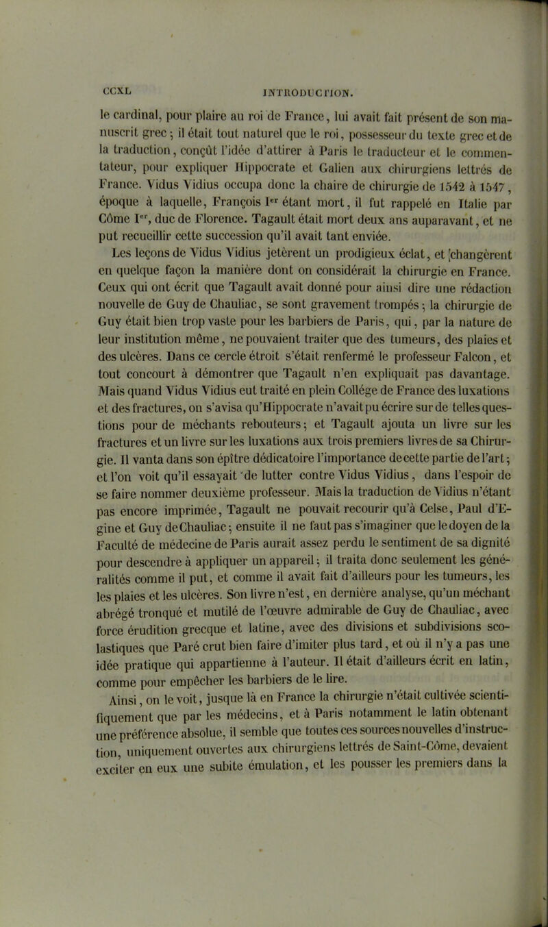 INTllODLiCriON. le cardinal, pour plaire au roi de France, lui avait fait présent de son ma- nuscrit grec ; il était tout naturel que le roi, possesseur du texte grec et de la traduction, conçût l'idée d'attirer à Paris le traducteur et le commen- tateur, pour expliquer Hippocrate et Galien aux chirurgiens lettrés de France. Yidus Yidius occupa donc la chaire de chirurgie de 1542 à 1547, époque à laquelle, François I étant mort, il fut rappelé en Italie par Côme duc de Florence. Tagault était mort deux ans auparavant, et ne put recueillir cette succession qu'il avait tant enviée. Les leçons de Yidus Yidius jetèrent un prodigieux éclat, et [changèrent en quelque façon la manière dont on considérait la chirurgie en France. Ceux qui ont écrit que Tagault avait donné pour ainsi dire une rédaction nouvelle de Guy de Chauliac, se sont gravement trompés ^ la chirurgie de Guy était bien trop vaste pour les barbiers de Paris, qui, par la nature de leur institution môme, ne pouvaient traiter que des tumeurs, des plaies et des ulcères. Dans ce cercle étroit s'était renfermé le professeur Falcon, et tout concourt à démontrer que Tagault n'en expliquait pas davantage. Mais quand Yidus Yidius eut traité en plein Collège de France des luxations et des fractures, on s'avisa qu'Hippocrate n'avait pu écrire sur de telles ques- tions pour de méchants rebouteurs 5 et Tagault ajouta un livre sur les fractures et un livre sur les luxations aux trois premiers livres de sa Chirur- gie. Il vanta dans son épître dédicatoire l'importance de cette partie de l'art ; et l'on voit qu'il essayait de lutter contre Yidus Yidius, dans l'espoir de se faire nommer deuxième professeur. Mais la traduction de Yidius n'étant pas encore imprimée, Tagault ne pouvait recourir qu'à Celse, Paul d'E- gine et Guy deChauliac ; ensuite il ne faut pas s'imaginer que le doyen de la Faculté de médecine de Paris aurait assez perdu le sentiment de sa dignité pour descendre à appliquer un appareil -, il traita donc seulement les géné- ralités comme il put, et comme il avait fait d'ailleurs pour les tumeurs, les les plaies et les ulcères. Son livre n'est, en dernière analyse, qu'un méchant abrégé tronqué et mutilé de l'œuvre admirable de Guy de Chauliac, avec force érudition grecque et latine, avec des divisions et subdivisions sco- lastiques que Paré crut bien faire d'imiter plus tard, et où il n'y a pas une idée pratique qui appartienne à l'auteur. Il était d'ailleurs écrit en latin, comme pour empêcher les barbiers de le lire. Ainsi, on le voit, jusque là en France la chirurgie n'était cultivée scienti- fiquement que par les médecins, et à Paris notamment le latin obtenant une préférence absolue, il semble que toutes ces sources nouvelles d'instruc- tion, uniquement ouvertes aux chirurgiens lettrés de Saint-Côme, devaient exciter en eux une subite émulation, et les pousser les premiers dans la