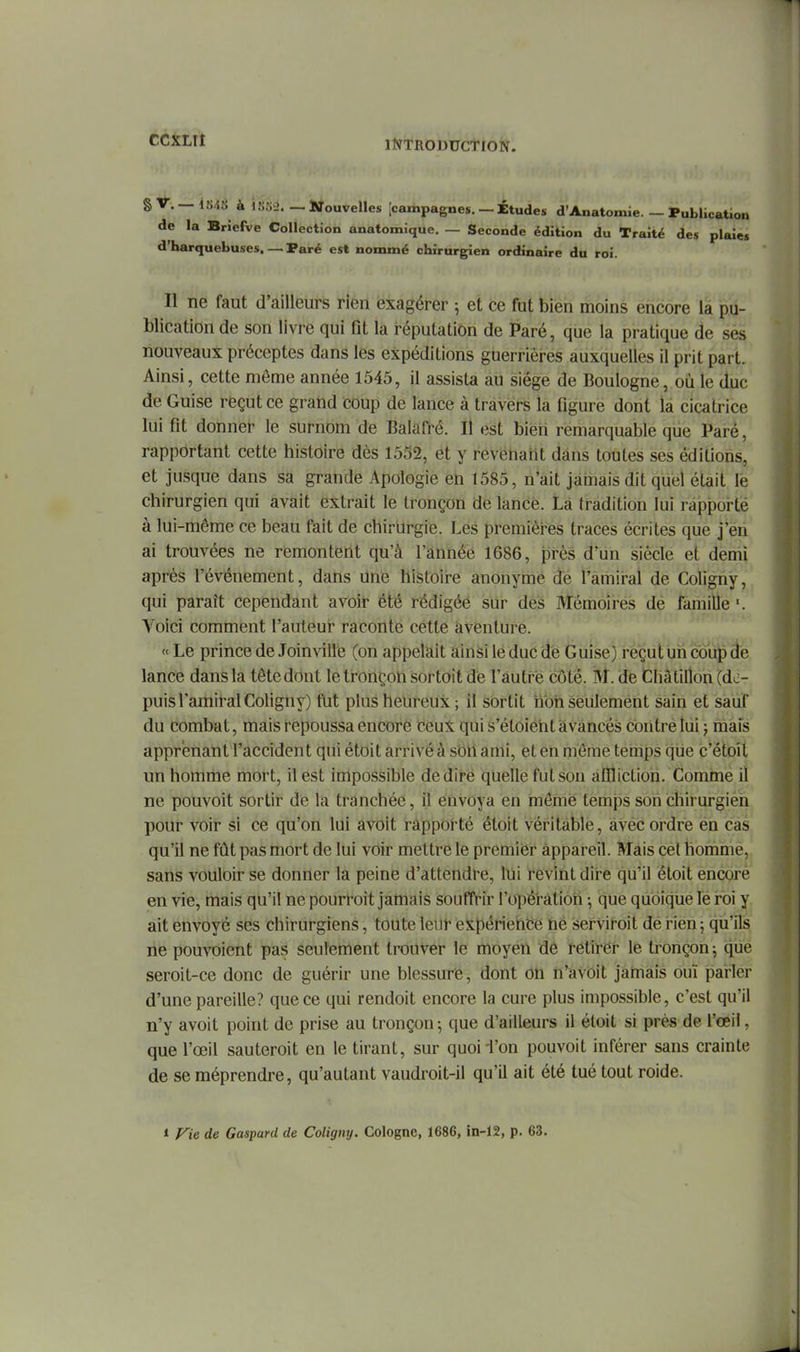§ V. — 1.S/.S à lK;i.>. — STouvelles |campagnes. — Études d'Anatomie. — ÎPublication de la Briefve Collection anatomique. — Seconde édition du Traité des plaies d'harquebuses. — Paré est nommé chirurgien ordinaire du roi. Il ne faut d'ailleurs rien exagérer -, et ce fut bien moins encore la pu- blication de son livre qui fit la réputation de Paré, que la pratique de ses nouveaux préceptes dans les expéditions guerrières auxquelles il prit part. Ainsi, cette même année 1545, il assista au siège de Boulogne, où le duc de Guise reçut ce grand coup de lance à travers la figure dont la cicatrice lui fit donner le surnom de Balafré. Il est bien remarquable que Paré, rapportant cette histoire dès 1552, et y revéharit dans toutes ses éditions, et jusque dans sa grande Apologie en 1585, n'ait jàrnais dit quel était le chirurgien qui avait extrait le tronçon de lance. Là tradition lui rapporté à lui-même ce beau fait de chirurgie. Les premières traces écrites que j'en ai trouvées ne remontent qu'à l'année 1686, près d'un siècle et demi après l'événement, dans Une hîstoii-e anonyme je rartiii-al de Coligny, qui paraît cependant avoir été rédigéé sur des Mémoires dé famille Voici comment l'auteui* raconte cette aventure. « Le prince de Joinville (on appelait ainsi le duc de Guise) reçut un coup de lance dans la tête dont le ti-oricoh sortoit de l'auti-é côté. M. de Châtilîon (de- puis l'amiral Coligny) fut plus heureux ; il sortit non seulement sain et sauf du combat, mais t-epoussa encore Ceux qui s'étôiéht avancés contré lui j mais apprenant l'accident qui étoit arrivé à sbh ami, et en même temps qiie c'étoil nn homme mort, il est impossible dédire quelle fut son affliction. Comme il ne pouvoit sortir de la tranchée, il envoya en memè temps son chirurgien pour voir si ce qu'on lui avoit rapporté étoit véritable, avec ordre én cas qu'il ne fût pas mort de lui voir mettre le premier appareil. Mais cet homme, sans vouloir se donner la peine d'attendre, lui revint dire qu'il étoit encore en vie, mais qu'il ne poun-oit jamais souffrir l'opération -, que quoique lé roi y ait envoyé ses chirurgiens, toute leut- expériehée né serviroit dé rien ; qu'ils ne pouvoient pas seulement trouver le moyen de retirer le tronçon ; que seroit-ce donc de guérir une blessure, dont on n'avbit jamais ouï parler d'une pareille? que ce qui rendoit encore la cure plus impossible, c'est qu'il n'y avoit point de prise au tronçon ^ que d'ailleurs il étoit si près de l'œil, que l'œil sauteroit en le tirant, sur quoii'on pouvoit inférer sans crainte de se méprendre, qu'autant vaudroit-il qu'il ait été tué tout roide. i Fie de Gaspard de Coligny. Cologne, 1686, in-12, p. 63.