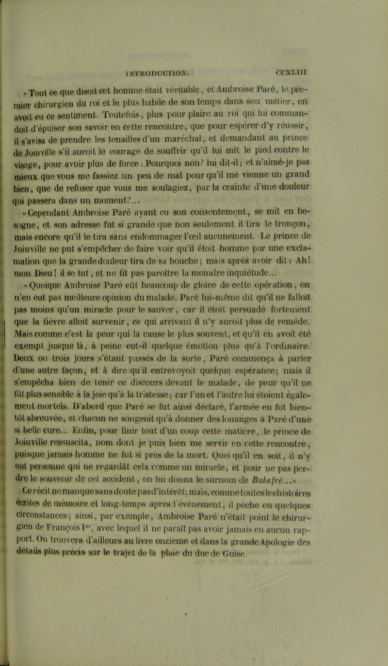 Tout ce que disoit cet homme était véritable, et Ambroise Paré, le \yve- mier chirurgien du roi et le plus habile de son temps dans son métier, en avoiteu ce sentiment. Toutefois, plus pour plaire au roi qui lui comman- doit d'épuiser son savoir en cette rencontre, que pour espérer d'y réussir, il s'avisa de prendre les tenailles d'un maréchal, et demandant au prince de Joinville s'il auroit le courage de souffrir qu'il lui mît le pied contre le visage, pour avoir plus de force : Pourquoi non? lui dit-il; et n'aimé-je pas mieux que vous me fassiez un peu de mal pour qu'il me vienne un grand bien, que de refuser que vous me soulagiez, par la crainte d'une douleur qui passera dans un moment?... «Cependant Ambroise Paré ayant eu son consentement, se mit en be- sogne, et son adresse fut si grande que non seulement il tira le tronçon, mais encore qu'il le tira sans endommager l'œil aucunement. Le prince de Joinville ne put s'empôcher de faire voir qu'il étoit homme par une excla- mation que la grande douleur tira de sa bouche ; mais après avoir dit : Ah! mon Dieu ! il se tut, et ne fît pas paroître la moindre inquiétude... » Quoique Ambroise Paré eût beaucoup de gloire de cette opération, on n'en eut pas meilleure opinion du malade. Paré lui-môme dit qu'il ne falloit pas moins qu'un miracle pour le sauver, car il étoit persuadé fortement que la lièvre alloit survenir, ce qui arrivant il n'y auroit plus de remède. Mais comme c'est la peur qui la cause le plus souvent, et qu'il en avoit été exempt jusque là, à peine eut-il quelque émotion plus qu'à l'ordinaire. Deux ou trois jours s'étant passés de la sorte, Paré commença à parler d'une autre façon, et à dire qu'il entrevoyoit quelque espérance; mais il s'empêcha bien de tenir ce discours devant le malade, de peur qu'il ne fût plus sensible à la joie qu'à la tristesse; car l'un et l'autre lui étoient égale- ment mortels. D'abord que Paré se fut ainsi déclaré, l'armée en fut bien- tôt abreuvée, et chacun ne songeoit qu'à donner des louanges à Paré d'une si belle cure... Enfin, pour finir tout d'un coup cette matière, le prince de Joinville ressuscita, nom dont je puis bien me servir en cette rencontre, puisque jamais homme ne fut si près de la mort. Quoi qu'il en soit, il n'y eut personne qui ne regardât cela comme un miracle, et pour ne pas per- dre le souvenir de cet accident, on lui donna le surnom de Balafré...^y Ce récit ne manque sans doute pas d'in térôt; mais, comme toutes les h istoires écrites de mémoire et long^temps après l'événement, il pèche en quelques circonstances; ainsi, par exemple, Ambroise Paré n'était point le chirur- gien de François 1, avec lequel il ne paraît pas avoir jamais eu aucun rap- port. On trouvera d'ailleurs au livre onzième et dans la grande Apologie des détails plus précis sur le trajet de la plaie du duc de Guise.