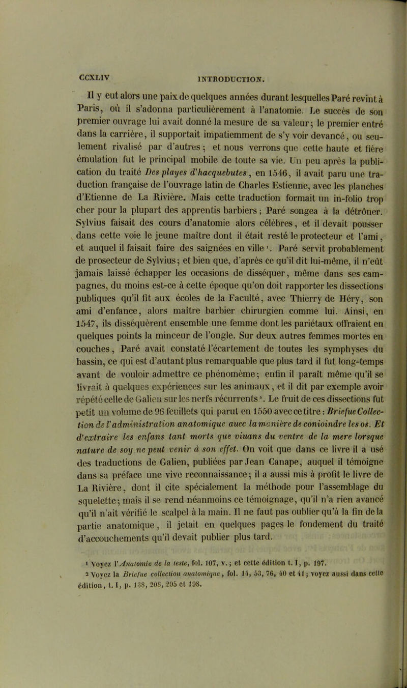 Il y eut alors une paix de quelques années durant lesquelles Paré revint à Paris, où il s'adonna particulièrement à l'anatomie. Le succès de son premier ouvrage lui avait donné la mesure de sa valeur; le premier entré dans la carrière, il supportait impatiemment de s'y voir devancé, ou seu- lement rivalisé par d'autres ; et nous verrons que cette haute et fière émulation fut le principal mobile de toute sa vie. Un peu après la publi- cation du traité Desplayes d'hacquebutes, en 15i6, il avait paru une tra- duction française de l'ouvrage latin de Charles Estienne, avec les planches d'Etienne de La Rivière. Mais cette traduction formait un in-folio trop cher pour la plupart des apprentis barbiers ; Paré songea à la détrôner. Sylvius faisait des cours d'anatomie alors célèbres, et il devait pousser , dans cette voie le Jeune maître dont il était resté le protecteur et l'ami, et auquel il faisait faire des saignées en ville Paré servit probablement de prosecteur de Sylvius; et bien que, d'après ce qu'il dit lui-môme, il n'eût jamais laissé échapper les occasions de disséquer, môme dans ses cam- pagnes, du moins est-ce à cette époque qu'on doit rapporter les dissections publiques qu'il fit aux écoles de la Faculté, avec Thierry de Héry, son ami d'enfance, alors maître barbier chirurgien comme lui. Ainsi, en 1547, ils disséquèrent ensemble une femme dont les pariétaux offraient en quelques points la minceur de l'ongle. Sur deux autres femmes mortes en couches, Paré avait constaté l'écartement de toutes les symphyses du bassin, ce qui est d'autant plus remarquable que plus tard il fut long-temps avant de vouloir admettre ce phénomème ; enfin il paraît môme qu'il se livrait à quelques expériences sur les animaux, et il dit par exemple avoir répété celle de Galien sur les nerfs récurrents'. Le fruit de ces dissections fut petit un volume de 96 feuillets qui parut en 1550 avec ce titre :5rt>/Me Co/^ec- tion de Vadministration anatomique auec la manière de conioindre les os. Et d'extraire les enfans tant morts que viuans du ventre de la mere lorsque nature de soy ne peut venir à son effet. On voit que dans ce livre il a usé des traductions de Galien, publiées par Jean Canapé, auquel il témoigne dans sa préface une vive reconnaissance; il a aussi mis à profit le livre de La Rivière, dont il cite spécialement la méthode pour l'assemblage du squelette; mais il se rend néanmoins ce témoignage, qu'il n'a rien avancé qu'il n'ait vérifié le scalpel à la main. Il ne faut pas oublier qu'à la fin delà partie anatomique, il jetait en quelques pages le fondement du traité d'accouchements qu'il devait publier plus tard. 1 Voyez VAnaiomie de la lesie, fol. 107, v. ; et cette édition t. î, p. iQH. 2 Voyez la Briefue collection analogique, fol. 14, 63, 76, 40 et 41 j voyez aussi dans celle édition, 1.1, p. ViS, 208,206 et 108. I