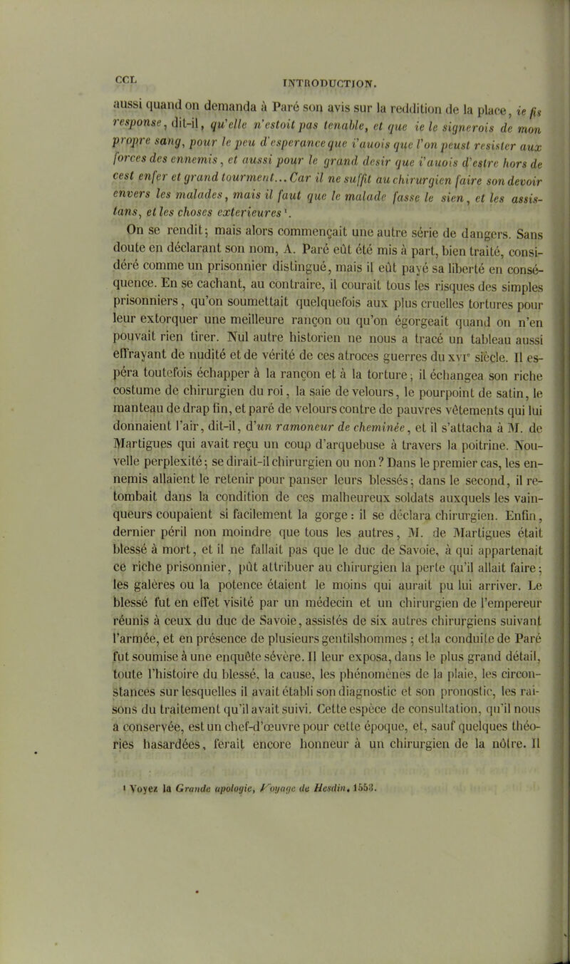 aussi quand on demanda à Paré son avis sur la reddition de la place, ie fis response, dit-il, qu'elle n'cstoit pas tenahle, et que ie le signerais de mon propre sang, pour le peu d'espérance que i'auois que Von peust résister aux forces des ennemis, et aussi po^r le grand désir que i'auois d'cstrc hors de cest enfer et grand tourment... Car il ne suffit au chirurgien faire son devoir envers les malades, mais il faut que le malade fasse le sien, et les assis- tans^ et les choses extérieures On se rendit j mais alors commençait une autre série de dangers. Sans doute en déclarant son nom, A. Paré eût été mis à part, bien traité, consi- déré comme un prisonnier distingué, mais il eut payé sa liberté en consé- quence. En se cachant, au contraire, il courait tous les risques des simples prisonniers, qu'on soumettait quelquefois aux plus cruelles tortures pour leur extorquer une meilleure rançon ou qu'on égorgeait quand on n'en pouvait rien tirer. Nul autre historien ne nous a tracé un tableau aussi effrayant de nudité et de vérité de ces atroces guerres du xvr siècle. Il es- péra toutefois échapper à la rançon et à la torture ; il échangea son riche costume de chirurgien du roi, la saie de velours, le pourpoint de satin, le manteau de drap fin, et paré de velours contre de pauvres vêtements qui lui donnaient l'air, dit-il, d'un ramoneur de cheminée, et il s'attacha à M. de Martigues qui avait reçu un coup d'arquebuse à travers la poitrine. Nou- velle perplexité; se dirait-il chirurgien ou non? Dans le premier cas, les en- nemis allaient le retenir pour panser leurs blessés-, dans le second, il re- tombait dans la condition de ces malheureux soldats auxquels les vain- queurs coupaient si facilement la gorge: il se déclara chirurgien. Enfin, dernier péril non moindre que tous les autres, M. de Martigues était blessé à mort, et il ne fallait pas que le duc de Savoie, à qui appartenait ce riche prisonnier, pût attribuer au chirurgien la perte qu'il allait faire; les galères ou la potence étaient le moins qui aurait pu lui arriver. Le blessé fut en elTet visité par un médecin et un chirurgien de l'empereur réunis à ceux du duc de Savoie, assistés de six autres chirurgiens suivant l'armée, et en présence de plusieurs gentilshommes ; et la conduite de Paré fut soumise à une enquête sévère. Il leur exposa, dans le plus grand détail, toute l'histoire du blessé, la cause, les phénomènès de la plaie, les circon- stances sur lesquelles il avait établi son diagnostic et son pronostic, les rai- sons du traitement qu'il avait suivi. Cette espèce de consultation, qu'il nous a conservée, est un chef-d'œuvre pour cette époque, et, sauf quelques théo- ries hasardées, ferait encore honneur à un chirurgien de la nôtre. Il