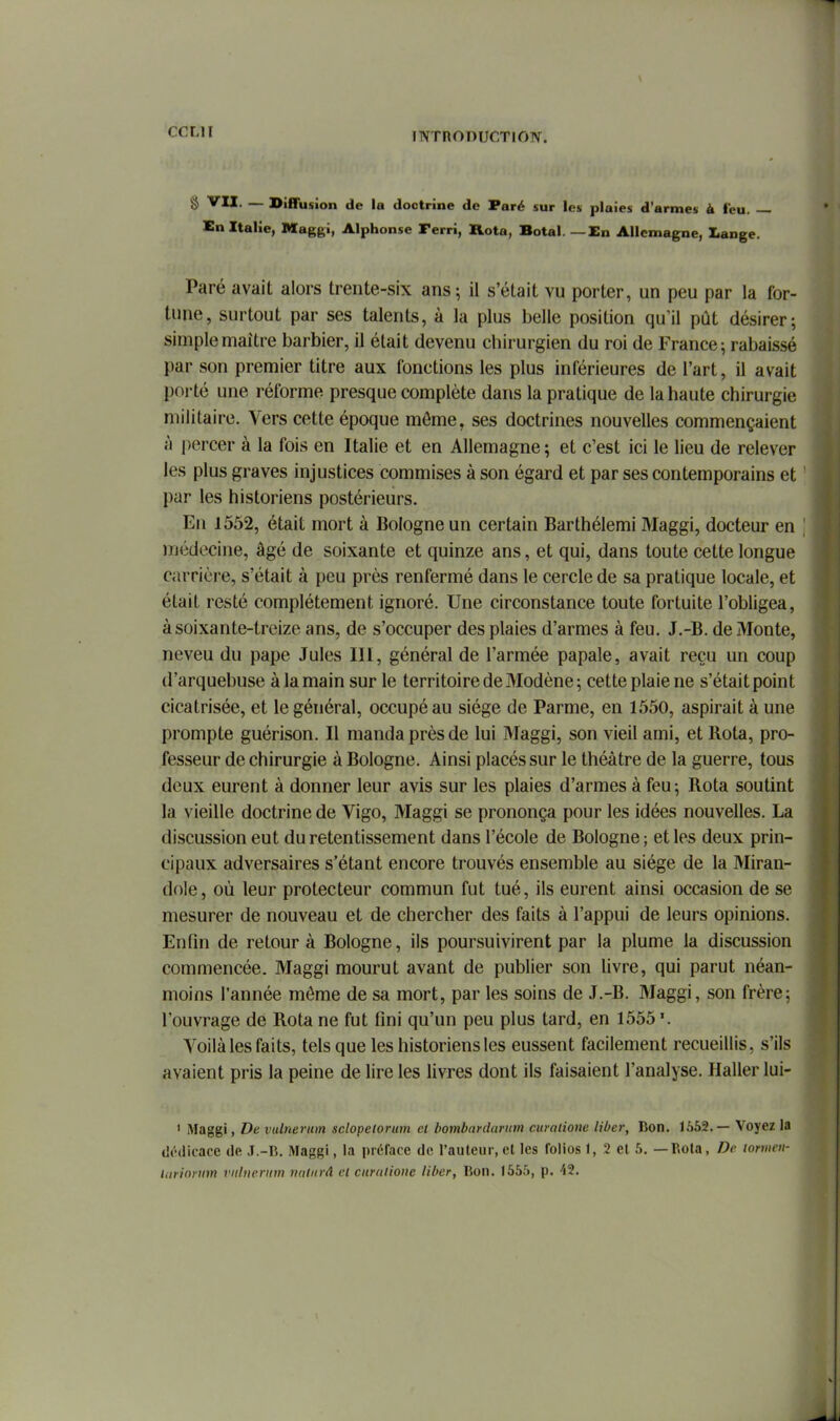 INTnODUr-TIOTV. § '^U. — Diffusion de la doctrine de Paré sur les plaies d'armes à l'eu. — En Italie, Maggi, Alphonse Ferri, Rota, Botal. — En Allemagne, Lange. Paré avait alors trente-six ans; il s'était vu porter, un peu par la for- tune, surtout par ses talents, à la plus belle position qu'il pût désirer; simple maître barbier, il était devenu chirurgien du roi de France ; rabaissé par son premier titre aux fonctions les plus inférieures de l'art, il avait porté une réforme presque complète dans la pratique de la haute chirurgie militaire. Vers cette époque môme, ses doctrines nouvelles commençaient à percer à la fois en Italie et en Allemagne; et c'est ici le lieu de relever les plus graves injustices commises à son égard et par ses contemporains et par les historiens postérieurs. En 1552, était mort à Bologne un certain Barthélemi Maggi, docteur en luédecine, âgé de soixante et quinze ans, et qui, dans toute cette longue carrière, s'était à peu près renfermé dans le cercle de sa pratique locale, et était resté complètement ignoré. Une circonstance toute fortuite l'obligea, à soixante-treize ans, de s'occuper des plaies d'armes à feu. J.-B. de Monte, neveu du pape Jules III, général de l'armée papale, avait reçu un coup d'arquebuse à la main sur le territoire de Modène ; cette plaie ne s'était point cicatrisée, et le général, occupé au siège de Parme, en 1550, aspirait à une prompte guérison. Il manda près de lui Maggi, son vieil ami, et Rota, pro- fesseur de chirurgie à Bologne. Ainsi placés sur le théâtre de la guerre, tous deux eurent à donner leur avis sur les plaies d'armes à feu; Rota soutint la vieille doctrine de Vigo, Maggi se prononça pour les idées nouvelles. La discussion eut du retentissement dans l'école de Bologne; et les deux prin- cipaux adversaires s'étant encore trouvés ensemble au siège de la Miran- dole, où leur protecteur commun fut tué, ils eurent ainsi occasion de se mesurer de nouveau et de chercher des faits â l'appui de leurs opinions. Enfin de retour à Bologne, ils poursuivirent par la plume la discussion commencée. Maggi mourut avant de publier son livre, qui parut néan- moins l'année môme de sa mort, par les soins de J.-B. Maggi, son frère; l'ouvrage de Rota ne fut fini qu'un peu plus tard, en 1555 Yoilà les faits, tels que les historiens les eussent facilement recueillis, s'ils avaient pris la peine de lire les livres dont ils faisaient l'analyse. Haller lui- ' Maggi, De vulnerum sclopelorum cl hombardarum curalioiie liber, Bon. 1552.— Voyez la dédicace de J.-R. Maggi, la préface de l'auteur, et les folios 1, 2 et 5. — Bota, Dr lomcu-