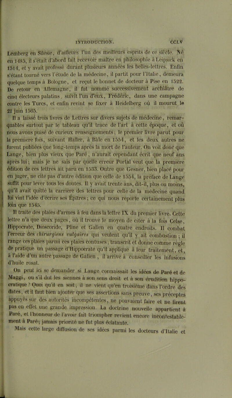 lÎTTROBUCTlOÏÏ^. CCLt Lemberg en Silésie, d'ailleurs l'un dés tueilléurs èsprits dé ce kxMb. ISé en 1485, il s'était d'abord fait recevoir maître en philosophie àLeipsick eh' 1514, et y avait professé durant plusieui-s années les belles-lettres. Enfin s'étant tourné vers l'étude de la médecine, il partit pour l'Italie, demeura quelque temps à Bologne, et reçut le bonnet de docteur à Pise en 1522. De retour en Allemagne, il fut nommé successivement archiâtre de cinq électeurs palatins, suivit l'un d'eux, Frédéric, dans une campagne contre les Turcs, et enfin revint se fixer à Heidelberg où il mourut le 21 juin 1565. Il a laissé trois livres de Lettres sur divers sujets de médecine, remar- quables surtout par le tableau qu'il trace de l'art â cette époque, et où nous avons puisé de curieux renseignements ; le premier livre parut pour la première fois, suivant Haller, à Bàle en 1554, et les deux autres ne furent publiées que long-temps après la mort de l'auteur. Oh Voit donc que Lange, bien plus vieux que Paré, n'aurait cependant écrit que neuf ans après lui -, mais je ne sais pâr quelle erreur Portai veut que la premièré édition de ces lettres ait paru en 1533. Outre que Gesner, bien placé pour en juger, ne cite pas d'autre édition que celle de 1554, la préface de Lange suffît pour lever tous les doutes. Il y avait trente ans, dit-il, plus ou moins, qu'il avait quitté la carrière des lettres pour celle de la médecine quand lui vint l'idée d'écrire ses Épîtres ; ce qui nous reporte certainement plus loin que 1545. Il traite des plaies d'armes à feu dans la lettre IX du premier livre. Cette lettre n'a que deux pages, où il trouve le moyen de citer à la fois Celse, Hippocrate, Dioscoride, Pline et Galien en quatre endroits. Il combat l'erreur des chirurgiens vulgaires qui veulent qu'il y ait combustion \ il fange ces plaies parmi ces plaies coutuses ; transcrit et donne comme règle de pratique un passage d'Hippocrate qu'il appliqué à leur traitement, et, à l'aide d'un autre passage de Galien , il arrive à conseiller lés infusions d'huile rosat. On peut ici se demander si Lange connaissait les idées de Paré et de Maggi, ou s'il dut les siennes à son sens droit et à son érudition hippo- cratique ? Quoi qu'il en soit, il ne vient qu'en troisième dans l'ordre des dates, et il faut bien ajouter que ses assertions sans preuve, ses préceptes appuyés sur des autorités incompétentes, ne pouvaient faire et ne firent pas en effet une grande impression. La doctrine nouvelle appartient à Paré, et l'honneur de l'avoir fait triompher revient encore incontestable- ment à Paré-, jamais priorité ne fut plus éclatante. Mais cette large difiùsion de ses idées parmi les docteurs d'Italie et