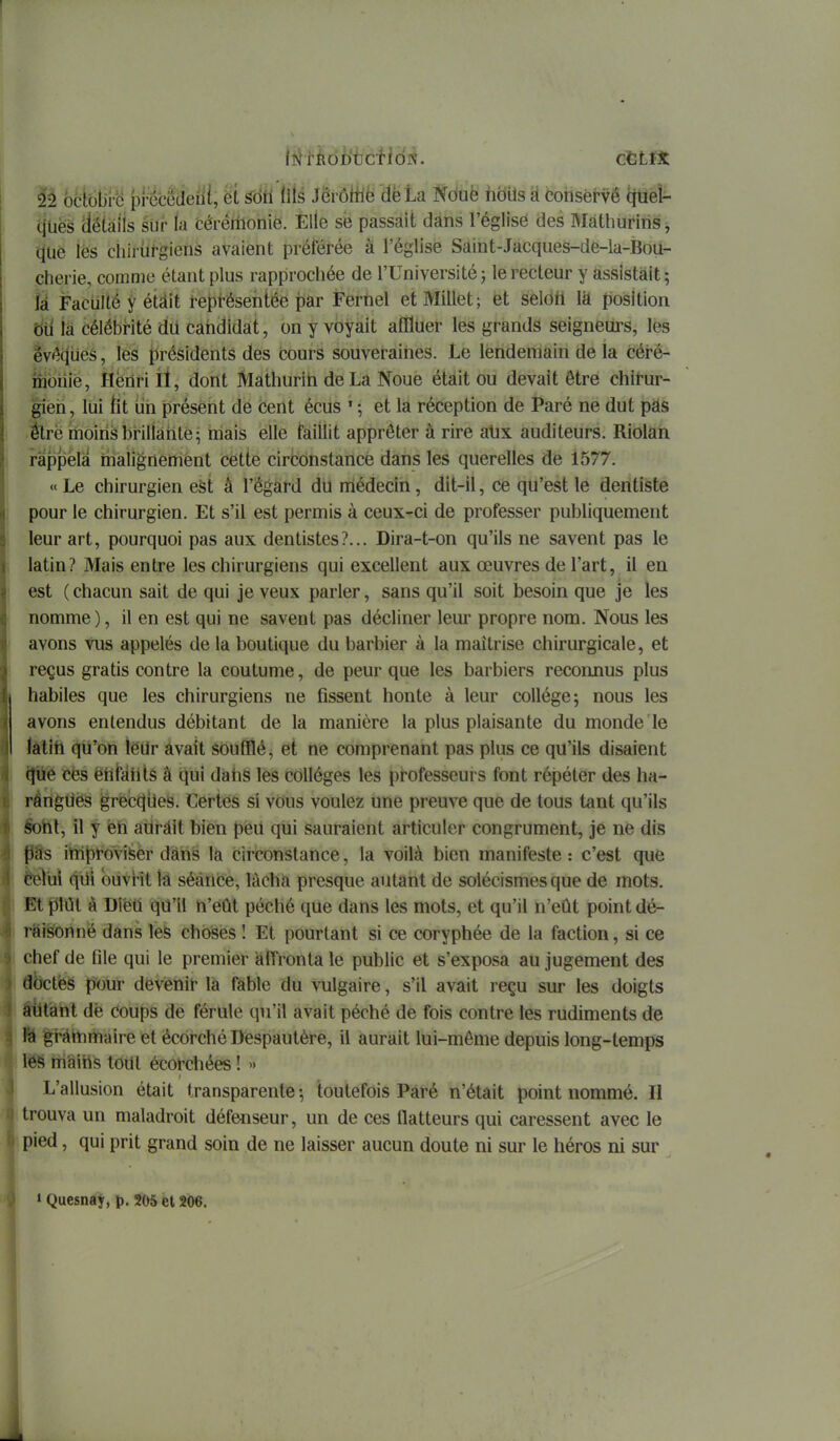 lîJtiiob'tjcHdN. ctLiX 22 ocïS^ 0cMeïil, ët ^éU'liU ^ÈràM'dkta Nduë hdils à consét-vê Ijtiét. quës déiàiis siir la cérénionie. Elle se passait dans l'église des Màthuriris j que lès cliiiùrgiens avaient préférée à l'église Saint-Jacques-de-la-Boii- cherie, comme étant plus rapprochée de l'Université; le recteur y assistait; k Faculté y étâit représentée par Fernel et Millet; et selon là position toi là célébrité du carididat, on y voyait afllUer les grands seigneurs, les êvéciués, les présidents des cours souveraines. Le lendemain de la céiê- iîibniè, Hèririll, dont Mathurih de La Noue était ou devait être chirur- gien , lui tlt ùh présent de cent écus ' ; et la réception de Paré ne dut pàs élrè moirisbfillàritè; mais elle faillit apprêter à rire atix auditeurs. Riolàn rappela malignerriènt cette circonstance dans les querelles de 1577. « Le chirurgien est à l'égard du médecin, dit-il, ce qu'est le dentiste pour le chirurgien. Et s'il est permis à ceux-ci de professer publiquement leur art, pourquoi pas aux dentistes?... Dira-t-on qu'ils ne savent pas le latin? Mais entre les chirurgiens qui excellent aux œuvres de l'art, il en est ( chacun sait de qui je veux parler, sans qu'il soit besoin que je les nomme), il en est qui ne savent pas décliner leur propre nom. Nous les avons vus appelés de la boutique du barbier à la maîtrise chirurgicale, et reçus gratis contre la coutume, de peur que les barbiers reconnus plus habiles que les chirurgiens ne fissent honte à leur collège; nous les avons entendus débitant de la manière la plus plaisante du monde le làlih qu'on lèilr avait soufflé, et ne comprenant pas plus ce qu'ils disaient ^e ces èhtahls â qui dans les collèges les professeurs font répéter des ha- rérigilës grecc^iles. Certes si vous voulez une preuve que de tous tant qu'ils Sohl, il y éh aiiràit bien peu qui sauraient articuler congrument, je ne dis fl9s irti^rovi^er dans la circonstance, la voilà bien manifeste : c'est que èelùi qUî ouvrit là séàricê, làchà presque autant de solécismesque de mots. Et plOl à DièU qu'il n'eût péché que dans les mots, et qu'il n'eût point dé- raisonné dans les choses î Et pourtant si ce coryphée de la faction, si ce chef de file qui le premier affronta le public et s'exposa au jugement des flbctès pour devénii- la fable du vulgaire, s'il avait reçu sur les doigts aiitànt dë coups de férule qu'il avait péché de fois contre les rudiments de là gràitimaire et écôrché Dèspautère, il aurait lui-môme depuis long-temps les màiris tout écofchées ! » L'allusion était transparente-, toutefois Pàré n'était point nommé. Il trouva un maladroit défenseur, un de ces flatteurs qui caressent avec le pied, qui prit grand soin de ne laisser aucun doute ni sur le héros ni sur » Quesnay, p. 205 et 206.