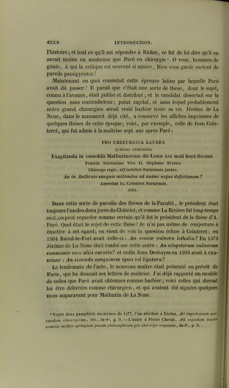 l'histoire ; et tout ce qu'il sut répondre à Riolan, ce fut de lui dire qu'il en savait moins en médecine que Paré en chirurgie'. 0 vous, hommes de génie, à qui la critique est souvent si amèrc. Dieu vous garde surtout de pareils panégyristes I Maintenant en quoi consistait cette épreuve latine par laquelle Paré avait dû passer ? Il paraît que c'était une sorte de thèse, dont le sujet, connu à l'avance, était publié et distribué ; et le candidat dissertait sur la question sans contradicteur j point capital, et sans lequel probablement notre grand chirurgien serait resté barbier toute sa vie. Jérôme de La Noue, dans le manuscrit déjà cité, a conservé les affiches imprimées de quelques thèses de cette époque; voici, par exemple, celle de Jean Coin- teret, qui fut admis à la maîtrise sept ans après Paré : PRO GHIRURGICA LAUREA. QUESTIO CIlIRURGiCA Exagitanda in cœnobiis Mathurinorum die Lunœ xix maii hord decimà. rraeside Doctissimo Viro D. Stéphane Riverio Chirurgo regio, et'.Castelleti Parisiensis jurato. An in Anthrace sanguis mittendus ad animi usque dcfectionem ? Asserebat lo. Cointeret Parisiensis. 15G1. Dans cette sorte de parodie des thèses de la Faculté, le président était toujours l'un des deux jurés du Châtelet; et comme La Rivière fut long-temps seul,on peut regarder comme certain qu'il fut le président de la thèse d'A. Paré. Quel était le sujet de cette thèse? Je n'ai pas même de conjecture à émettre à cet égard; on vient de voir lu question échue à Cointeret; en 1564 Raoul-le-Fort avait celle-ci: An vesicœ vulnera lethalia? En 1574 Jérôme de La Noue était tombé sur cette autre : An sclopetorum vulnerum commimis cwn aliis curatio? et enfin Jean Deshayesen 1593 avait à exa- miner : An sistendo sanguinem ignis vel ligatura? Le lendemain de l'acte, le nouveau maître était présenté au prévôt de Paris, qui lui donnait ses lettres de maîtrise. J'ai déjà rapporté un modèle de celles que Paré avait obtenues comme barbier ; voici celles qui durent lui être délivrées comme chirurgien , et qui avaient été signées quelques mois auparavant pour Mathurin de La Noue. «Voyez deux pamphlets anonymes de 1577, l'un attribué à Riolan,impudeniiam quo- fiimdam chininjorum, ctCiin-S, p. 9.—L'autre à Pierre Cheval, Ad cujusdam incerii nominis mcdici upolocjiarn parum pliilosopkicam pro chirurgis responsio, in-8°, p. 9.