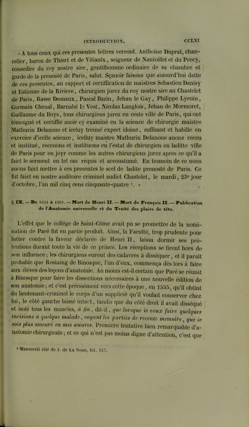« A tous ceux qui ces présentes lettres verront. Anthoine Duprat, chan- celier, baron de Thiert et de Vitiaulx, seigneur de Nantoillet et du Precy, conseiller du roy nostre sire, gentilhomme ordinaire de sa chambre et \ garde de la preuosté de Paris, salut. Sçauoir faisons que auiourd'hui datte de ces présentes, au rapport et certification de maistres Sebastien Danisy et Estienne de la Rivière, chirurgien jurez du roy nostre sire au Chastelet de Paris, Rasse Desneux, Pascal Bazin, Jehan le Gay, Philippe Lyeuin, Germain Cheual, Barnabé le Vest, Nicolas Langlois, Jehan de Mormoret, Guillaume du Boys, tous chirurgiens jurez en ceste ville de Paris, qui ont témoigné et certiffié auoir cy examiné en la science de chirurgie maistre Mathurin Delanoue et iceluy treuué expert idoine, suffisant et habille en exercice d'icelle science, icelluy maistre Mathurin Delanoue auons receu et institué, receuons et instituons en Testât de chirurgien en laditte ville de Paris pour en joyr comme les autres chirurgiens jurez après ce qu'il a faict le serment en tel cas requis et accoustumé. En tesmoin de ce nous auons faict mettre à ces présentes le scel de ladite preuosté de Paris. Ce fut faict en nostre auditoire criminel audict Chastelet, le mardi, 23« jour d'octobre, l'an mil cinq cens cinquante-quatre » , § IX. — De 15S4 à 1 «Cl. —Mort de Henri II. — Mort de François II. — Publicatioa de l'Anatomie universelle et du Traité des plaies de tête. L'effet que le collège de Saint-Côme avait pu se promettre de la nomi- nation de Paré fut en partie produit. Ainsi, la Faculté, trop prudente pour lutter contre la faveur déclarée de Henri II, laissa dormir ses pré- tentions durant toute la vie de ce prince. Les réceptions se firent hors de son influence^ les chirurgiens eurent des cadavres à disséquer, et il paraît probable que Rostaing de Binosque, l'un d'eux, commença dès lors à faire aux élèves des leçons d'anatomie. Au moins est-il certain que Paré se réunit à Binosque pour faire les dissections nécessaires à une nouvelle édition de son anatomie-, et c'est précisément vers cette époque, en 1555, qu'il obtint du lieutenant-criminel le corps d'un supplicié qu'il voulait conserver chez lui, le côté gauche laissé intact, tandis que du côté droit il avait disséqué et isolé tous les muscles, à fin, dit-il, que lorsque ie veux faire quelques incisions à quelque malade, voyant les parties de récente mémoire, que ie sois plus asseuré en mes œuures. Première tentative bien remarquable d'a- natomie chirurgicale-, et ce qui n'est pas moins digne d'attention, c'est que » Manuscrit cilé de J. de La Noue, fol. 157.