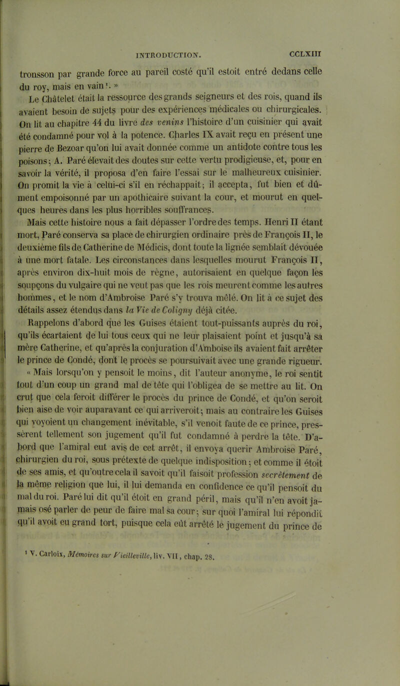 tronsson par grande force au pareil costé qu'il estoit entré dedans celle du roy, mais en vain'. » Le Chàtelet était la ressource des grands seigneurs et des rois, quand ils avaient besoin de sujets pour des expériences médicales ou chirurgicales. On lit au chapitre 44 du livre des venins l'histoire d'un cuisinier qui avait été condamné pour vol à la potence. Charles IX avait reçu en présent une pierre de Bezoar qu'on lui avait donnée comme un antidote contre tous les poisons; A. Paré élevait des doutes sur cette vertu prodigieuse, et, pour en savoir la vérité, il proposa d'en faire l'essai sur le malheureux cuisinier. On promit la vie à celui-ci s'il en réchappait; il accepta, fut bien et dû- ment empoisonné par un apothicaire suivant la cour, et mourut en quel- ques heures dans les plus horribles souffrances. Mais cette histoire nous a fait dépasser l'ordre des temps. Henri II étant mort, Paré conserva sa place de chirurgien ordinaire près de François II, le deuxième fils de Catherine de Médicis, dont toute la lignée semblait dévouée à une mort fatale. Les circonstances dans lesquelles mourut François II, après environ dix-huit mois de règne, autorisaient en quelque façon les soupçons du vulgaire qui ne veut pas que les rois meurent comme les autres hommes, et le nom d'Ambroise Paré s'y trouva môlé. On lit à ce sujet des détails assez étendus dans la Vie de Coligny déjà citée. Rappelons d'abord que les Guises étaient tout-puissants auprès du roi, qu'ils écartaient de lui tous ceux qui ne leur plaisaient point et jusqu'à sa mère Catherine, et qu'après la conjuration d'Amboise ils avaient fait arrêter le prince de Condé, dont le procès se poursuivait avec une grande rigueur. « Mais lorsqu'on y pensoit le moins, dit l'auteur anonyme, le roi sentit tout d'un coup un grand mal de tôte qui l'obligea de se mettre au lit. On crut que cela feroit différer le procès du prince de Condé, et qu'on seroit bien aise de voir auparavant ce qui arriveroit; mais au contraire les Guises qui voyoient un changement inévitable, s'il venoit faute de ce prince, pres- sèrent tellement son jugement qu'il fut condamné à perdre la tête. D'a- hprd que l'amiral eut avis de cet arrêt, il envoya quérir Ambroise Paré, phirurgjen du roi, sous prétexte de quelque indisposition 5 et comme il étoit de ses amis, et qu'outre cela il savoit qu'il faisoit profession secrètement de )a même religion que lui, il lui demanda en confidence ce qu'il pensoit du mal du roi. Paré lui dit qu'il étoit en grand péril, mais qu'il n'en avoit ja- mais osé parler de peur de faire mal sa cour; sur quoi l'amiral lui répondii qu'il avoit eu grand tort, puisque cela eût arrêté le jugement du prince de