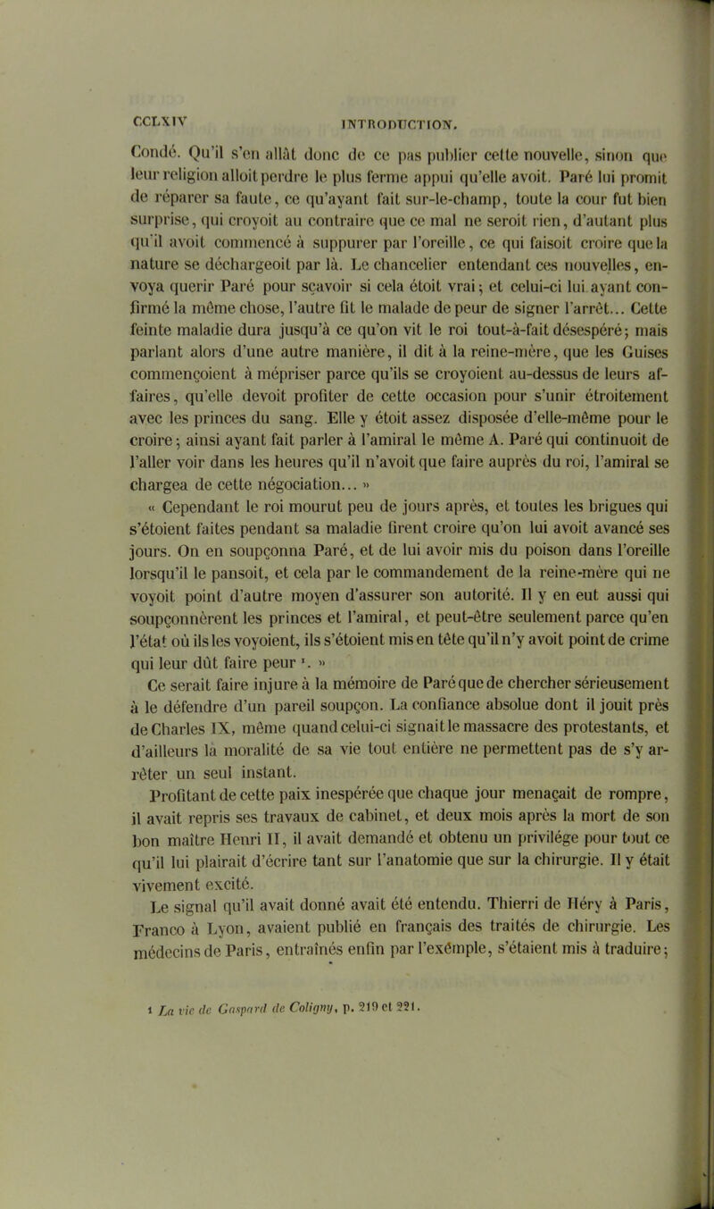 Condô. Qu'il s'en allât donc de ce pas publier celle nouvelle, sinon que leur religion alloit perdre le plus ferme appui qu'elle avoit. Paré lui promit de réparer sa faute, ce qu'ayant fait sur-le-champ, toute la cour fut bien surprise, qui croyoit au contraire que ce mal ne seroit rien, d'autant plus quil avoit commencé à suppurer par l'oreille, ce qui faisoit croire que la nature se déchargeoit par là. Le chancelier entendant ces nouvelles, en- voya quérir Paré pour sçavoir si cela étoit vrai; et celui-ci lui ayant con- firmé la môme chose, l'autre fit le malade de peur de signer l'arrêt... Cette feinte maladie dura jusqu'à ce qu'on vit le roi tout-à-fait désespéré; mais parlant alors d'une autre manière, il dit à la reine-mère, que les Guises commençoient à mépriser parce qu'ils se croyoient au-dessus de leurs af- faires, qu'elle devoit profiter de cette occasion pour s'unir étroitement avec les princes du sang. Elle y étoit assez disposée d'elle-même pour le croire-, ainsi ayant fait parler à l'amiral le môme A. Paré qui continuoit de l'aller voir dans les heures qu'il n'avoitque faire auprès du roi, l'amiral se chargea de cette négociation... » « Cependant le roi mourut peu de jours après, et toutes les brigues qui s'étoient faites pendant sa maladie firent croire qu'on lui avoit avancé ses jours. On en soupçonna Paré, et de lui avoir mis du poison dans l'oreille lorsqu'il le pansoit, et cela par le commandement de la reine-mère qui ne voyoit point d'autre moyen d'assurer son autorité. Il y en eut aussi qui soupçonnèrent les princes et l'amiral, et peut-être seulement parce qu'en l'état où ils les voyoient, ils s'étoient mis en tête qu'il n'y avoit point de crime qui leur dût faire peur >> Ce serait faire injure à la mémoire de Paréquede chercher sérieusement à le défendre d'un pareil soupçon. La confiance absolue dont il jouit près de Charles IX, môme quand celui-ci signait le massacre des protestants, et d'ailleurs la moralité de sa vie tout entière ne permettent pas de s'y ar- rêter un seul instant. Profitant de cette paix inespérée que chaque jour menaçait de rompre, il avait repris ses travaux de cabinet, et deux mois après la mort de son bon maître Henri II, il avait demandé et obtenu un privilège pour tout ce qu'il lui plairait d'écrire tant sur l'anatomie que sur la chirurgie. Il y était vivement excité. Le signal qu'il avait donné avait été entendu. Thierri de Héry à Paris, Franco à Lyon, avaient publié en français des traités de chirurgie. Les médecins de Paris, entraînés enfin par l'exômple, s'étaient mis à traduire ; 1 La vie de Gaspard de Coligmj, p. 219 et 221.