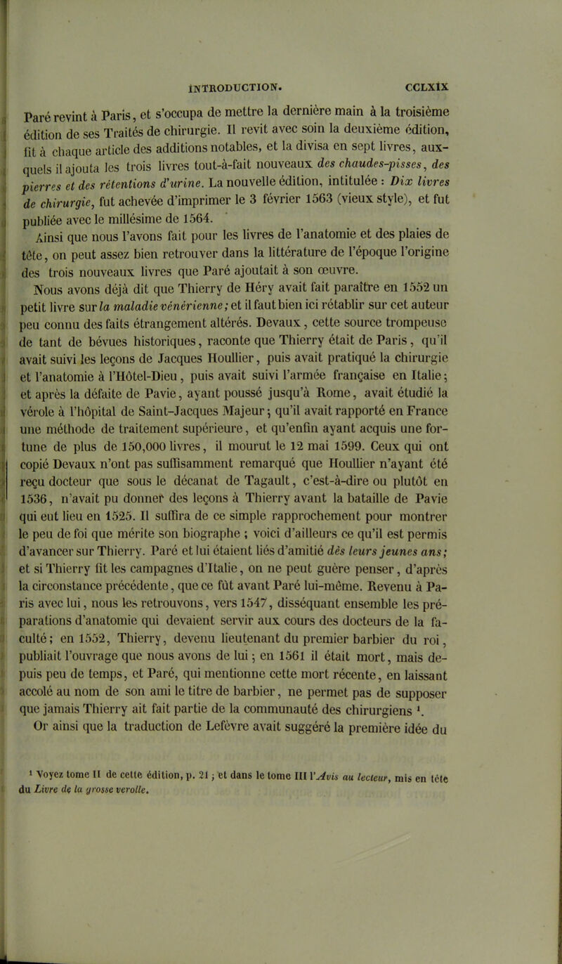 Paré revint à Paris, et s'occupa de mettre la dernière main à la troisième édition de ses Traités de chirurgie. Il revit avec soin la deuxième édition, fit à chaque article des additions notables, et la divisa en sept livres, aux- quels il ajouta les trois livres tout-à-fait nouveaux des chaudes-pisses, des pierres et des rétentions d'urine. La nouvelle édition, intitulée : Dix livres de chirurgie, fut achevée d'imprimer le 3 février 1563 (vieux style), et fut publiée avec le millésime de 1564. Ainsi que nous l'avons fait pour les livres de l'anatomie et des plaies de tôte, on peut assez bien retrouver dans la littérature de l'époque l'origine des trois nouveaux livres que Paré ajoutait à son œuvre. Nous avons déjà dit que Thierry de Héry avait fait paraître en 1552 un petit livre surla maladie vénérienne; et il faut bien ici rétablir sur cet auteur peu connu des faits étrangement altérés. Devaux, cette source trompeuse de tant de bévues historiques, raconte que Thierry était de Paris, qu'il avait suivi les leçons de Jacques Houllier, puis avait pratiqué la chirurgie et l'anatomie à l'Hôtel-Dieu, puis avait suivi l'armée française en Italie ; et après la défaite de Pavie, ayant poussé jusqu'à Rome, avait étudié la vérole à l'hôpital de Saint-Jacques Majeur ; qu'il avait rapporté en France une méthode de traitement supérieure, et qu'enfin ayant acquis une for- tune de plus de 150,000 livres, il mourut le 12 mai 1599. Ceux qui ont copié Devaux n'ont pas suflîsamment remarqué que Houllier n'ayant été reçu docteur que sous le décanat de Tagault, c'est-à-dire ou plutôt en 1536, n'avait pu donner des leçons à Thierry avant la bataille de Pavie qui eut lieu en 1525. Il suffira de ce simple rapprochement pour montrer le peu de foi que mérite son biographe ; voici d'ailleurs ce qu'il est permis d'avancer sur Thierry. Paré et lui étaient liés d'amitié dès leurs jeunes ans; et si Thierry fit les campagnes d'Italie, on ne peut guère penser, d'après la circonstance précédente, que ce fût avant Paré lui-môme. Revenu à Pa- ris avec lui, nous les retrouvons, vers 1547, disséquant ensemble les pré- parations d'anatomie qui devaient servir aux cours des docteurs de la fa- culté; en 1552, Thierry, devenu lieutenant du premier barbier du roi, publiait l'ouvrage que nous avons de lui ; en 1561 il était mort, mais de- puis peu de temps, et Paré, qui mentionne cette mort récente, en laissant accolé au nom de son ami le titre de barbier, ne permet pas de supposer que jamais Thierry ait fait partie de la communauté des chirurgiens Or ainsi que la traduction de Lefèvre avait suggéré la première idée du 1 Voyez tome II de cette édition, p. 21 ; et dans le tome III ïAvis au lecteur, mis en tctc du Livre de la grosse verolle.