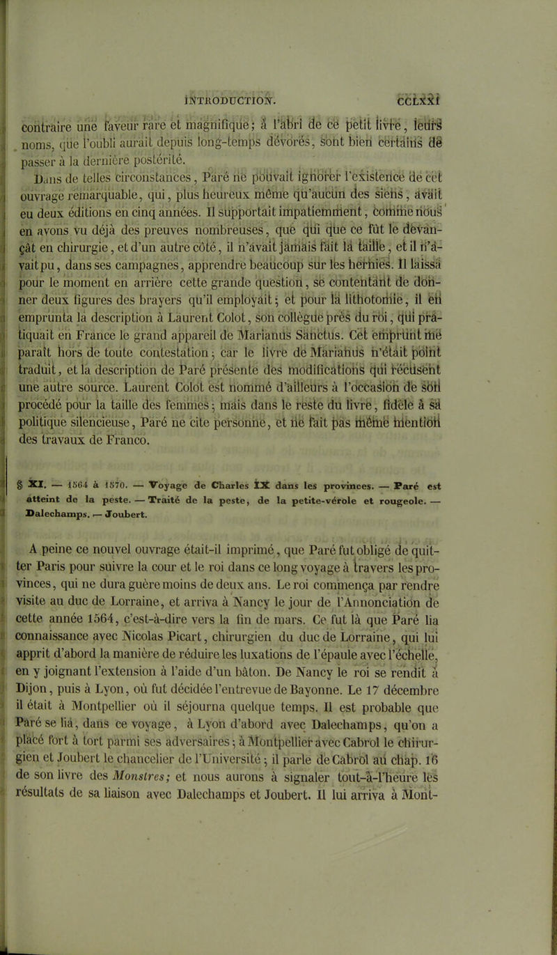 coîitrâire ùrie îavèiir rare et màgriifiqûë; À l'àbrl de fcë petit livfë, iedi-â noms, que l'oubli aurait depuis long-teinps dévorés, ^bht bien cërtdîiis 'â% passer à la dernière postérité. ï)ans de telles circonstances, Pare rië ptiUvait igHbrer l'existerice de céÈ ouvrage remarquable, qiii, plus heureux même qu'aucûn des siëhs, àvîlil eu deux éditions en cinq années. II sujpportait impatiemrilent, ëortiiiie lidù^ ' èn avons vu déjà des preuves nombreuses, que qilî (jtie ce fût le dèvàii- çât en chirurgie, et d'un autre côté, il n'avait jàmàis fait là talllb, et il rl'd- vaitpu, dans ses campagnes, apprendre beaucoup sur lés hei-hiés. Il laissa: pour le moment en arrière cette grande question, se contentaiit de don- ner deux figures des brayers qii'il employait ; et pour là llthotoriiie, il ëti emprunta la description à Laurent Colot, son collègue près du roi, (^di prâ- iiquait en France le grand appareil de MarianiiS Sàhctus. Cët éliit)l^uhtillë paraît hors de toute contestation ^ bar le livre de Marîàhus n'était poltil traduit, et la description de jParé présenté dès modifications (jui t-éclisëht une autre source. Laurent Colot est nommé d'&illeurs à l'occasion dë sbti procédé pour la taille dès femines ^ nlâis dans le rëste du livre, fidèle à sà politique silëhcieuse, Paré ne cite peirsdnhe, et lié tait t)as iiléhië hiëntibti des travaux de Franco. S âci. — iSôi à 1870. — Voyage de Charles tX dans les provinces. — Paré est atteint de la peste.—Traité de la peste, de la petite-vérole et rougeole.— Salechamps. — Joubert. A peine ce nouvel ouvrage était-il imprimé, que Paré fut oljUgé dé quit- ter Paris pour suivre la cour et le roi dans ce long voyage à travers les pro- vinces, qui ne dura guère moins de deux ans. Le roi commença par rendre visite au duc de Lorraine, et arriva à Nancy le jour de l'Annonciation dé cette année 1564, c'est-à-dire vers la fin de mars. Ce fut là que Paré lia connaissance avec Nicolas Picart, chirurgien du duc de Lorraine, qui liii apprit d'abord la manière de réduire les luxations de l'épaule avec rëchellé, en y joignant l'extension à l'aide d'un bâton. De Nancy le roi se rendit â Dijon, puis à Lyon, où fut décidée l'entrevue de Bayonne. Le 17 décembre il était à Montpellier où il séjourna quelque temps. Il est probable que ï*aré se lia, dans ce voyage, à Lyon d'abord avec Dalechamps, qu'on a placé fort à tort parmi ses adversaires^ à Montpellier avec Cabrol le chirur- gien et Joubert le chancelier de l'Université j il parle dèCâbrOl aii chap. 16 de son livre des Monstres; et nous aurons à signaler tout-à-rheuré lès résultats de sa liaison avec Dalechamps et Joubert. Il lui arriva à Morit-